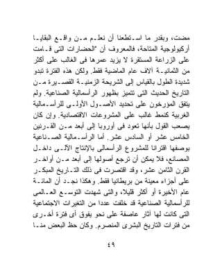 ‫ﻤﻀﺕ، ﻭﺒﻘﺩﺭ ﻤﺎ ﺍﺴـﺘﻁﻌﻨﺎ ﺃﻥ ﻨﻌﻠـﻡ ﻤـﻥ ﻭﺍﻗـﻊ ﺍﻟﺒﻘﺎﻴـﺎ‬
‫ﺃﺭﻜﻴﻭﻟﻭﺠﻴﺔ ﺍﻟﻤﺘﺎﺤﺔ، ﻓﺎﻟﻤﻌﺭﻭﻑ ﺃﻥ "ﺍﻟﺤﻀﺎﺭﺍﺕ ﺍﻟﺘﻰ ﻗـﺎﻤﺕ‬
‫ﻋﻠﻰ ﺍﻟﺯﺭﺍﻋﺔ ﺍﻟﻤﺴﺘﻘﺭﺓ ﻻ ﻴﺯﻴﺩ ﻋﻤﺭﻫﺎ ﻓﻰ ﺍﻟﻐﺎﻟﺏ ﻋﻠﻰ ﺃﻜﺜﺭ‬
‫ﻤﻥ ﺍﻟﺜﻤﺎﻨﻴـﺔ ﺁﻻﻑ ﻋﺎﻡ ﺍﻟﻤﺎﻀﻴﺔ ﻓﻘﻁ. ﻭﻟﻜﻥ ﻫﺫﻩ ﺍﻟﻔﺘﺭﺓ ﺘﺒﺩﻭ‬
‫ﺸﺩﻴﺩﺓ ﺍﻟﻁﻭل ﺒﺎﻟﻘﻴﺎﺱ ﺇﻟﻰ ﺍﻟﺸﺭﻴﺤﺔ ﺍﻟﺯﻤﻨﻴـﺔ ﺍﻟﻘﺼـﻴﺭﺓ ﻤـﻥ‬
‫ﺍﻟﺘﺎﺭﻴﺦ ﺍﻟﺤﺩﻴﺙ ﺍﻟﺘﻰ ﺘﺘﻤﻴﺯ ﺒﻅﻬﻭﺭ ﺍﻟﺭﺃﺴﻤﺎﻟﻴﺔ ﺍﻟﺼﻨﺎﻋﻴﺔ. ﻭﻟﻡ‬
‫ﻴﺘﻔﻕ ﺍﻟﻤﺅﺭﺨﻭﻥ ﻋﻠﻰ ﺘﺤﺩﻴﺩ ﺍﻷﺼـﻭل ﺍﻷﻭﻟـﻰ ﻟﻠﺭﺃﺴـﻤﺎﻟﻴﺔ‬
‫ﺍﻟﻐﺭﺒﻴﺔ ﻜﻨﻤﻁ ﻏﺎﻟﺏ ﻋﻠﻰ ﺍﻟﻤﺸﺭﻭﻋﺎﺕ ﺍﻻﻗﺘﺼﺎﺩﻴﺔ. ﻭﺇﻥ ﻜﺎﻥ‬
‫ﻴﺼﻌﺏ ﺍﻟﻘﻭل ﺒﺄﻨﻬﺎ ﺘﻌﻭﺩ ﻓﻰ ﺃﻭﺭﻭﺒﺎ ﺇﻟﻰ ﺃﺒﻌﺩ ﻤـﻥ ﺍﻟﻘـﺭﻨﻴﻥ‬
‫ﺍﻟﺨﺎﻤﺱ ﻋﺸﺭ ﺃﻭ ﺍﻟﺴﺎﺩﺱ ﻋﺸﺭ. ﺃﻤﺎ ﺍﻟﺭﺃﺴـﻤﺎﻟﻴﺔ ﺍﻟﺼـﻨﺎﻋﻴﺔ‬
‫ﺒﻭﺼﻔﻬﺎ ﺍﻗﺘﺭﺍﻨﺎ ﻟﻠﻤﺸﺭﻭﻉ ﺍﻟﺭﺃﺴﻤﺎﻟﻰ ﺒﺎﻹﻨﺘﺎﺝ ﺍﻵﻟـﻰ ﺩﺍﺨـل‬
‫ﺍﻟﻤﺼﺎﻨﻊ، ﻓﻼ ﻴﻤﻜﻥ ﺃﻥ ﺘﺭﺠﻊ ﺃﺼﻭﻟﻬﺎ ﺇﻟﻰ ﺃﺒﻌﺩ ﻤـﻥ ﺃﻭﺍﺨـﺭ‬
‫ﺍﻟﻘﺭﻥ ﺍﻟﺜﺎﻤﻥ ﻋﺸﺭ، ﻭﻗﺩ ﺍﻗﺘﺼﺭﺕ ﻓﻰ ﺫﻟﻙ ﺍﻟﺘـﺎﺭﻴﺦ ﺍﻟﻤﺒﻜـﺭ‬
‫ﻋﻠﻰ ﺃﺠﺯﺍﺀ ﻤﻌﻴﻨﺔ ﻤﻥ ﺒﺭﻴﻁﺎﻨﻴﺎ ﻓﻘﻁ. ﻭﻫﻜﺫﺍ ﻨﺠـﺩ ﺃﻥ ﺍﻟﻤﺎﺌـﺔ‬
‫ﻋﺎﻡ ﺍﻷﺨﻴﺭﺓ ﺃﻭ ﺃﻜﺜﺭ ﻗﻠﻴ ﹰ، ﻭﺍﻟﺘﻰ ﺸﻬﺩﺕ ﺍﻟﺘﻭﺴـﻊ ﺍﻟﻌـﺎﻟﻤﻰ‬
                                ‫ﻼ‬
‫ﻟﻠﺭﺃﺴﻤﺎﻟﻴﺔ ﺍﻟﺼﻨﺎﻋﻴﺔ ﻗﺩ ﺨﻠﻔﺕ ﻋﺩﺩﺍ ﻤﻥ ﺍﻟﺘﻐﻴﺭﺍﺕ ﺍﻻﺠﺘﻤﺎﻋﻴﺔ‬
                        ‫ﹰ‬
‫ﺍﻟﺘﻰ ﻜﺎﻨﺕ ﻟﻬﺎ ﺁﺜﺎﺭ ﻋﺎﺼﻔﺔ ﻋﻠﻰ ﻨﺤﻭ ﻴﻔﻭﻕ ﺃﻯ ﻓﺘﺭﺓ ﺃﺨـﺭﻯ‬
‫ﻤﻥ ﻓﺘﺭﺍﺕ ﺍﻟﺘﺎﺭﻴﺦ ﺍﻟﺒﺸﺭﻯ ﺍﻟﻤﻨﺼﺭﻡ. ﻭﻜﺎﻥ ﺤﻅ ﺍﻟﺒﻌﺽ ﻤﻨـﺎ‬

                          ‫٩٤‬
 