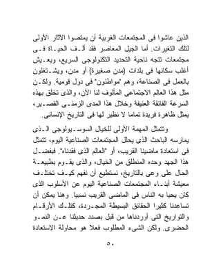 ‫ﺍﻟﺫﻴﻥ ﻋﺎﺸﻭﺍ ﻓﻰ ﺍﻟﻤﺠﺘﻤﻌﺎﺕ ﺍﻟﻐﺭﺒﻴﺔ ﺃﻥ ﻴﻤﺘﺼﻭﺍ ﺍﻵﺜﺎﺭ ﺍﻷﻭﻟﻰ‬
‫ﻟﺘﻠﻙ ﺍﻟﺘﻐﻴﺭﺍﺕ. ﺃﻤﺎ ﺍﻟﺠﻴل ﺍﻟﻤﻌﺎﺼﺭ ﻓﻘﺩ ﺃﻟـﻑ ﺍﻟﺤﻴـﺎﺓ ﻓـﻰ‬
‫ﻤﺠﺘﻤﻌﺎﺕ ﺘﺘﺠﻪ ﻨﺎﺤﻴﺔ ﺍﻟﺘﺤﺩﻴﺩ ﺍﻟﺘﻜﻨﻭﻟﻭﺠﻰ ﺍﻟﺴﺭﻴﻊ، ﻭﻴﻌـﻴﺵ‬
‫ﺃﻏﻠﺏ ﺴﻜﺎﻨﻬﺎ ﻓﻰ ﺒﻠﺩﺍﺕ )ﻤﺩﻥ ﺼﻐﻴﺭﺓ( ﺃﻭ ﻤﺩﻥ، ﻭﻴﺸـﺘﻐﻠﻭﻥ‬
‫ﺒﺎﻟﻌﻤل ﻓﻰ ﺍﻟﺼﻨﺎﻋﺔ، ﻭﻫﻡ "ﻤﻭﺍﻁﻨﻭﻥ" ﻓﻰ ﺩﻭل ﻗﻭﻤﻴﺔ. ﻭﻟﻜـﻥ‬
‫ﻤﺜل ﻫﺫﺍ ﺍﻟﻌﺎﻟﻡ ﺍﻻﺠﺘﻤﺎﻋﻰ ﺍﻟﻤﺄﻟﻭﻑ ﻟﻨﺎ ﺍﻵﻥ، ﻭﺍﻟﺫﻯ ﺘﺨﻠﻕ ﺒﻬﺫﻩ‬
      ‫ﹶ‬
‫ﺍﻟﺴﺭﻋﺔ ﺍﻟﻔﺎﺌﻘﺔ ﺍﻟﻌﻨﻴﻔﺔ ﻭﺨﻼل ﻫﺫﺍ ﺍﻟﻤﺩﻯ ﺍﻟﺯﻤﻨـﻰ ﺍﻟﻘﺼـﻴﺭ،‬
   ‫ﻴﻤﺜل ﻅﺎﻫﺭﺓ ﻓﺭﻴﺩﺓ ﺘﻤﺎﻤﹰ ﻻ ﻨﻅﻴﺭ ﻟﻬﺎ ﻓﻰ ﺍﻟﺘﺎﺭﻴﺦ ﺍﻹﻨﺴﺎﻨﻰ.‬
                                  ‫ﺎ‬
‫ﻭﺘﺘﻤﺜل ﺍﻟﻤﻬﻤﺔ ﺍﻷﻭﻟﻰ ﻟﻠﺨﻴﺎل ﺍﻟﺴﻭﺴـﻴﻭﻟﻭﺠﻰ ﺍﻟـﺫﻯ‬
‫ﻴﻤﺎﺭﺴﻪ ﺍﻟﺒﺎﺤﺙ ﺍﻟﺫﻯ ﻴﺤﻠل ﺍﻟﻤﺠﺘﻤﻌﺎﺕ ﺍﻟﺼﻨﺎﻋﻴﺔ ﺍﻟﻴﻭﻡ، ﺘﺘﻤﺜل‬
‫ﻓﻰ ﺍﺴﺘﻌﺎﺩﺓ ﻤﺎﻀﻴﻨﺎ ﺍﻟﻘﺭﻴﺏ، ﺃﻭ "ﺍﻟﻌﺎﻟﻡ ﺍﻟﺫﻯ ﻓﻘﺩﻨﺎﻩ". ﻓﺒﻔﻀـل‬
‫ﻫﺫﺍ ﺍﻟﺠﻬﺩ ﻭﺤﺩﻩ ﺍﻟﻤﻨﻁﻠﻕ ﻤﻥ ﺍﻟﺨﻴﺎل، ﻭﺍﻟﺫﻯ ﻴﻘـﻭﻡ ﺒﻁﺒﻴﻌـﺔ‬
‫ﺍﻟﺤﺎل ﻋﻠﻰ ﻭﻋﻰ ﺒﺎﻟﺘﺎﺭﻴﺦ، ﻨﺴﺘﻁﻴﻊ ﺃﻥ ﻨﻔﻬﻡ ﻜﻴـﻑ ﺘﺨﺘﻠـﻑ‬
‫ﻤﻌﻴﺸﺔ ﺃﺒﻨـﺎﺀ ﺍﻟﻤﺠﺘﻤﻌﺎﺕ ﺍﻟﺼﻨﺎﻋﻴﺔ ﺍﻟﻴﻭﻡ ﻋﻥ ﺍﻷﺴﻠﻭﺏ ﺍﻟﺫﻯ‬
‫ﻜﺎﻥ ﻴﺤﻴﺎ ﺒﻪ ﺍﻟﻨﺎﺱ ﻓﻰ ﺍﻟﻤﺎﻀﻰ ﺍﻟﻘﺭﻴﺏ ﻨﺴﺒﻴﺎ. ﻭﻫﻨﺎ ﻴﻤﻜﻥ ﺃﻥ‬
                ‫ﹰ‬
‫ﺘﺴﺎﻋﺩﻨﺎ ﻜﺜﻴﺭﺍ ﺍﻟﺤﻘﺎﺌﻕ ﺍﻟﺒﺴﻴﻁﺔ ﺍﻟﻤﺠـﺭﺩﺓ، ﻜﺘﻠـﻙ ﺍﻷﺭﻗـﺎﻡ‬
                                            ‫ﹰ‬
‫ﻭﺍﻟﺘﻭﺍﺭﻴﺦ ﺍﻟﺘﻰ ﺃﻭﺭﺩﻨﺎﻫﺎ ﻤﻥ ﻗﺒل ﺒﺼﺩﺩ ﺤﺩﻴﺜﻨﺎ ﻋـﻥ ﺍﻟﻨﻤـﻭ‬
‫ﺍﻟﺤﻀﺭﻯ. ﻭﻟﻜﻥ ﺍﻟﺸﻰﺀ ﺍﻟﻤﻁﻠﻭﺏ ﻓﻌﻼ ﻫﻭ ﻤﺤﺎﻭﻟﺔ ﺍﻻﺴﺘﻌﺎﺩﺓ‬
                     ‫ﹰ‬

                          ‫٠٥‬
 