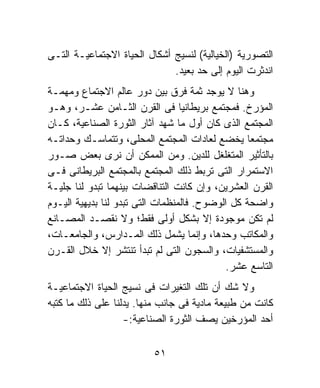 ‫ﺍﻟﺘﺼﻭﺭﻴﺔ )ﺍﻟﺨﻴﺎﻟﻴﺔ( ﻟﻨﺴﻴﺞ ﺃﺸﻜﺎل ﺍﻟﺤﻴﺎﺓ ﺍﻻﺠﺘﻤﺎﻋﻴـﺔ ﺍﻟﺘـﻰ‬
                              ‫ﺍﻨﺩﺜﺭﺕ ﺍﻟﻴﻭﻡ ﺇﻟﻰ ﺤﺩ ﺒﻌﻴﺩ.‬
‫ﻭﻫﻨﺎ ﻻ ﻴﻭﺠﺩ ﺜﻤﺔ ﻓﺭﻕ ﺒﻴﻥ ﺩﻭﺭ ﻋﺎﻟﻡ ﺍﻻﺠﺘﻤﺎﻉ ﻭﻤﻬﻤـﺔ‬
‫ﺍﻟﻤﺅﺭﺥ. ﻓﻤﺠﺘﻤﻊ ﺒﺭﻴﻁﺎﻨﻴﺎ ﻓﻰ ﺍﻟﻘﺭﻥ ﺍﻟﺜـﺎﻤﻥ ﻋﺸـﺭ، ﻭﻫـﻭ‬
‫ﺍﻟﻤﺠﺘﻤﻊ ﺍﻟﺫﻯ ﻜﺎﻥ ﺃﻭل ﻤﺎ ﺸﻬﺩ ﺁﺜﺎﺭ ﺍﻟﺜﻭﺭﺓ ﺍﻟﺼﻨﺎﻋﻴﺔ، ﻜـﺎﻥ‬
‫ﻤﺠﺘﻤﻌﺎ ﻴﺨﻀﻊ ﻟﻌﺎﺩﺍﺕ ﺍﻟﻤﺠﺘﻤﻊ ﺍﻟﻤﺤﻠﻰ، ﻭﺘﺘﻤﺎﺴـﻙ ﻭﺤﺩﺍﺘـﻪ‬
                                                  ‫ﹰ‬
‫ﺒﺎﻟﺘﺄﺜﻴﺭ ﺍﻟﻤﺘﻐﻠﻐل ﻟﻠﺩﻴﻥ. ﻭﻤﻥ ﺍﻟﻤﻤﻜﻥ ﺃﻥ ﻨﺭﻯ ﺒﻌﺽ ﺼـﻭﺭ‬
‫ﺍﻻﺴﺘﻤﺭﺍﺭ ﺍﻟﺘﻰ ﺘﺭﺒﻁ ﺫﻟﻙ ﺍﻟﻤﺠﺘﻤﻊ ﺒﺎﻟﻤﺠﺘﻤﻊ ﺍﻟﺒﺭﻴﻁﺎﻨﻰ ﻓـﻰ‬
‫ﺍﻟﻘﺭﻥ ﺍﻟﻌﺸﺭﻴﻥ، ﻭﺇﻥ ﻜﺎﻨﺕ ﺍﻟﺘﻨﺎﻗﻀﺎﺕ ﺒﻴﻨﻬﻤﺎ ﺘﺒﺩﻭ ﻟﻨﺎ ﺠﻠﻴـﺔ‬
‫ﻭﺍﻀﺤﺔ ﻜل ﺍﻟﻭﻀﻭﺡ. ﻓﺎﻟﻤﻨﻅﻤﺎﺕ ﺍﻟﺘﻰ ﺘﺒﺩﻭ ﻟﻨﺎ ﺒﺩﻴﻬﻴﺔ ﺍﻟﻴـﻭﻡ‬
‫ﻟﻡ ﺘﻜﻥ ﻤﻭﺠﻭﺩﺓ ﺇﻻ ﺒﺸﻜل ﺃﻭﻟﻰ ﻓﻘﻁ؛ ﻭﻻ ﻨﻘﺼـﺩ ﺍﻟﻤﺼـﺎﻨﻊ‬
‫ﻭﺍﻟﻤﻜﺎﺘﺏ ﻭﺤﺩﻫﺎ، ﻭﺇﻨﻤﺎ ﻴﺸﻤل ﺫﻟﻙ ﺍﻟﻤـﺩﺍﺭﺱ، ﻭﺍﻟﺠﺎﻤﻌـﺎﺕ،‬
‫ﻭﺍﻟﻤﺴﺘﺸﻔﻴﺎﺕ، ﻭﺍﻟﺴﺠﻭﻥ ﺍﻟﺘﻰ ﻟﻡ ﺘﺒﺩﺃ ﺘﻨﺘﺸﺭ ﺇﻻ ﺨﻼل ﺍﻟﻘـﺭﻥ‬
                                             ‫ﺍﻟﺘﺎﺴﻊ ﻋﺸﺭ.‬
‫ﻭﻻ ﺸﻙ ﺃﻥ ﺘﻠﻙ ﺍﻟﺘﻐﻴﺭﺍﺕ ﻓﻰ ﻨﺴﻴﺞ ﺍﻟﺤﻴﺎﺓ ﺍﻻﺠﺘﻤﺎﻋﻴـﺔ‬
‫ﻜﺎﻨﺕ ﻤﻥ ﻁﺒﻴﻌﺔ ﻤﺎﺩﻴﺔ ﻓﻰ ﺠﺎﻨﺏ ﻤﻨﻬﺎ. ﻴﺩﻟﻨﺎ ﻋﻠﻰ ﺫﻟﻙ ﻤﺎ ﻜﺘﺒﻪ‬
                   ‫ﺃﺤﺩ ﺍﻟﻤﺅﺭﺨﻴﻥ ﻴﺼﻑ ﺍﻟﺜﻭﺭﺓ ﺍﻟﺼﻨﺎﻋﻴﺔ:-‬

                          ‫١٥‬
 