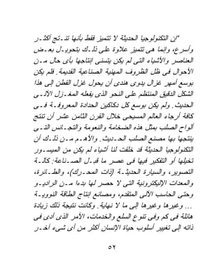 ‫"ﺇﻥ ﺍﻟﺘﻜﻨﻭﻟﻭﺠﻴﺎ ﺍﻟﺤﺩﻴﺜﺔ ﻻ ﺘﺘﻤﻴﺯ ﻓﻘﻁ ﺒﺄﻨﻬﺎ ﺘﻨـﺘﺞ ﺃﻜﺜـﺭ‬
‫ﻭﺃﺴﺭﻉ، ﻭﺇﻨﻤﺎ ﻫﻰ ﺘﺘﻤﻴﺯ ﻋﻼﻭﺓ ﻋﻠﻰ ﺫﻟـﻙ ﺒﺘﺤﻭﻴـل ﺒﻌـﺽ‬
‫ﺍﻟﻌﻨﺎﺼﺭ ﻭﺍﻷﺸﻴﺎﺀ ﺍﻟﺘﻰ ﻟﻡ ﻴﻜﻥ ﻴﺘﺴﻨﻰ ﺇﻨﺘﺎﺠﻬﺎ ﺒﺄﻯ ﺤﺎل ﻤـﻥ‬
‫ﺍﻷﺤﻭﺍل ﻓﻰ ﻅل ﺍﻟﻅﺭﻭﻑ ﺍﻟﻤﻬﻨﻴﺔ ﺍﻟﺼﻨﺎﻋﻴﺔ ﺍﻟﻘﺩﻴﻤﺔ. ﻓﻠﻡ ﻴﻜﻥ‬
‫ﺒﻭﺴﻊ ﺃﻤﻬﺭ ﻏﺯﺍل ﻴﺩﻭﻯ ﻫﻨﺩﻯ ﺃﻥ ﻴﺤﻭل ﻏﺯل ﺍﻟﻘﻁﻥ ﺇﻟﻰ ﻫﺫﺍ‬
‫ﺍﻟﺸﻜل ﺍﻟﺩﻗﻴﻕ ﺍﻟﻤﻨﺘﻅﻡ ﻋﻠﻰ ﺍﻟﻨﺤﻭ ﺍﻟﺫﻯ ﻴﻔﻌﻠﻪ ﺍﻟﻤﻐـﺯل ﺍﻵﻟـﻰ‬
‫ﺍﻟﺤﺩﻴﺙ. ﻭﻟﻡ ﻴﻜﻥ ﺒﻭﺴﻊ ﻜل ﺩﻜﺎﻜﻴﻥ ﺍﻟﺤﺩﺍﺩﺓ ﺍﻟﻤﻌﺭﻭﻓـﺔ ﻓـﻰ‬
‫ﻜﺎﻓﺔ ﺃﺭﺠﺎﺀ ﺍﻟﻌﺎﻟﻡ ﺍﻟﻤﺴﻴﺤﻰ ﺨﻼل ﺍﻟﻘﺭﻥ ﺍﻟﺜﺎﻤﻥ ﻋﺸﺭ ﺃﻥ ﺘﻨﺘﺞ‬
‫ﺃﻟﻭﺍﺡ ﺍﻟﺼﻠﺏ ﺒﻤﺜل ﻫﺫﻩ ﺍﻟﻀﺨﺎﻤﺔ ﻭﺍﻟﻨﻌﻭﻤﺔ ﻭﺍﻟﺘﺠـﺎﻨﺱ ﺍﻟﺘـﻰ‬
‫ﻴﻨﺘﺠﻬﺎ ﺒﻬﺎ ﻤﺼﻨﻊ ﺍﻟﺼﻠﺏ ﺍﻟﺤـﺩﻴﺙ. ﻭﺍﻷﻫـﻡ ﻤـﻥ ﺫﻟـﻙ ﺃﻥ‬
‫ﺍﻟﺘﻜﻨﻭﻟﻭﺠﻴﺎ ﺍﻟﺤﺩﻴﺜﺔ ﻗﺩ ﺨﻠﻘﺕ ﻟﻨﺎ ﺃﺸﻴﺎﺀ ﻟﻡ ﻴﻜﻥ ﻤﻥ ﺍﻟﻤﻴﺴـﻭﺭ‬
‫ﺘﺨﻴﻠﻬﺎ ﺃﻭ ﺍﻟﺘﻔﻜﻴﺭ ﻓﻴﻬﺎ ﻓﻰ ﻋﺼﺭ ﻤﺎ ﻗﺒـل ﺍﻟﺼـﻨﺎﻋﺔ: ﻜﺂﻟـﺔ‬
‫ﺍﻟﺘﺼﻭﻴﺭ، ﻭﺍﻟﺴﻴﺎﺭﺓ ﺍﻟﺤﺩﻴﺜـﺔ )ﺫﺍﺕ ﺍﻟﻤﺤـﺭﻙ(، ﻭﺍﻟﻁـﺎﺌﺭﺓ،‬
‫ﻭﺍﻟﻤﻌﺩﺍﺕ ﺍﻹﻟﻴﻜﺘﺭﻭﻨﻴﺔ ﺍﻟﺘﻰ ﻻ ﺤﺼﺭ ﻟﻬﺎ ﺒﺩﺀﹰﺍ ﻤـﻥ ﺍﻟﺭﺍﺩﻴـﻭ‬
‫ﻭﺤﺘﻰ ﺍﻟﺤﺎﺴﺏ ﺍﻵﻟﻰ ﺍﻟﻤﺘﻘﺩﻡ، ﻭﻤﺼﺎﻨﻊ ﺇﻨﺘﺎﺝ ﺍﻟﻁﺎﻗﺔ ﺍﻟﻨﻭﻭﻴـﺔ‬
‫... ﻭﻏﻴﺭﻫﺎ ﻭﻏﻴﺭﻫﺎ ﺇﻟﻰ ﻤﺎ ﻻ ﻨﻬﺎﻴﺔ. ﻭﻜﺎﻨﺕ ﻨﺘﻴﺠﺔ ﺫﻟﻙ ﺯﻴﺎﺩﺓ‬
‫ﻫﺎﺌﻠﺔ ﻓﻰ ﻜﻡ ﻭﻓﻰ ﺘﻨﻭﻉ ﺍﻟﺴﻠﻊ ﻭﺍﻟﺨﺩﻤﺎﺕ، ﺍﻷﻤﺭ ﺍﻟﺫﻯ ﺃﺩﻯ ﻓﻰ‬
‫ﺫﺍﺘﻪ ﺇﻟﻰ ﺘﻐﻴﻴﺭ ﺃﺴﻠﻭﺏ ﺤﻴﺎﺓ ﺍﻹﻨﺴﺎﻥ ﺃﻜﺜﺭ ﻤﻥ ﺃﻯ ﺸﻰﺀ ﺁﺨـﺭ‬

                          ‫٢٥‬
 