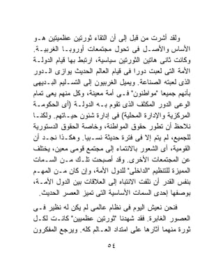 ‫ﻭﻟﻘﺩ ﺃﺸﺭﺕ ﻤﻥ ﻗﺒل ﺇﻟﻰ ﺃﻥ ﺍﻟﺘﻘﺎﺀ ﺜﻭﺭﺘﻴﻥ ﻋﻅﻤﻴﺘﻴﻥ ﻫـﻭ‬
‫ﺍﻷﺴﺎﺱ ﻭﺍﻷﺼـل ﻓﻰ ﺘﺤﻭل ﻤﺠﺘﻤﻌﺎﺕ ﺃﻭﺭﻭﺒـﺎ ﺍﻟﻐﺭﺒﻴـﺔ.‬
‫ﻭﻜﺎﻨﺕ ﺜﺎﻨﻰ ﻫﺎﺘﻴﻥ ﺍﻟﺜﻭﺭﺘﻴﻥ ﺴﻴﺎﺴﻴﺔ، ﺍﺭﺘﺒﻁ ﺒﻬﺎ ﻗﻴﺎﻡ ﺍﻟﺩﻭﻟـﺔ‬
‫ﺍﻷﻤﺔ ﺍﻟﺘﻰ ﻟﻌﺒﺕ ﺩﻭﺭﺍ ﻓﻰ ﻗﻴﺎﻡ ﺍﻟﻌﺎﻟﻡ ﺍﻟﺤﺩﻴﺙ ﻴﻭﺍﺯﻯ ﺍﻟـﺩﻭﺭ‬
                                    ‫ﹰ‬
‫ﺍﻟﺫﻯ ﻟﻌﺒﺘﻪ ﺍﻟﺼﻨﺎﻋﺔ. ﻭﻴﻤﻴل ﺍﻟﻐﺭﺒﻴﻭﻥ ﺇﻟﻰ ﺍﻟﺘﺴـﻠﻴﻡ ﺍﻟﺒـﺩﻴﻬﻰ‬
‫ﺒﺄﻨﻬﻡ ﺠﻤﻴﻌﺎ "ﻤﻭﺍﻁﻨﻭﻥ" ﻓـﻰ ﺃﻤﺔ ﻤﻌﻴﻨﺔ، ﻭﻜل ﻤﻨﻬﻡ ﻴﻌﻰ ﺘﻤﺎﻡ‬
                                              ‫ﹰ‬
‫ﺍﻟﻭﻋﻰ ﺍﻟﺩﻭﺭ ﺍﻟﻤﻜﺜﻑ ﺍﻟﺫﻯ ﺘﻘﻭﻡ ﺒـﻪ ﺍﻟﺩﻭﻟـﺔ )ﺃﻯ ﺍﻟﺤﻜﻭﻤـﺔ‬
‫ﺍﻟﻤﺭﻜﺯﻴﺔ ﻭﺍﻹﺩﺍﺭﺓ ﺍﻟﻤﺤﻠﻴﺔ( ﻓﻰ ﺇﺩﺍﺭﺓ ﺸﺌﻭﻥ ﺤﻴـﺎﺘﻬﻡ. ﻭﻟﻜﻨـﺎ‬
‫ﻨﻼﺤﻅ ﺃﻥ ﺘﻁﻭﺭ ﺤﻘﻭﻕ ﺍﻟﻤﻭﺍﻁﻨﺔ، ﻭﺨﺎﺼﺔ ﺍﻟﺤﻘﻭﻕ ﺍﻟﺩﺴﺘﻭﺭﻴﺔ‬
‫ﻟﻠﺠﻤﻴﻊ، ﻟﻡ ﻴﺘﻡ ﺇﻻ ﻓﻰ ﻓﺘﺭﺓ ﺤﺩﻴﺜﺔ ﻨﺴـﺒﻴﺎ. ﻭﻫﻜـﺫﺍ ﻨﺠـﺩ ﺃﻥ‬
                   ‫ﹰ‬
‫ﺍﻟﻘﻭﻤﻴﺔ، ﺃﻯ ﺍﻟﺸﻌﻭﺭ ﺒﺎﻻﻨﺘﻤﺎﺀ ﺇﻟﻰ ﻤﺠﺘﻤﻊ ﻗﻭﻤﻰ ﻤﻌﻴﻥ، ﻴﺨﺘﻠﻑ‬
‫ﻋﻥ ﺍﻟﻤﺠﺘﻤﻌﺎﺕ ﺍﻷﺨﺭﻯ. ﻭﻗﺩ ﺃﺼﺒﺤﺕ ﺘﻠـﻙ ﻤـﻥ ﺍﻟﺴـﻤﺎﺕ‬
‫ﺍﻟﻤﻤﻴﺯﺓ ﻟﻠﺘﻨﻅﻴﻡ "ﺍﻟﺩﺍﺨﻠﻰ" ﻟﻠﺩﻭل ﺍﻷﻤﺔ، ﻭﺇﻥ ﻜﺎﻥ ﻤـﻥ ﺍﻟﻤﻬـﻡ‬
‫ﺒﻨﻔﺱ ﺍﻟﻘﺩﺭ ﺃﻥ ﻨﻠﻔﺕ ﺍﻻﻨﺘﺒﺎﻩ ﺇﻟﻰ ﺍﻟﻌﻼﻗﺎﺕ ﺒﻴﻥ ﺍﻟﺩﻭل ﺍﻷﻤـﺔ،‬
  ‫ﺒﻭﺼﻔﻬﺎ ﺇﺤﺩﻯ ﺍﻟﺴﻤﺎﺕ ﺍﻷﺴﺎﺴﻴﺔ ﺍﻟﺘﻰ ﺘﻤﻴﺯ ﺍﻟﻌﺼﺭ ﺍﻟﺤﺩﻴﺙ.‬
‫ﻓﻨﺤﻥ ﻨﻌﻴﺵ ﺍﻟﻴﻭﻡ ﻓﻰ ﻨﻅﺎﻡ ﻋﺎﻟﻤﻰ ﻟﻡ ﻴﻜﻥ ﻟﻪ ﻨﻅﻴﺭ ﻓـﻰ‬
‫ﺍﻟﻌﺼﻭﺭ ﺍﻟﻐﺎﺒﺭﺓ. ﻓﻘﺩ ﺸﻬﺩﻨﺎ "ﺜﻭﺭﺘﻴﻥ ﻋﻅﻤﻴﻴﻥ" ﻜﺎﻨـﺕ ﻟﻜـل‬
‫ﺜﻭﺭﺓ ﻤﻨﻬﻤﺎ ﺁﺜﺎﺭﻫﺎ ﻋﻠﻰ ﺍﻤﺘﺩﺍﺩ ﺍﻟﻌـﺎﻟﻡ ﻜﻠﻪ. ﻭﻴﺭﺠﻊ ﺍﻟﻤﻔﻜﺭﻭﻥ‬

                          ‫٤٥‬
 