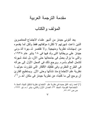 ‫ﻤﻘﺩﻤﺔ ﺍﻟﺘﺭﺠﻤﺔ ﺍﻟﻌﺭﺒﻴﺔ‬

                       ‫ﺍﻟﻤﺅﻟﻑ ﻭﺍﻟﻜﺘﺎﺏ‬

‫ﻴﻌﺩ ﺃﻨﺘﻭﻨﻰ ﺠﻴﺩﻨﺯ ﻤﻥ ﺃﺸﻬﺭ ﻋﻠﻤﺎﺀ ﺍﻻﺠﺘﻤﺎﻉ ﺍﻟﻤﻌﺎﺼﺭﻴﻥ‬
‫ﺍﻟﺫﻴﻥ ﺫﺍﻋﺕ ﺸﻬﺭﺘﻬﻡ ﻻ ﻟﻜﺜﺭﺓ ﻤﺅﻟﻔﺎﺘﻬﻡ ﻓﻘﻁ ﻭﻟﻜﻥ ﻟﻤﺎ ﻴﻘﺩﻤﻭﻩ‬
‫ﻤﻥ ﺇﺴﻬﺎﻤﺎﺕ ﻨﻅﺭﻴﺔ ﻭﻤﻨﻬﺠﻴﺔ. ﻭﻻ ﺘﻘﺘﺼﺭ ﺸـﻬﺭﺓ ﺃﻨﺘـﻭﻨﻰ‬
‫ﺠﻴﺩﻨﺯ ﻋﻠﻰ ﺒﺭﻴﻁﺎﻨﻴﺎ ﺍﻟﺘﻰ ﻭﻟﺩ ﻓﻴﻬﺎ ﻓﻰ ٨١ ﻴﻨﺎﻴﺭ ﻋﺎﻡ ٨٣٩١،‬
‫ﻭﺍﻟﺘﻰ ﻤﺎ ﻴﺯﺍل ﻴﻌﻤل ﻓﻰ ﺠﺎﻤﻌﺎﺘﻬﺎ ﺤﺘﻰ ﺍﻵﻥ، ﺒل ﺘﻤﺘﺩ ﺸﻬﺭﺘﻪ‬
‫ﻟﺘﺸﻤل ﺍﻟﻌﺎﻟﻡ ﺒﺄﺴﺭﻩ. ﻭﻴﺭﺠﻊ ﺫﻟﻙ ﻓﻰ ﺍﻟﻤﺤل ﺍﻷﻭل ﺇﻟﻰ ﺠﺭﺃﺘﻪ‬
‫ﻓﻰ ﺍﻟﻁﺭﺡ ﺍﻟﻨﻅﺭﻯ ﻭﻓﻰ ﺘﻔﻜﻴﻙ ﺍﻷﻓﻜﺎﺭ ﺍﻟﺘﻰ ﺘﺒﻠﻭﺭﺕ ﺤﻭﻟﻬـﺎ‬
‫ﻨﻅﺭﻴﺔ ﻋﻠﻡ ﺍﻻﺠﺘﻤﺎﻉ ﻤﻨﺫ ﻨﺸﺄﺘﻬﺎ ﻭﺤﺘﻰ ﺍﻵﻥ. ﻭﻴﺴﺘﻁﻴﻊ ﺍﻟﻘﺎﺭﺉ‬
‫ﺃﻥ ﻴﺭﺠﻊ ﺇﻟﻰ ﻤﺎ ﻜﺘﺒﻨﺎﻩ ﻋﻥ ﻨﻅﺭﻴﺔ ﺠﻴﺩﻨﺯ ﻓﻰ ﻤﻜﺎﻥ ﺁﺨـﺭ)١(،‬

‫)١( ﺃﺤﻤﺩ ﺯﺍﻴﺩ، ﺁﻓﺎﻕ ﺠﺩﻴﺩﺓ ﻓﻰ ﻨﻅﺭﻴﺔ ﻋﻠﻡ ﺍﻻﺠﺘﻤﺎﻉ: ﻨﻅﺭﻴﺔ ﺘﺸﻜﻴل ﺍﻟﺒﻨﻴﺔ، ﺍﻟﻤﺠﻠـﺔ‬
‫ﺍﻻﺠﺘﻤﺎﻋﻴﺔ ﺍﻟﻘﻭﻤﻴﺔ، ﺍﻟﻤﺠﻠﺩ ٣٣، ﺍﻟﻌﺩﺩﺍﻥ ﺍﻷﻭل ﻭﺍﻟﺜﺎﻨﻰ، ﻴﻨﺎﻴﺭ / ﻤـﺎﻴﻭ ٦٩٩١،‬
                                                       ‫ﺹ ﺹ ٧٥-٧٨.‬
                                    ‫٧‬
 