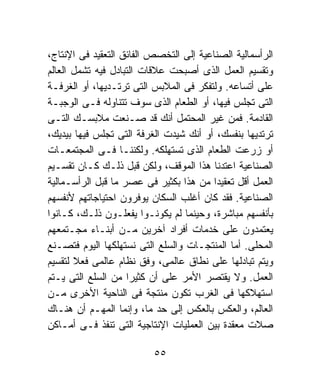 ‫ﺍﻟﺭﺃﺴﻤﺎﻟﻴﺔ ﺍﻟﺼﻨﺎﻋﻴﺔ ﺇﻟﻰ ﺍﻟﺘﺨﺼﺹ ﺍﻟﻔﺎﺌﻕ ﺍﻟﺘﻌﻘﻴﺩ ﻓﻰ ﺍﻹﻨﺘﺎﺝ،‬
‫ﻭﺘﻘﺴﻴﻡ ﺍﻟﻌﻤل ﺍﻟﺫﻯ ﺃﺼﺒﺤﺕ ﻋﻼﻗﺎﺕ ﺍﻟﺘﺒﺎﺩل ﻓﻴﻪ ﺘﺸﻤل ﺍﻟﻌﺎﻟﻡ‬
‫ﻋﻠﻰ ﺃﺘﺴﺎﻋﻪ. ﻭﻟﺘﻔﻜﺭ ﻓﻰ ﺍﻟﻤﻼﺒﺱ ﺍﻟﺘﻰ ﺘﺭﺘـﺩﻴﻬﺎ، ﺃﻭ ﺍﻟﻐﺭﻓـﺔ‬
‫ﺍﻟﺘﻰ ﺘﺠﻠﺱ ﻓﻴﻬﺎ، ﺃﻭ ﺍﻟﻁﻌﺎﻡ ﺍﻟﺫﻯ ﺴﻭﻑ ﺘﺘﻨﺎﻭﻟﻪ ﻓـﻰ ﺍﻟﻭﺠﺒـﺔ‬
‫ﺍﻟﻘﺎﺩﻤﺔ. ﻓﻤﻥ ﻏﻴﺭ ﺍﻟﻤﺤﺘﻤل ﺃﻨﻙ ﻗﺩ ﺼـﻨﻌﺕ ﻤﻼﺒﺴـﻙ ﺍﻟﺘـﻰ‬
‫ﺘﺭﺘﺩﻴﻬﺎ ﺒﻨﻔﺴﻙ، ﺃﻭ ﺃﻨﻙ ﺸﻴﺩﺕ ﺍﻟﻐﺭﻓﺔ ﺍﻟﺘﻰ ﺘﺠﻠﺱ ﻓﻴﻬﺎ ﺒﻴﺩﻴﻙ،‬
‫ﺃﻭ ﺯﺭﻋﺕ ﺍﻟﻁﻌﺎﻡ ﺍﻟﺫﻯ ﺘﺴﺘﻬﻠﻜﻪ. ﻭﻟﻜﻨﻨـﺎ ﻓـﻰ ﺍﻟﻤﺠﺘﻤﻌـﺎﺕ‬
‫ﺍﻟﺼﻨﺎﻋﻴﺔ ﺍﻋﺘﺩﻨﺎ ﻫﺫﺍ ﺍﻟﻤﻭﻗﻑ، ﻭﻟﻜﻥ ﻗﺒل ﺫﻟـﻙ ﻜـﺎﻥ ﺘﻘﺴـﻴﻡ‬
‫ﺍﻟﻌﻤل ﺃﻗل ﺘﻌﻘﻴﺩﺍ ﻤﻥ ﻫﺫﺍ ﺒﻜﺜﻴﺭ ﻓﻰ ﻋﺼﺭ ﻤﺎ ﻗﺒل ﺍﻟﺭﺃﺴـﻤﺎﻟﻴﺔ‬
                                         ‫ﹰ‬
‫ﺍﻟﺼﻨﺎﻋﻴﺔ. ﻓﻘﺩ ﻜﺎﻥ ﺃﻏﻠﺏ ﺍﻟﺴﻜﺎﻥ ﻴﻭﻓﺭﻭﻥ ﺍﺤﺘﻴﺎﺠﺎﺘﻬﻡ ﻷﻨﻔﺴﻬﻡ‬
‫ﺒﺄﻨﻔﺴﻬﻡ ﻤﺒﺎﺸﺭﺓ، ﻭﺤﻴﻨﻤﺎ ﻟﻡ ﻴﻜﻭﻨـﻭﺍ ﻴﻔﻌﻠـﻭﻥ ﺫﻟـﻙ، ﻜـﺎﻨﻭﺍ‬
‫ﻴﻌﺘﻤﺩﻭﻥ ﻋﻠﻰ ﺨﺩﻤﺎﺕ ﺃﻓﺭﺍﺩ ﺁﺨﺭﻴﻥ ﻤـﻥ ﺃﺒﻨـﺎﺀ ﻤﺠـﺘﻤﻌﻬﻡ‬
‫ﺍﻟﻤﺤﻠﻰ. ﺃﻤﺎ ﺍﻟﻤﻨﺘﺠـﺎﺕ ﻭﺍﻟﺴﻠﻊ ﺍﻟﺘﻰ ﻨﺴﺘﻬﻠﻜﻬﺎ ﺍﻟﻴﻭﻡ ﻓﺘﺼـﻨﻊ‬
‫ﻭﻴﺘﻡ ﺘﺒﺎﺩﻟﻬﺎ ﻋﻠﻰ ﻨﻁﺎﻕ ﻋﺎﻟﻤﻰ، ﻭﻓﻕ ﻨﻅﺎﻡ ﻋﺎﻟﻤﻰ ﻓﻌﻼ ﻟﺘﻘﺴﻴﻡ‬
       ‫ﹰ‬
‫ﺍﻟﻌﻤل. ﻭﻻ ﻴﻘﺘﺼﺭ ﺍﻷﻤﺭ ﻋﻠﻰ ﺃﻥ ﻜﺜﻴﺭﺍ ﻤﻥ ﺍﻟﺴﻠﻊ ﺍﻟﺘﻰ ﻴـﺘﻡ‬
                    ‫ﹰ‬
‫ﺍﺴﺘﻬﻼﻜﻬﺎ ﻓﻰ ﺍﻟﻐﺭﺏ ﺘﻜﻭﻥ ﻤﻨﺘﺠﺔ ﻓﻰ ﺍﻟﻨﺎﺤﻴﺔ ﺍﻷﺨﺭﻯ ﻤـﻥ‬
‫ﺍﻟﻌﺎﻟﻡ، ﻭﺍﻟﻌﻜﺱ ﺒﺎﻟﻌﻜﺱ ﺇﻟﻰ ﺤﺩ ﻤﺎ، ﻭﺇﻨﻤﺎ ﺍﻟﻤﻬـﻡ ﺃﻥ ﻫﻨـﺎﻙ‬
‫ﺼﻼﺕ ﻤﻌﻘﺩﺓ ﺒﻴﻥ ﺍﻟﻌﻤﻠﻴﺎﺕ ﺍﻹﻨﺘﺎﺠﻴﺔ ﺍﻟﺘﻰ ﺘﻨﻔﺫ ﻓـﻰ ﺃﻤـﺎﻜﻥ‬

                          ‫٥٥‬
 