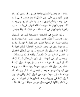 ‫ﻤﺘﺒﺎﻋﺩﺓ ﻋﻥ ﺒﻌﻀﻬﺎ ﺍﻟﺒﻌﺽ ﺘﺒﺎﻋﺩﺍ ﻜﺒﻴـﺭﺍ. ﻓـﺒﻌﺽ ﺃﺠـﺯﺍﺀ‬
                  ‫ﹰ‬      ‫ﹰ‬
‫ﺠﻬﺎﺯ ﺍﻟﺘﻠﻴﻔﺯﻴﻭﻥ ﻋﻠﻰ ﺴﺒﻴل ﺍﻟﻤﺜﺎل ﻗﺩ ﻴﺘﻡ ﺼﻨﻌﻬﺎ ﻓـﻰ ﺒﻠـﺩ‬
‫ﻤﻌﻴﻥ، ﻭﺘﺼﻨﻊ ﻗﻁﻊ ﺃﺨﺭﻯ ﻤﻨﻪ ﻓﻰ ﺒﻠﺩ ﺜﺎﻥ، ﺜﻡ ﻴﺠـﺭﻯ ﺒﻌـﺩ‬
‫ﺫﻟﻙ ﺘﺠﻤﻴﻊ ﺍﻟﺠﻬﺎﺯ ﻨﻔﺴﻪ ﻭﻴﺘﺨﺫ ﺸﻜﻠﻪ ﺍﻟﻨﻬﺎﺌﻰ ﻓﻰ ﺒﻠـﺩ ﺁﺨـﺭ،‬
 ‫ﻭﺃﺨﻴﺭﺍ ﻴﺒﺎﻉ ﺍﻟﺠﻬﺎﺯ ﻓﻰ ﺒﻠﺩ ﻤﺨﺘﻠﻑ ﻋﻥ ﺍﻟﺒﻼﺩ ﺍﻟﺴﺎﺒﻘﺔ ﺠﻤﻴﻌﺎ.‬
  ‫ﹰ‬                                               ‫ﹰ‬
‫ﻭﻟﻜﻥ ﺍﻟﺘﻭﺴﻊ ﻓﻰ ﺍﻟﻌﻼﻗﺎﺕ ﺍﻻﻗﺘﺼﺎﺩﻴﺔ ﻟﻴﺱ ﻫﻭ ﺍﻟﻤﺴﺌﻭل‬
‫ﻭﺤﺩﻩ ﻋﻥ ﻨﺸـﺄﺓ ﻨﻅﺎﻡ ﻋﺎﻟﻤﻰ ﺠﺩﻴﺩ ﻭﻤﺘﻤﻴﺯ ﻋﻤﺎ ﺴﺒﻘﻪ. ﻓﻘـﺩ‬
‫ﺼﺎﺤﺏ ﺍﻨﺘﺸﺎﺭ ﺍﻟﺭﺃﺴﻤﺎﻟﻴﺔ ﺍﻨﺘﺸﺎﺭ ﻋﺎﻡ ﻟﻠﺩﻭﻟـﺔ ﺍﻷﻤـﺔ. ﻭﻗـﺩ‬
‫ﺃﺸﺭﺕ ﻓﻴﻤﺎ ﺴﺒﻕ ﺇﻟﻰ ﺒﻌﺽ ﺍﻟﻤﻼﻤﺢ "ﺍﻟﺩﺍﺨﻠﻴﺔ" ﻟﻨﻅﺎﻡ ﺍﻟﺩﻭﻟـﺔ‬
‫ﺍﻷﻤﺔ )ﻭﺴﻭﻑ ﺃﺘﻨﺎﻭل ﺘﻠﻙ ﺍﻟﻤﻼﻤﺢ ﺒﻤﺯﻴﺩ ﻤﻥ ﺍﻟﺘﺤﻠﻴل ﺍﻟﻤﻔﺼل‬
‫ﻓﻰ ﺍﻟﻔﺼل ﺍﻟﺴﺎﺒﻊ ﻤﻥ ﻫﺫﺍ ﺍﻟﻜﺘﺎﺏ(. ﻭﻟﻜﻨﻪ ﻗﺩ ﻴﻜﻭﻥ ﻤﻀﻠﻼ –‬
   ‫ﹰ‬
‫ﻤﻥ ﺒﻌﺽ ﺍﻟﻨﻭﺍﺤﻰ ﺍﻟﻤﻬﻤﺔ – ﺃﻥ ﻨﺸﻴﺭ ﺇﻟﻰ ﻨﻅﺎﻡ ﺍﻟﺩﻭﻟﺔ ﺍﻷﻤﺔ،‬
‫ﺫﻟﻙ ﺃﻥ ﺃﻭﺭﻭﺒﺎ ﻗﺩ ﻋﺭﻓﺕ ﻤﻨﺫ ﻓﺠـﺭ ﺘﺎﺭﻴﺨﻬﺎ ﺍﻟـﺩﻭل ﺍﻷﻤـﺔ‬
‫ﺩﺍﺌﻤﹰ، ﻭﻫﻰ ﺩﻭل ﻜﺎﻨﺕ ﻤﻭﺠﻭﺩﺓ ﺘﺭﺒﻁ ﺒﻴﻨﻬﺎ ﻋﻼﻗﺎﺕ ﺘﺘـﺭﺍﻭﺡ‬ ‫ﺎ‬
‫ﺒﻴﻥ ﺍﻟﻭﺩ ﻭﺍﻟﺼﺭﺍﻉ ﻤﻊ ﺒﻌﻀﻬﺎ ﺍﻟﺒﻌﺽ. ﺃﻤـﺎ ﺍﻟﻴـﻭﻡ ﻓﺎﻟﻌـﺎﻟﻡ‬
‫ﺒﺭﻤﺘﻪ ﻤﻘﺴﻡ ﺇﻟﻰ ﺨﻠﻴﻁ ﻤﺘﻨﻭﻉ ﻤﻥ ﺍﻟﺩﻭل ﺍﻷﻤﺔ. ﻭﻟﻜﻥ ﻅﻬـﻭﺭ‬
‫ﺍﻟﺩﻭل ﺍﻷﻤﺔ ﻓﻰ ﺃﻭﺭﻭﺒﺎ، ﻭﺨﺎﺼﺔ ﺘﻁﻭﺭﻫﺎ ﻓﻰ ﺃﺠﺯﺍﺀ ﺃﺨـﺭﻯ‬
‫ﻤﻥ ﺍﻟﻌﺎﻟﻡ ﺒﺸﻜﻠﻬﺎ ﺍﻟﺭﺍﻫﻥ، ﻴﻤﺜل ﻅﻭﺍﻫﺭ ﺤﺩﻴﺜﺔ ﻨﺴﺒﻴﺎ. ﻓﻘﺩ ﻅﻠﺕ‬
          ‫ﹰ‬

                          ‫٦٥‬
 