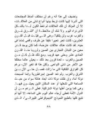 ‫ﻭﻨﻀﻴﻑ ﺇﻟﻰ ﻫﺫﺍ ﺃﻨﻪ ﺭﻏﻡ ﺃﻥ ﻤﺨﺘﻠﻑ ﺃﻨﻤﺎﻁ ﺍﻟﻤﺠﺘﻤﻌﺎﺕ‬
‫ﺍﻟﺘﻰ ﺃﺸﺭﻨﺎ ﺇﻟﻴﻬﺎ ﻜﺎﻨﺕ ﺘﺭﺒﻁ ﺒﻴﻨﻬﺎ ﺃﻨﻭﺍﻉ ﺸﺘﻰ ﻤﻥ ﺍﻟﻌﻼﻗـﺎﺕ،‬
‫ﺇﻻ ﺃﻥ ﺍﻟﻤﺅﻜﺩ ﺃﻥ ﺘﻠﻙ ﺍﻟﻌﻼﻗﺎﺕ ﻟﻡ ﺘﻐﻁ ﺍﻟﻜﻭﻥ ﺃﺒـﺩﺍ ﺒﺎﻟﺸـﻜل‬
          ‫ﹰ‬
‫ﺍﻟﺫﻯ ﻨﺭﺍﻩ ﺍﻟﻴﻭﻡ. ﻭﻻ ﺸﻙ ﺃﻥ ﻤﻼﺤﻅـﺔ ﺃﻥ "ﺍﻟﺸـﺭﻕ ﺸـﺭﻕ‬
‫ﻭﺍﻟﻐﺭﺏ ﻏﺭﺏ ﻭﻟﻥ ﻴﻠﺘﻘﻴﺎ"، ﻭﻫﻰ ﺍﻟﺘـﻰ ﻗﻴﻠـﺕ ﻗﺒـل ﺍﻟﻘـﺭﻥ‬
‫ﺍﻟﻌﺸﺭﻴﻥ، ﻜﺎﻨﺕ ﺘﻌﺒﺭ ﺘﻌﺒﻴﺭﺍ ﺩﻗﻴﻘﺎ ﻋﻥ ﻅﺭﻑ ﻭﺍﻗﻌﻰ ﺘﻤﺎﻤﹰ ﻓﻰ‬
    ‫ﺎ‬                     ‫ﹰ ﹰ‬
‫ﺤﻴﻨﻪ. ﻟﻘﺩ ﻜﺎﻨﺕ ﻫﻨﺎﻙ ﻋﻼﻗﺎﺕ ﻋﺎﺭﻀﺔ، ﻜﻤﺎ ﻜﺎﻥ ﻴﻭﺠﺩ ﻗـﺩﺭ‬
‫ﻤﻌﻴﻥ ﻤﻥ ﺍﻟﺘﺒﺎﺩل ﺍﻟﺘﺠﺎﺭﻯ ﺒﻴﻥ ﺍﻟﺼﻴﻥ ﻭﺃﻭﺭﻭﺒﺎ ﻤﻨـﺫ ﺍﻟﻘـﺭﻥ‬
‫ﺍﻟﺤﺎﺩﻯ ﻋﺸﺭ ﻭﺤﺘﻰ ﻋﻬﺩ ﻗﺭﻴﺏ. ﻭﻤﻊ ﺫﻟﻙ ﻅـل ﻜـل ﻤـﻥ‬
‫ﺍﻟﺼﻴﻥ ﻭﺍﻟﻐﺭﺏ – ﻟﻌﺩﺓ ﻗﺭﻭﻥ ﺒﻌﺩ ﺫﻟﻙ – ﻴﻌﻴﺵ ﻋﺎﻟﻤﺎ ﻤﺨﺘﻠﻔﺎ‬
‫ﹰ‬       ‫ﹰ‬
‫ﻋﻥ ﺍﻵﺨﺭ ﻤﻥ ﺸﺘﻰ ﺍﻟﻨﻭﺍﺤﻰ. ﻭﻟﻜﻥ ﻫﺫﺍ ﻗﺩ ﺘﻐﻴﺭ ﺍﻵﻥ، ﺒﺭﻏﻡ‬
‫ﻜل ﺍﻟﻔﻭﺍﺭﻕ ﺍﻟﺜﻘﺎﻓﻴﺔ ﺍﻟﺘﻰ ﻤﺎ ﺯﺍﻟﺕ ﺘﻔﺼـل ﺤﺘـﻰ ﺍﻵﻥ ﺒـﻴﻥ‬
‫ﺍﻟﺸﺭﻕ ﻭﺍﻟﻐﺭﺏ. ﻭﻟﻡ ﺘﻌﺩ ﺍﻟﺼﻴﻥ ﺇﻤﺒﺭﺍﻁﻭﺭﻴﺔ ﻭﺇﻨﻤﺎ ﺃﺼﺒﺤﺕ‬
‫ﺩﻭﻟﺔ ﺃﻤﺔ، ﻭﺇﻥ ﻅﻠﺕ ﺩﻭﻟﺔ ﺫﺍﺕ ﺃﺒﻌﺎﺩ ﻫﺎﺌﻠﺔ ﺴﻭﺍﺀ ﻤﻥ ﺤﻴـﺙ‬
‫ﺍﻟﻤﺴﺎﺤﺔ ﺍﻟﺘﻰ ﺘﺸﻐﻠﻬﺎ ﺃﻭ ﻋﺩﺩ ﺍﻟﺴﻜﺎﻥ ﺍﻟﺫﻴﻥ ﻴﻌﻴﺸـﻭﻥ ﻓﻴﻬـﺎ.‬
‫ﻭﻫﻰ ﻜﻤﺎ ﻴﺅﻤﻥ ﺃﻫﻠﻬﺎ ﺩﻭﻟﺔ ﺍﺸﺘﺭﺍﻜﻴﺔ. ﻓﻌﻠﻰ ﺍﻟـﺭﻏﻡ ﻤـﻥ ﺃﻥ‬
‫ﺍﻟﺩﻭل ﺍﻷﻤﺔ ﺘﻐﻁﻰ ﺃﺭﺠﺎﺀ ﻋﺎﻟﻡ ﺍﻟﻴﻭﻡ ﻋﻠﻰ ﺍﺘﺴﺎﻋﻪ، ﺇﻻ ﺃﻨﻬﺎ ﻟﻡ‬
‫ﺘﺘﺒﻊ ﻜﻠﻬﺎ ﺒﺎﻟﻁﺒﻊ ﺍﻟﻨﻤﻭﺫﺝ "ﺍﻟﺩﻴﻤﻭﻗﺭﺍﻁﻰ ﺍﻟﻠﻴﺒﺭﺍﻟـﻰ"، ﺍﻟـﺫﻯ‬

                          ‫٨٥‬
 