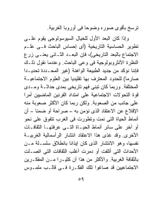 ‫ﺘﺭﺴﺦ ﺒﺄﻗﻭﻯ ﺼﻭﺭﻩ ﻭﻀﻭﺤﺎ ﻓﻰ ﺃﻭﺭﻭﺒﺎ ﺍﻟﻐﺭﺒﻴﺔ.‬
                              ‫ﹰ‬
‫ﻭﺇﺫﺍ ﻜﺎﻥ ﺍﻟﺒﻌﺩ ﺍﻷﻭل ﻟﻠﺨﻴﺎل ﺍﻟﺴﻴﻭﺴﻭﻟﻭﺠﻰ ﻴﻘﻭﻡ ﻋﻠـﻰ‬
‫ﺘﻁﻭﻴﺭ ﺍﻟﺤﺴﺎﺴﻴﺔ ﺍﻟﺘﺎﺭﻴﺨﻴﺔ )ﺃﻯ ﺇﺤﺴﺎﺱ ﺍﻟﺒﺎﺤﺙ ﻓـﻰ ﻋﻠـﻡ‬
‫ﺍﻻﺠﺘﻤﺎﻉ ﺒﺎﻟﺒﻌﺩ ﺍﻟﺘﺎﺭﻴﺨﻰ(، ﻓﺈﻥ ﺍﻟﺒﻌـﺩ ﺍﻟﺜـﺎﻨﻰ ﻴﻌﻨـﻰ ﺯﺭﻉ‬
‫ﺍﻟﻨﻅﺭﺓ ﺍﻷﻨﺜﺭﻭﺒﻭﻟﻭﺠﻴﺔ ﻓﻰ ﻭﻋﻰ ﺍﻟﺒﺎﺤﺙ. ﻭﻋﻨﺩﻤﺎ ﻨﻘﻭل ﺫﻟـﻙ‬
‫ﻓﺈﻨﻨﺎ ﻨﺅﻜﺩ ﻤﻥ ﺠﺩﻴﺩ ﺍﻟﻁﺒﻴﻌﺔ ﺍﻟﻭﺍﻫﻨﺔ )ﻏﻴﺭ ﺍﻟﻤﺤـﺩﺩﺓ ﺘﺤﺩﻴـﺩﺍ‬
‫ﹰ‬
‫ﺼﺎﺭﻤﺎ( ﻟﻠﺤﺩﻭﺩ ﺍﻟﻤﻌﺘﺭﻑ ﺒﻬﺎ ﺘﻘﻠﻴﺩﻴﹰ ﺒﻴﻥ ﺍﻟﻌﻠﻭﻡ ﺍﻻﺠﺘﻤﺎﻋﻴـﺔ‬
                        ‫ﺎ‬                         ‫ﹰ‬
‫ﺍﻟﻤﺨﺘﻠﻔﺔ. ﻭﺭﺒﻤﺎ ﻜﺎﻥ ﺘﺒﻨﻰ ﻓﻬﻡ ﺘﺎﺭﻴﺨﻰ ﺒﻤﺩﻯ ﺤﺩﺍﺜـﺔ ﻭﻤـﺩﻯ‬
‫ﻗﻭﺓ ﺍﻟﺘﺤﻭﻻﺕ ﺍﻻﺠﺘﻤﺎﻋﻴﺔ ﻋﻠﻰ ﺍﻤﺘﺩﺍﺩ ﺍﻟﻘﺭﻨﻴﻥ ﺍﻟﻤﺎﻀﻴﻴﻥ ﺃﻤﺭﺍ‬
‫ﹰ‬
‫ﻋﻠﻰ ﺠﺎﻨﺏ ﻤﻥ ﺍﻟﺼﻌﻭﺒﺔ. ﻭﻟﻜﻥ ﺭﺒﻤﺎ ﻜﺎﻥ ﺍﻷﻜﺜﺭ ﺼﻌﻭﺒﺔ ﻤﻨﻪ‬
‫ﺍﻹﻗﻼﻉ ﻋﻥ ﺍﻻﻋﺘﻘﺎﺩ ﺍﻟﺫﻯ ﻨﺅﻤﻥ ﺒﻪ – ﺼﺭﺍﺤﺔ ﺃﻭ ﻀﻤﻨﺎ – ﺃﻥ‬
      ‫ﹰ‬
‫ﺃﻨﻤﺎﻁ ﺍﻟﺤﻴﺎﺓ ﺍﻟﺘﻰ ﻨﻤﺕ ﻭﺘﻁﻭﺭﺕ ﻓﻰ ﺍﻟﻐﺭﺏ ﺘﺘﻔﻭﻕ ﻋﻠﻰ ﻨﺤﻭ‬
‫ﺃﻭ ﺁﺨﺭ ﻋﻠﻰ ﺴﺎﺌﺭ ﺃﻨﻤﺎﻁ ﺍﻟﺤﻴـﺎﺓ ﺍﻟﺘـﻰ ﻋﺭﻓﺘﻬـﺎ ﺍﻟﺜﻘﺎﻓـﺎﺕ‬
‫ﺍﻷﺨﺭﻯ. ﻭﻗﺩ ﻏﺫﻯ ﻫﺫﺍ ﺍﻻﻋﺘﻘﺎﺩ ﺍﻨﺘﺸﺎﺭ ﺍﻟﺭﺃﺴﻤﺎﻟﻴﺔ ﺍﻟﻐﺭﺒﻴـﺔ‬
‫ﻨﻔﺴﻬﺎ، ﻭﻫﻭ ﺍﻻﻨﺘﺸﺎﺭ ﺍﻟﺫﻯ ﻜﺎﻥ ﺇﻴﺫﺍﻨﺎ ﺒﺎﻨﻁﻼﻕ ﺴﻠﺴـﻠﺔ ﻤـﻥ‬
                      ‫ﹰ‬
‫ﺍﻷﺤﺩﺍﺙ ﺍﻟﺘﻰ ﺃﺘﻠﻔﺕ ﺃﻭ ﺩﻤﺭﺕ ﺃﻏﻠﺏ ﺍﻟﺜﻘﺎﻓﺎﺕ ﺍﻟﺘﻰ ﺍﺘﺼـﻠﺕ‬
‫ﺒﺎﻟﺜﻘﺎﻓﺔ ﺍﻟﻐﺭﺒﻴﺔ. ﻭﺍﻷﻜﺜﺭ ﻤﻥ ﻫﺫﺍ ﺃﻥ ﻜﺜﻴـﺭﺍ ﻤـﻥ ﺍﻟﻤﻔﻜـﺭﻴﻥ‬
                ‫ﹰ‬
‫ﺍﻻﺠﺘﻤﺎﻋﻴﻴﻥ ﻗﺩ ﺼﺎﻏﻭﺍ ﺘﻠﻙ ﺍﻟﻔﻜـﺭﺓ ﻓـﻰ ﻗﺎﻟـﺏ ﻤﻠﻤـﻭﺱ‬

                          ‫٩٥‬
 