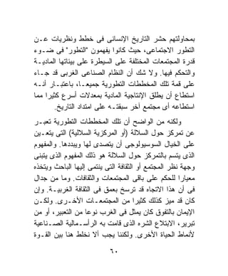 ‫ﺒﻤﺤﺎﻭﻟﺘﻬﻡ ﺤﺸﺭ ﺍﻟﺘﺎﺭﻴﺦ ﺍﻹﻨﺴﺎﻨﻰ ﻓﻰ ﺨﻁﻁ ﻭﻨﻅﺭﻴﺎﺕ ﻋـﻥ‬
‫ﺍﻟﺘﻁﻭﺭ ﺍﻻﺠﺘﻤﺎﻋﻰ، ﺤﻴﺙ ﻜﺎﻨﻭﺍ ﻴﻔﻬﻤﻭﻥ "ﺍﻟﺘﻁﻭﺭ" ﻓﻰ ﻀـﻭﺀ‬
‫ﻗﺩﺭﺓ ﺍﻟﻤﺠﺘﻤﻌﺎﺕ ﺍﻟﻤﺨﺘﻠﻔﺔ ﻋﻠﻰ ﺍﻟﺴﻴﻁﺭﺓ ﻋﻠﻰ ﺒﻴﺌﺎﺘﻬﺎ ﺍﻟﻤﺎﺩﻴـﺔ‬
‫ﻭﺍﻟﺘﺤﻜﻡ ﻓﻴﻬﺎ. ﻭﻻ ﺸﻙ ﺃﻥ ﺍﻟﻨﻅﺎﻡ ﺍﻟﺼﻨﺎﻋﻰ ﺍﻟﻐﺭﺒﻰ ﻗﺩ ﺠـﺎﺀ‬
‫ﻋﻠﻰ ﻗﻤﺔ ﺘﻠﻙ ﺍﻟﻤﺨﻁﻁﺎﺕ ﺍﻟﺘﻁﻭﺭﻴﺔ ﺠﻤﻴﻌـﹰ، ﺒﺎﻋﺘﺒـﺎﺭ ﺃﻨـﻪ‬
                 ‫ﺎ‬
‫ﺍﺴﺘﻁﺎﻉ ﺃﻥ ﻴﻁﻠﻕ ﺍﻹﻨﺘﺎﺠﻴﺔ ﺍﻟﻤﺎﺩﻴﺔ ﺒﻤﻌﺩﻻﺕ ﺃﺴﺭﻉ ﻜﺜﻴﺭﺍ ﻤﻤﺎ‬
    ‫ﹰ‬
       ‫ﺍﺴﺘﻁﺎﻋﻪ ﺃﻯ ﻤﺠﺘﻤﻊ ﺁﺨﺭ ﺴﺒﻘﺘـﻪ ﻋﻠﻰ ﺍﻤﺘﺩﺍﺩ ﺍﻟﺘﺎﺭﻴﺦ.‬
‫ﻭﻟﻜﻨﻪ ﻤﻥ ﺍﻟﻭﺍﻀﺢ ﺃﻥ ﺘﻠﻙ ﺍﻟﻤﺨﻁﻁﺎﺕ ﺍﻟﺘﻁﻭﺭﻴﺔ ﺘﻌﺒـﺭ‬
‫ﻋﻥ ﺘﻤﺭﻜﺯ ﺤﻭل ﺍﻟﺴﻼﻟﺔ )ﺃﻭ ﺍﻟﻤﺭﻜﺯﻴﺔ ﺍﻟﺴﻼﻟﻴﺔ( ﺍﻟﺘﻰ ﻴﺘﻌـﻴﻥ‬
‫ﻋﻠﻰ ﺍﻟﺨﻴﺎل ﺍﻟﺴﻭﺴﻴﻭﻟﻭﺠﻰ ﺃﻥ ﻴﺘﺼﺩﻯ ﻟﻬﺎ ﻭﻴﺒﺩﺩﻫﺎ. ﻭﺍﻟﻤﻔﻬﻭﻡ‬
‫ﺍﻟﺫﻯ ﻴﺘﺴﻡ ﺒﺎﻟﺘﻤﺭﻜﺯ ﺤﻭل ﺍﻟﺴﻼﻟﺔ ﻫﻭ ﺫﻟﻙ ﺍﻟﻤﻔﻬﻭﻡ ﺍﻟﺫﻯ ﻴﺘﺒﻨﻰ‬
‫ﻭﺠﻬﺔ ﻨﻅﺭ ﺍﻟﻤﺠﺘﻤﻊ ﺃﻭ ﺍﻟﺜﻘﺎﻓﺔ ﺍﻟﺘﻰ ﻴﻨﺘﻤﻰ ﺇﻟﻴﻬﺎ ﺍﻟﺒﺎﺤﺙ ﻭﻴﺘﺨﺫﻩ‬
‫ﻤﻌﻴﺎﺭﺍ ﻟﻠﺤﻜﻡ ﻋﻠﻰ ﺒﺎﻗﻰ ﺍﻟﻤﺠﺘﻤﻌﺎﺕ ﻭﺍﻟﺜﻘﺎﻓﺎﺕ. ﻭﻤﺎ ﻤﻥ ﺠﺩﺍل‬
                                                     ‫ﹰ‬
‫ﻓﻰ ﺃﻥ ﻫﺫﺍ ﺍﻻﺘﺠﺎﻩ ﻗﺩ ﺘﺭﺴﺦ ﺒﻌﻤﻕ ﻓﻰ ﺍﻟﺜﻘﺎﻓﺔ ﺍﻟﻐﺭﺒﻴـﺔ. ﻭﺇﻥ‬
‫ﻜﺎﻥ ﻗﺩ ﻤﻴﺯ ﻜﺫﻟﻙ ﻜﺜﻴﺭﺍ ﻤﻥ ﺍﻟﻤﺠﺘﻤﻌـﺎﺕ ﺍﻷﺨـﺭﻯ. ﻭﻟﻜـﻥ‬
                                      ‫ﹰ‬
‫ﺍﻹﻴﻤﺎﻥ ﺒﺎﻟﺘﻔﻭﻕ ﻜﺎﻥ ﻴﻤﺜل ﻓﻰ ﺍﻟﻐﺭﺏ ﻨﻭﻋﺎ ﻤﻥ ﺍﻟﺘﻌﺒﻴﺭ، ﺃﻭ ﻤﻥ‬
                   ‫ﹰ‬
‫ﺘﺒﺭﻴﺭ، ﺍﻻﺒﺘﻼﻉ ﺍﻟﺸﺭﻩ ﺍﻟﺫﻯ ﻗﺎﻤﺕ ﺒﻪ ﺍﻟﺭﺃﺴـﻤﺎﻟﻴﺔ ﺍﻟﺼـﻨﺎﻋﻴﺔ‬
‫ﻷﻨﻤﺎﻁ ﺍﻟﺤﻴﺎﺓ ﺍﻷﺨﺭﻯ. ﻭﻟﻜﻨﻨﺎ ﻴﺠﺏ ﺃﻻ ﻨﺨﻠﻁ ﻫﻨﺎ ﺒﻴﻥ ﺍﻟﻘـﻭﺓ‬

                           ‫٠٦‬
 