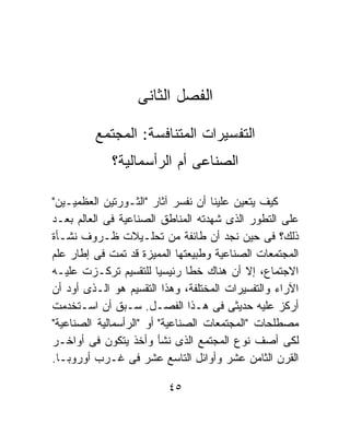 ‫ﺍﻟﻔﺼل ﺍﻟﺜﺎﻨﻰ‬

         ‫ﺍﻟﺘﻔﺴﻴﺭﺍﺕ ﺍﻟﻤﺘﻨﺎﻓﺴﺔ: ﺍﻟﻤﺠﺘﻤﻊ‬
             ‫ﺍﻟﺼﻨﺎﻋﻰ ﺃﻡ ﺍﻟﺭﺃﺴﻤﺎﻟﻴﺔ؟‬

‫ﻜﻴﻑ ﻴﺘﻌﻴﻥ ﻋﻠﻴﻨﺎ ﺃﻥ ﻨﻔﺴﺭ ﺁﺜﺎﺭ "ﺍﻟﺜـﻭﺭﺘﻴﻥ ﺍﻟﻌﻅﻤﻴـﻴﻥ"‬
‫ﻋﻠﻰ ﺍﻟﺘﻁﻭﺭ ﺍﻟﺫﻯ ﺸﻬﺩﺘﻪ ﺍﻟﻤﻨﺎﻁﻕ ﺍﻟﺼﻨﺎﻋﻴﺔ ﻓﻰ ﺍﻟﻌﺎﻟﻡ ﺒﻌـﺩ‬
‫ﺫﻟﻙ؟ ﻓﻰ ﺤﻴﻥ ﻨﺠﺩ ﺃﻥ ﻁﺎﺌﻔﺔ ﻤﻥ ﺘﺤﻠـﻴﻼﺕ ﻅـﺭﻭﻑ ﻨﺸـﺄﺓ‬
‫ﺍﻟﻤﺠﺘﻤﻌﺎﺕ ﺍﻟﺼﻨﺎﻋﻴﺔ ﻭﻁﺒﻴﻌﺘﻬﺎ ﺍﻟﻤﻤﻴﺯﺓ ﻗﺩ ﺘﻤﺕ ﻓﻰ ﺇﻁﺎﺭ ﻋﻠﻡ‬
‫ﺍﻻﺠﺘﻤﺎﻉ، ﺇﻻ ﺃﻥ ﻫﻨﺎﻙ ﺨﻁﺎ ﺭﺌﻴﺴﻴﺎ ﻟﻠﺘﻘﺴﻴﻡ ﺘﺭﻜـﺯﺕ ﻋﻠﻴـﻪ‬
                        ‫ﹰ‬      ‫ﹰ‬
‫ﺍﻵﺭﺍﺀ ﻭﺍﻟﺘﻔﺴﻴﺭﺍﺕ ﺍﻟﻤﺨﺘﻠﻔﺔ، ﻭﻫﺫﺍ ﺍﻟﺘﻘﺴﻴﻡ ﻫﻭ ﺍﻟـﺫﻯ ﺃﻭﺩ ﺃﻥ‬
‫ﺃﺭﻜﺯ ﻋﻠﻴﻪ ﺤﺩﻴﺜﻰ ﻓﻰ ﻫـﺫﺍ ﺍﻟﻔﺼـل. ﺴـﺒﻕ ﺃﻥ ﺍﺴـﺘﺨﺩﻤﺕ‬
‫ﻤﺼﻁﻠﺤﺎﺕ "ﺍﻟﻤﺠﺘﻤﻌﺎﺕ ﺍﻟﺼﻨﺎﻋﻴﺔ" ﺃﻭ "ﺍﻟﺭﺃﺴﻤﺎﻟﻴﺔ ﺍﻟﺼﻨﺎﻋﻴﺔ"‬
‫ﻟﻜﻰ ﺃﺼﻑ ﻨﻭﻉ ﺍﻟﻤﺠﺘﻤﻊ ﺍﻟﺫﻯ ﻨﺸﺄ ﻭﺃﺨﺫ ﻴﺘﻜﻭﻥ ﻓﻰ ﺃﻭﺍﺨـﺭ‬
‫ﺍﻟﻘﺭﻥ ﺍﻟﺜﺎﻤﻥ ﻋﺸﺭ ﻭﺃﻭﺍﺌل ﺍﻟﺘﺎﺴﻊ ﻋﺸﺭ ﻓﻰ ﻏـﺭﺏ ﺃﻭﺭﻭﺒـﺎ.‬

                          ‫٥٤‬
 