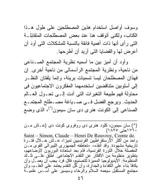 ‫ﻭﺴﻭﻑ ﺃﻭﺍﺼل ﺍﺴﺘﺨﺩﺍﻡ ﻫﺫﻴﻥ ﺍﻟﻤﺼﻁﻠﺤﻴﻥ ﻋﻠﻰ ﻁﻭل ﻫـﺫﺍ‬
‫ﺍﻟﻜﺘﺎﺏ، ﻭﻟﻜﻨﻰ ﺃﺘﻭﻗﻑ ﻫﻨﺎ ﻋﻨﺩ ﺒﻌﺽ ﺍﻟﻤﺼﻁﻠﺤﺎﺕ ﺍﻟﻤﺘﻘﺎﺒﻠـﺔ‬
‫ﺍﻟﺘﻰ ﺭﺃﻯ ﺃﻨﻬﺎ ﺫﺍﺕ ﺃﻫﻤﻴﺔ ﻓﺎﺌﻘﺔ ﺒﺎﻟﻨﺴﺒﺔ ﻟﻠﻤﺸﻜﻼﺕ ﺍﻟﺘﻰ ﺃﻭﺩ ﺃﻥ‬
                ‫ﺃﻋﺭﺽ ﻟﻬﺎ ﻭﺍﻟﻘﻀﺎﻴﺎ ﺍﻟﺘﻰ ﺃﺭﻴﺩ ﺃﻥ ﺃﻁﺭﺤﻬﺎ.‬
‫ﻭﺃﻭﺩ ﺃﻥ ﺃﻤﻴﺯ ﺒﻴﻥ ﻤﺎ ﺃﺴﻤﻴﻪ ﻨﻅﺭﻴﺔ ﺍﻟﻤﺠﺘﻤﻊ ﺍﻟﺼـﻨﺎﻋﻰ‬
‫ﻤﻥ ﻨﺎﺤﻴﺔ، ﻭﻨﻅﺭﻴﺔ ﺍﻟﻤﺠﺘﻤﻊ ﺍﻟﺭﺃﺴﻤﺎﻟﻰ ﻤﻥ ﻨﺎﺤﻴﺔ ﺃﺨﺭﻯ. ﺇﻥ‬
‫ﻓﻬﺫﺍﻥ ﺍﻟﻤﺼﻁﻠﺤﺎﻥ ﻟﻴﺴﺎ ﺘﺴﻤﻴﺎﺕ ﺒﺭﻴﺌﺔ، ﻭﺇﻨﻤﺎ ﻴﻠﻔﺘﺎﻥ ﺍﻟﻨﻅـﺭ‬
‫ﺇﻟﻰ ﺃﺴﻠﻭﺒﻴﻥ ﻤﺘﻨﺎﻗﻀﻴﻥ ﺍﺴﺘﺨﺩﻤﻬﻤﺎ ﺍﻟﻤﻔﻜﺭﻭﻥ ﺍﻻﺠﺘﻤﺎﻋﻴﻭﻥ ﻓﻰ‬
‫ﻤﺤﺎﻭﻟﺔ ﻓﻬﻡ ﻁﺒﻴﻌﺔ ﺍﻟﺘﻐﻴﺭﺍﺕ ﺍﻟﺘﻰ ﺃﺩﺕ ﺇﻟـﻰ ﺘﺤـﻭل ﺍﻟﻌـﺎﻟﻡ‬
‫ﺍﻟﺤﺩﻴﺙ. ﻭﻴﺭﺠﻊ ﺍﻟﻔﻀل ﻓـﻰ ﺼـﻴﺎﻏﺔ ﻤﺼـﻁﻠﺢ ﺍﻟﻤﺠﺘﻤـﻊ‬
‫ﺍﻟﺼﻨﺎﻋﻰ ﺇﻟﻰ ﺍﻟﻜﻭﻨﺕ ﻫﻨﺭﻯ ﺩﻯ ﺴﺎﻥ ﺴﻴﻤﻭﻥ)*(، ﺍﻟﺫﻯ ﻭﻀﻊ‬

‫)*( ﺴﺎﻥ ﺴﻴﻤﻭﻥ، ﻜﻠﻭﺩ ﻫﻨﺭﻯ ﺩﻯ ﺭﻭﻓﺭﻭﻯ ﻜﻭﻨﺕ ﺩﻯ )ﻋـﺎﺵ ﻤـﻥ‬
                                                ‫٠٦٧١ﺤﺘﻰ ٥٢٨١(‬
‫.‪Saint – Simon, Claude – Henri De Rouvroy, Comte de‬‬
‫ﻭﺍﺤﺩ ﻤﻥ ﺃﻜﺜﺭ ﺍﻷﺭﺴﺘﻘﺭﺍﻁﻴﻴﻥ ﺍﻟﻔﺭﻨﺴﻴﻴﻥ ﺘﻤﻴﺯﹰ، ﻋـﺎﺵ ﺨـﻼل ﻓﺘـﺭﺓ‬
                      ‫ﺍ‬
‫ﺘﺎﺭﻴﺨﻴﺔ ﻤﺸﻬﻭﺩﺓ. ﻭﻗﺩ ﺃﻨﻘﺫﻩ= =ﺘﻌﺎﻁﻔﻪ ﺍﻟﺠﻤﻬﻭﺭﻯ ﺍﻟﻠﻴﺒﺭﺍﻟﻰ ﺍﻟﻘﻭﻯ ﻤـﻥ‬
‫ﺍﻟﻤﻘﺼﻠﺔ ﺨﻼل ﺍﻟﺜﻭﺭﺓ ﺍﻟﻔﺭﻨﺴﻴﺔ، ﻗﺎﻡ ﺒﻌﺩ ﺍﺴﺘﻌﺎﺩﺓ ﺍﻟﺒﻭﺭﺒﻭﻥ ﻷﻭﻀﺎﻋﻬﻡ،‬
‫ﺒﺘﻁﻭﻴﺭ ﻤﻨﻅﻭﻤﺔ ﻤﻥ ﺍﻷﻓﻜﺎﺭ ﻋﻥ ﺍﻟﺘﻘﺩﻡ ﺍﻻﺠﺘﻤﺎﻋﻰ. ﺃﻁﻠﻕ ﻋﻠـﻰ ﺘﻠـﻙ‬
‫ﺍﻟﻤﻨﻅﻭﻤﺔ: ﺍﻷﻴﺩﻴﻭﻟﻭﺠﻴﺎ ﺍﻟﻤﻤﻴﺯﺓ ﻟﻠﺘﺼﻨﻴﻊ، ﻓﻜل ﻓﺭﺩ ﻴﺠﺏ ﺃﻥ ﻴﻌﻤـل ﻭﺃﻥ‬
‫ﻴﻜﺎﻓﺄ ﺒﻨﺎﺀ ﻋﻠﻰ ﺍﻟﻜﻔﺎﺀﺓ ﻭﺍﻟﺠﺩﺍﺭﺓ، ﻭﺃﻥ ﻜل ﺍﻟﺘﻘﺩﻡ ﻴﻌﺘﻤﺩ ﻋﻠﻰ ﺍﻟﻌﻠـﻡ، ﻭﺃﻥ‬
‫ﻤﺠﺘﻤﻊ ﺍﻟﻤﺴﺘﻘﺒل ﺴﻴﻌﻤﻪ ﺍﻟﺴﻼﻡ ﻭﺍﻟﺭﺨﺎﺀ ﻭﺴﻴﺴﻴﺭ ﻋﻠﻰ ﺃﺴـﺱ ﻋﻠﻤﻴـﺔ‬
                                ‫٦٤‬
 