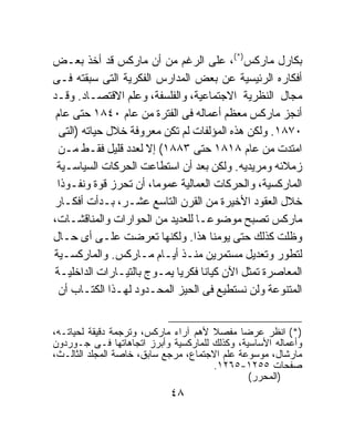 ‫ﺒﻜﺎﺭل ﻤﺎﺭﻜﺱ)*(، ﻋﻠﻰ ﺍﻟﺭﻏﻡ ﻤﻥ ﺃﻥ ﻤﺎﺭﻜﺱ ﻗﺩ ﺃﺨﺫ ﺒﻌـﺽ‬
‫ﺃﻓﻜﺎﺭﻩ ﺍﻟﺭﺌﻴﺴﻴﺔ ﻋﻥ ﺒﻌﺽ ﺍﻟﻤﺩﺍﺭﺱ ﺍﻟﻔﻜﺭﻴﺔ ﺍﻟﺘﻰ ﺴﺒﻘﺘﻪ ﻓـﻰ‬
‫ﻤﺠﺎل ﺍﻟﻨﻅﺭﻴﺔ ﺍﻻﺠﺘﻤﺎﻋﻴﺔ، ﻭﺍﻟﻔﻠﺴﻔﺔ، ﻭﻋﻠﻡ ﺍﻻﻗﺘﺼـﺎﺩ. ﻭﻗـﺩ‬
 ‫ﺃﻨﺠﺯ ﻤﺎﺭﻜﺱ ﻤﻌﻅﻡ ﺃﻋﻤﺎﻟﻪ ﻓﻰ ﺍﻟﻔﺘﺭﺓ ﻤﻥ ﻋﺎﻡ ٠٤٨١ ﺤﺘﻰ ﻋﺎﻡ‬
  ‫٠٧٨١. ﻭﻟﻜﻥ ﻫﺫﻩ ﺍﻟﻤﺅﻟﻔﺎﺕ ﻟﻡ ﺘﻜﻥ ﻤﻌﺭﻭﻓﺔ ﺨﻼل ﺤﻴﺎﺘﻪ )ﺍﻟﺘﻰ‬
  ‫ﺍﻤﺘﺩﺕ ﻤﻥ ﻋﺎﻡ ٨١٨١ ﺤﺘﻰ ٣٨٨١( ﺇﻻ ﻟﻌﺩﺩ ﻗﻠﻴل ﻓﻘـﻁ ﻤـﻥ‬
 ‫ﺯﻤﻼﺌﻪ ﻭﻤﺭﻴﺩﻴﻪ. ﻭﻟﻜﻥ ﺒﻌﺩ ﺃﻥ ﺍﺴﺘﻁﺎﻋﺕ ﺍﻟﺤﺭﻜﺎﺕ ﺍﻟﺴﻴﺎﺴـﻴﺔ‬
 ‫ﺍﻟﻤﺎﺭﻜﺴﻴﺔ، ﻭﺍﻟﺤﺭﻜﺎﺕ ﺍﻟﻌﻤﺎﻟﻴﺔ ﻋﻤﻭﻤﹰ، ﺃﻥ ﺘﺤﺭﺯ ﻗﻭﺓ ﻭﻨﻔـﻭﺫﺍ‬
 ‫ﹰ‬                     ‫ﺎ‬
‫ﺨﻼل ﺍﻟﻌﻘﻭﺩ ﺍﻷﺨﻴﺭﺓ ﻤﻥ ﺍﻟﻘﺭﻥ ﺍﻟﺘﺎﺴﻊ ﻋﺸـﺭ، ﺒـﺩﺃﺕ ﺃﻓﻜـﺎﺭ‬
‫ﻤﺎﺭﻜﺱ ﺘﺼﺒﺢ ﻤﻭﻀﻭﻋـﺎ ﻟﻠﻌﺩﻴﺩ ﻤﻥ ﺍﻟﺤﻭﺍﺭﺍﺕ ﻭﺍﻟﻤﻨﺎﻗﺸـﺎﺕ،‬
                                ‫ﹰ‬
‫ﻭﻅﻠﺕ ﻜﺫﻟﻙ ﺤﺘﻰ ﻴﻭﻤﻨﺎ ﻫﺫﺍ. ﻭﻟﻜﻨﻬﺎ ﺘﻌﺭﻀﺕ ﻋﻠـﻰ ﺃﻯ ﺤـﺎل‬
‫ﻟﺘﻁﻭﺭ ﻭﺘﻌﺩﻴل ﻤﺴﺘﻤﺭﻴﻥ ﻤﻨـﺫ ﺃﻴـﺎﻡ ﻤـﺎﺭﻜﺱ. ﻭﺍﻟﻤﺎﺭﻜﺴـﻴﺔ‬
 ‫ﺍﻟﻤﻌﺎﺼﺭﺓ ﺘﻤﺜل ﺍﻵﻥ ﻜﻴﺎﻨﺎ ﻓﻜﺭﻴﺎ ﻴﻤـﻭﺝ ﺒﺎﻟﺘﻴـﺎﺭﺍﺕ ﺍﻟﺩﺍﺨﻠﻴـﺔ‬
                            ‫ﹰ‬     ‫ﹰ‬
  ‫ﺍﻟﻤﺘﻨﻭﻋﺔ ﻭﻟﻥ ﻨﺴﺘﻁﻴﻊ ﻓﻰ ﺍﻟﺤﻴﺯ ﺍﻟﻤﺤـﺩﻭﺩ ﻟﻬـﺫﺍ ﺍﻟﻜﺘـﺎﺏ ﺃﻥ‬


‫)*( ﺍﻨﻅﺭ ﻋﺭﻀﺎ ﻤﻔﺼﻼ ﻷﻫﻡ ﺁﺭﺍﺀ ﻤﺎﺭﻜﺱ، ﻭﺘﺭﺠﻤﺔ ﺩﻗﻴﻘﺔ ﻟﺤﻴﺎﺘـﻪ،‬
                                      ‫ﹰ‬       ‫ﹰ‬
‫ﻭﺃﻋﻤﺎﻟﻪ ﺍﻷﺴﺎﺴﻴﺔ، ﻭﻜﺫﻟﻙ ﻟﻠﻤﺎﺭﻜﺴﻴﺔ ﻭﺃﺒﺭﺯ ﺍﺘﺠﺎﻫﺎﺘﻬﺎ ﻓـﻰ ﺠـﻭﺭﺩﻭﻥ‬
‫ﻤﺎﺭﺸﺎل، ﻤﻭﺴﻭﻋﺔ ﻋﻠﻡ ﺍﻻﺠﺘﻤﺎﻉ، ﻤﺭﺠﻊ ﺴﺎﺒﻕ، ﺨﺎﺼﺔ ﺍﻟﻤﺠﻠﺩ ﺍﻟﺜﺎﻟـﺙ،‬
                                      ‫ﺼﻔﺤﺎﺕ ٥٥٢١-٥٦٢١.‬
                                                ‫)ﺍﻟﻤﺤﺭﺭ(‬
                            ‫٨٤‬
 