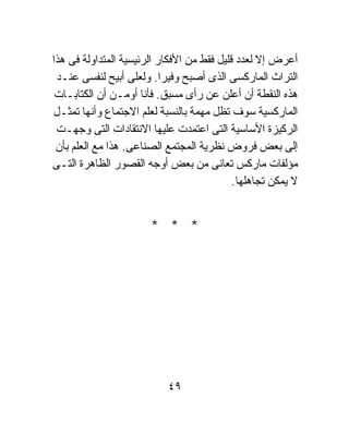 ‫ﺃﻋﺭﺽ ﺇﻻ ﻟﻌﺩﺩ ﻗﻠﻴل ﻓﻘﻁ ﻤﻥ ﺍﻷﻓﻜﺎﺭ ﺍﻟﺭﺌﻴﺴﻴﺔ ﺍﻟﻤﺘﺩﺍﻭﻟﺔ ﻓﻰ ﻫﺫﺍ‬
 ‫ﺍﻟﺘﺭﺍﺙ ﺍﻟﻤﺎﺭﻜﺴﻰ ﺍﻟﺫﻯ ﺃﺼﺒﺢ ﻭﻓﻴﺭﺍ. ﻭﻟﻌﻠﻰ ﺃﺒﻴﺢ ﻟﻨﻔﺴﻰ ﻋﻨـﺩ‬
                           ‫ﹰ‬
 ‫ﻫﺫﻩ ﺍﻟﻨﻘﻁﺔ ﺃﻥ ﺃﻋﻠﻥ ﻋﻥ ﺭﺃﻯ ﻤﺴﺒﻕ. ﻓﺄﻨﺎ ﺃﻭﻤـﻥ ﺃﻥ ﺍﻟﻜﺘﺎﺒـﺎﺕ‬
‫ﺍﻟﻤﺎﺭﻜﺴﻴﺔ ﺴﻭﻑ ﺘﻅل ﻤﻬﻤﺔ ﺒﺎﻟﻨﺴﺒﺔ ﻟﻌﻠﻡ ﺍﻻﺠﺘﻤﺎﻉ ﻭﺃﻨﻬﺎ ﺘﻤﺜـل‬
 ‫ﺍﻟﺭﻜﻴﺯﺓ ﺍﻷﺴﺎﺴﻴﺔ ﺍﻟﺘﻰ ﺍﻋﺘﻤﺩﺕ ﻋﻠﻴﻬﺎ ﺍﻻﻨﺘﻘﺎﺩﺍﺕ ﺍﻟﺘﻰ ﻭﺠﻬـﺕ‬
 ‫ﺇﻟﻰ ﺒﻌﺽ ﻓﺭﻭﺽ ﻨﻅﺭﻴﺔ ﺍﻟﻤﺠﺘﻤﻊ ﺍﻟﺼﻨﺎﻋﻰ. ﻫﺫﺍ ﻤﻊ ﺍﻟﻌﻠﻡ ﺒﺄﻥ‬
‫ﻤﺅﻟﻔﺎﺕ ﻤﺎﺭﻜﺱ ﺘﻌﺎﻨﻰ ﻤﻥ ﺒﻌﺽ ﺃﻭﺠﻪ ﺍﻟﻘﺼﻭﺭ ﺍﻟﻅﺎﻫﺭﺓ ﺍﻟﺘـﻰ‬
                                            ‫ﻻ ﻴﻤﻜﻥ ﺘﺠﺎﻫﻠﻬﺎ.‬


                       ‫* * *‬




                           ‫٩٤‬
 