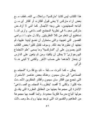 ‫ﻫﺫﺍ ﺍﻟﻜﺘﺎﺏ ﻟﻴﺱ ﻜﺘﺎﺒﺎ "ﻤﺎﺭﻜﺴﻴﺎ"، ﻭﺇﻋﻼﻨـﻰ ﺍﻟﺘﻌـﺎﻁﻑ ﻤـﻊ‬
                                    ‫ﹰ‬
‫ﺒﻌﺽ ﺁﺭﺍﺀ ﻤﺎﺭﻜﺱ ﻻ ﻴﻌﻨﻰ ﻗﺒﻭل ﺃﻓﻜﺎﺭﻩ، ﺃﻭ ﺃﻓﻜﺎﺭ ﺃﻯ ﻤـﻥ‬
‫ﺃﺘﺒﺎﻋﻪ ﺍﻟﻤﺠﺘﻬﺩﻴﻥ، ﻋﻠﻰ ﻭﺠﻪ ﺍﻷﺠﻤﺎل. ﻜﻤﺎ ﺃﻨﻨﻰ ﻻ ﺃﺭﻓـﺽ‬
‫ﻤﺎﺭﻜﺱ ﻤﺤﺒـﺔ ﻓﻰ ﻨﻅﺭﻴﺔ ﺍﻟﻤﺠﺘﻤﻊ ﺍﻟﺼـﻨﺎﻋﻰ. ﻭﺃﺭﻯ ﺃﻨﻨـﺎ‬
‫ﻨﺴﺘﻁﻴﻊ ﺃﻥ ﻨﺘﻌﻠﻡ ﻤﻥ ﻜﻼ ﺍﻟﻨﻅﺭﻴﺘﻴﻥ. ﻭﻟﻜـل ﻤﻨﻬـﺎ ﻨـﻭﺍﺤﻰ‬
‫ﺍﻟﻘﺼﻭﺭ ﺍﻟﺘﻰ ﺘﻌﻴﺒﻬﺎ، ﻭﺍﻟﺘﻰ ﺴﻨﺤﺎﻭل ﺃﻥ ﻨﻀﻊ ﺃﻴﺩﻴﻨﺎ ﻋﻠﻴﻬﺎ، ﺜﻡ‬
‫ﻨﺠﺘﻬﺩ ﺃﻥ ﻨﻁﻭﺭﻫﺎ ﺒﻌﺩ ﺫﻟﻙ. ﻭﺴﻭﻑ ﺘﻘﺎﺒل ﻜﺜﻴﺭﺍ ﺒﻌﺽ ﺍﻟﻜﺘﺎﺏ‬
               ‫ﹰ‬
‫ﺍﻟﺫﻴﻥ ﻴﺼﺭﻭﻥ ﻋﻠﻰ ﺃﻥ "ﺍﻟﻤﺎﺭﻜﺴﻴﺔ" ﻭﻤﺎ ﻴﺴﻤﻰ "ﻋﻠﻡ ﺍﻻﺠﺘﻤﺎﻉ‬
‫ﺍﻟﺒﻭﺭﺠﻭﺍﺯﻯ" ﻻ ﻴﻤﻜﻥ ﺃﻥ ﻴﻠﺘﻘﻴﺎ، ﻭﻤﻥ ﺜﻡ ﻴﺘﻌﻴﻥ ﻋﻠﻰ ﺍﻟﺩﺍﺭﺱ‬
‫ﺃﻥ ﻴﻨﺤﺎﺯ ﻷﺤﺩﻫﻤﺎ ﻋﻠﻰ ﺤﺴﺎﺏ ﺍﻵﺨﺭ. ﻭﻟﻜﻨﻨﻰ ﻻ ﺃﺘﺒﻨﻰ ﻫـﺫﺍ‬
                                                   ‫ﺍﻟﺭﺃﻯ.‬
‫ﻴﻤﻜﻥ – ﻜﻤﺎ ﺃﺸﺭﺕ ﺴـﺎﺒﻘﺎ – ﺘﺘﺒـﻊ ﻓﻜـﺭﺓ "ﺍﻟﻤﺠﺘﻤـﻊ‬
                           ‫ﹰ‬
‫ﺍﻟﺼﻨﺎﻋﻰ" ﺇﻟﻰ ﺴﺎﻥ ﺴﻴﻤﻭﻥ. ﻭﻫﻨﺎﻙ ﺒﻌﺽ ﻋﻨﺎﺼﺭ ﺍﻻﺴﺘﻤﺭﺍﺭ‬
‫ﺍﻟﺘﻰ ﺘﺠﻤﻊ ﺒﻴﻥ ﺃﻓﻜﺎﺭ ﺴﺎﻥ ﺴﻴﻤﻭﻥ ﻭﺃﻓﻜﺎﺭ ﺍﻟﻤﻔﻜﺭﻴﻥ ﺍﻷﺤـﺩﺙ‬
‫ﻤﻨﻪ ﻜﺜﻴﺭﺍ. ﻭﻟﻜﻨﻰ ﻻ ﺃﻗﺼﺩ "ﺒﻨﻅﺭﻴـﺔ ﺍﻟﻤﺠﺘﻤـﻊ ﺍﻟﺼـﻨﺎﻋﻰ"‬
                                              ‫ﹰ‬
‫ﺍﻹﺸﺎﺭﺓ ﺇﻟﻰ ﻤﺠﻤﻭﻋﺔ ﺒﻌﻴﻨﻬﺎ ﻤﻥ ﺍﻟﺤﻘﺎﺌﻕ ﺍﻟﻤﻘﺭﺭﺓ ﺍﻟﺘﻰ ﻴﺘﻔـﻕ‬
‫ﺤﻭﻟﻬﺎ ﺃﺘﺒﺎﻉ ﻤﺩﺭﺴﺔ ﻓﻜﺭﻴﺔ ﻤﺤﺩﻭﺩﺓ. ﻭﺇﻨﻤﺎ ﺃﻗﺼﺩ ﺒﻬﺎ ﻤﺠﻤﻭﻋﺔ‬
‫ﻤﻥ ﺍﻟﻤﻔﺎﻫﻴﻡ ﻭﺍﻟﺘﻔﺴﻴﺭﺍﺕ ﺍﻟﺘﻰ ﺘﻭﺠﺩ ﺒﻴﻨﻬﺎ ﺭﻭﺍﺒـﻁ ﻭﺼـﻼﺕ‬

                          ‫١٥‬
 