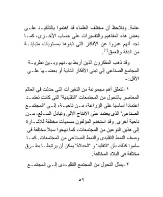 ‫ﻋﺎﻤﺔ. ﻭﻨﻼﺤﻅ ﺃﻥ ﻤﺨﺘﻠﻑ ﺍﻟﻌﻠﻤﺎﺀ ﻗﺩ ﺍﻫﺘﻤﻭﺍ ﺒﺎﻟﺘﺄﻜﻴـﺩ ﻋﻠـﻰ‬
‫ﺒﻌﺽ ﻫﺫﻩ ﺍﻟﻤﻔﺎﻫﻴﻡ ﻭﺍﻟﺘﻔﺴﻴﺭﺍﺕ ﻋﻠﻰ ﺤﺴﺎﺏ ﺍﻷﺨـﺭﻯ، ﻜﻤـﺎ‬
‫ﻨﺠﺩ ﺃﻨﻬﻡ ﻋﺒﺭﻭﺍ ﻋﻥ ﺍﻷﻓﻜﺎﺭ ﺍﻟﺘﻰ ﺘﺒﻨﻭﻫﺎ ﺒﻤﺴﺘﻭﻴﺎﺕ ﻤﺘﺒﺎﻴﻨـﺔ‬
                                     ‫ﻤﻥ ﺍﻟﺩﻗﺔ ﻭﺍﻟﻌﻤﻕ)١(.‬
 ‫ﻭﻗﺩ ﺫﻫﺏ ﺍﻟﻤﻔﻜﺭﻭﻥ ﺍﻟﺫﻴﻥ ﺃﺭﺒﻁ ﺒﻴـﻨﻬﻡ ﻭﺒـﻴﻥ ﻨﻅﺭﻴـﺔ‬
 ‫ﺍﻟﻤﺠﺘﻤﻊ ﺍﻟﺼﻨﺎﻋﻰ ﺇﻟﻰ ﺘﺒﻨﻰ ﺍﻷﻓﻜﺎﺭ ﺍﻟﺘﺎﻟﻴﺔ ﺃﻭ ﺒﻌﻀـﻬﺎ ﻋﻠـﻰ‬
                                                ‫ﺍﻷﻗل:-‬
‫١-ﺘﺘﻌﻠﻕ ﺃﻫﻡ ﻤﺠﻤﻭﻋﺔ ﻤﻥ ﺍﻟﺘﻐﻴﺭﺍﺕ ﺍﻟﺘﻰ ﺤﺩﺜﺕ ﻓﻰ ﺍﻟﻌﺎﻟﻡ‬
‫ﺍﻟﻤﻌﺎﺼﺭ ﺒﺎﻟﺘﺤﻭل ﻤﻥ ﺍﻟﻤﺠﺘﻤﻌﺎﺕ "ﺍﻟﺘﻘﻠﻴﺩﻴﺔ" ﺍﻟﺘﻰ ﻜﺎﻨﺕ ﺘﻌﺘﻤـﺩ‬
‫ﺍﻋﺘﻤﺎﺩﺍ ﺃﺴﺎﺴﻴﺎ ﻋﻠﻰ ﺍﻟﺯﺭﺍﻋﺔ، ﻤـﻥ ﻨﺎﺤﻴـﺔ، ﺇﻟـﻰ "ﺍﻟﻤﺠﺘﻤـﻊ‬
                                             ‫ﹰ‬      ‫ﹰ‬
‫ﺍﻟﺼﻨﺎﻋﻰ" ﺍﻟﺫﻯ ﻴﻌﺘﻤﺩ ﻋﻠﻰ ﺍﻹﻨﺘﺎﺝ ﺍﻵﻟﻰ ﻭﺘﺒﺎﺩل ﺍﻟﺴـﻠﻊ، ﻤـﻥ‬
 ‫ﻨﺎﺤﻴﺔ ﺃﺨﺭﻯ. ﻭﻗﺩ ﺍﺴﺘﺨﺩﻡ ﺍﻟﻤﺅﻟﻔﻭﻥ ﻤﺴﻤﻴﺎﺕ ﻤﺨﺘﻠﻔﺔ ﻟﻺﺸـﺎﺭﺓ‬
 ‫ﺇﻟﻰ ﻫﺫﻴﻥ ﺍﻟﻨﻭﻋﻴﻥ ﻤﻥ ﺍﻟﻤﺠﺘﻤﻌﺎﺕ، ﻜﻤﺎ ﻨﻬﺠﻭﺍ ﺴﺒﻼ ﻤﺨﺘﻠﻔﺔ ﻓﻰ‬
           ‫ﹰ‬
 ‫ﻭﺼﻑ ﺍﻟﻨﻤﻁ ﺍﻟﺘﻘﻠﻴﺩﻯ ﻭﺍﻟﻨﻤﻁ ﺍﻟﺼﻨﺎﻋﻰ ﻤﻥ ﺍﻟﻤﺠﺘﻤﻌﺎﺕ. ﻜﻤـﺎ‬
‫ﺴﻠﻤﻭﺍ ﻜﺫﻟﻙ ﺒﺄﻥ "ﺍﻟﺘﻘﻠﻴﺩ" ﻭ "ﺍﻟﺤﺩﺍﺜﺔ" ﻴﻤﻜﻥ ﺃﻥ ﻴﺭﺘﺒﻁـﺎ ﺒﻁـﺭﻕ‬
                                  ‫ﻤﺨﺘﻠﻔﺔ ﻓﻰ ﺍﻟﺒﻼﺩ ﺍﻟﻤﺨﺘﻠﻔﺔ.‬
 ‫٢-ﻴﻤﺜل ﺍﻟﺘﺤﻭل ﻤﻥ ﺍﻟﻤﺠﺘﻤﻊ ﺍﻟﺘﻘﻠﻴـﺩﻯ ﺇﻟـﻰ ﺍﻟﻤﺠﺘﻤـﻊ‬

                           ‫٢٥‬
 