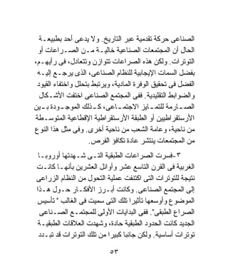 ‫ﺍﻟﺼﻨﺎﻋﻰ ﺤﺭﻜﺔ ﺘﻘﺩﻤﻴﺔ ﻋﺒﺭ ﺍﻟﺘﺎﺭﻴﺦ. ﻭﻻ ﻴﺩﻋﻰ ﺃﺤﺩ ﺒﻁﺒﻴﻌـﺔ‬
 ‫ﺍﻟﺤﺎل ﺃﻥ ﺍﻟﻤﺠﺘﻤﻌﺎﺕ ﺍﻟﺼﻨﺎﻋﻴﺔ ﺨﺎﻟﻴـﺔ ﻤـﻥ ﺍﻟﺼـﺭﺍﻋﺎﺕ ﺃﻭ‬
‫ﺍﻟﺘﻭﺘﺭﺍﺕ. ﻭﻟﻜﻥ ﻫﺫﻩ ﺍﻟﺼﺭﺍﻋﺎﺕ ﺘﺘﻭﺍﺯﻥ ﻭﺘﺘﻌﺎﺩل، ﻓﻰ ﺭﺃﻴﻬـﻡ،‬
 ‫ﺒﻔﻀل ﺍﻟﺴﻤﺎﺕ ﺍﻹﻴﺠﺎﺒﻴﺔ ﻟﻠﻨﻅﺎﻡ ﺍﻟﺼﻨﺎﻋﻰ، ﺍﻟﺫﻯ ﻴﺭﺠـﻊ ﺇﻟﻴـﻪ‬
 ‫ﺍﻟﻔﻀل ﻓﻰ ﺘﺤﻘﻴﻕ ﺍﻟﻭﻓﺭﺓ ﺍﻟﻤﺎﺩﻴﺔ، ﻭﻴﺭﺘﺒﻁ ﺒﺘﺤﻠل ﻭﺍﺨﺘﻔﺎﺀ ﺍﻟﻘﻴﻭﺩ‬
  ‫ﻭﺍﻟﻀﻭﺍﺒﻁ ﺍﻟﺘﻘﻠﻴﺩﻴﺔ. ﻓﻔﻰ ﺍﻟﻤﺠﺘﻤﻊ ﺍﻟﺼﻨﺎﻋﻰ ﺍﺨﺘﻔﺕ ﺍﻷﺸـﻜﺎل‬
‫ﺍﻟﺼ ـﺎﺭﻤﺔ ﻟﻠﺘﻤ ـﺎﻴﺯ ﺍﻻﺠﺘﻤ ـﺎﻋﻰ، ﻜ ـﺫﻟﻙ ﺍﻟﻤﻭﺠ ـﻭﺩﺓ ﺒ ـﻴﻥ‬
   ‫ـ‬       ‫ـ‬          ‫ـ‬        ‫ـ‬            ‫ـ‬         ‫ـ‬
‫ﺍﻷﺭﺴﺘﻘﺭﺍﻁﻴﻴﻥ ﺃﻭ ﺍﻟﻁﺒﻘﺔ ﺍﻷﺭﺴﺘﻘﺭﺍﻁﻴﺔ ﺍﻹﻗﻁﺎﻋﻴﺔ ﺍﻟﻤﺘﻭﺴـﻁﺔ‬
‫ﻤﻥ ﻨﺎﺤﻴﺔ، ﻭﻋﺎﻤﺔ ﺍﻟﺸﻌﺏ ﻤﻥ ﻨﺎﺤﻴﺔ ﺃﺨﺭﻯ. ﻭﻓﻰ ﻤﺜل ﻫﺫﺍ ﺍﻟﻨﻭﻉ‬
                     ‫ﻤﻥ ﺍﻟﻤﺠﺘﻤﻌﺎﺕ ﻴﻨﺘﺸﺭ ﻋﺎﺩﺓ ﺘﻜﺎﻓﺅ ﺍﻟﻔﺭﺹ.‬
 ‫٣-ﻓﺴﺭﺕ ﺍﻟﺼﺭﺍﻋﺎﺕ ﺍﻟﻁﺒﻘﻴﺔ ﺍﻟﺘـﻰ ﺸـﻬﺩﺘﻬﺎ ﺃﻭﺭﻭﺒـﺎ‬
‫ﺍﻟﻐﺭﺒﻴﺔ ﻓﻰ ﺍﻟﻘﺭﻥ ﺍﻟﺘﺎﺴﻊ ﻋﺸﺭ ﻭﺃﻭﺍﺌل ﺍﻟﻌﺸﺭﻴﻥ ﺒﺄﻨﻬـﺎ ﻜﺎﻨـﺕ‬
‫ﻨﺘﻴﺠﺔ ﻟﻠﺘﻭﺘﺭﺍﺕ ﺍﻟﺘﻰ ﺍﻜﺘﻨﻔﺕ ﻋﻤﻠﻴﺔ ﺍﻟﺘﺤﻭل ﻤﻥ ﺍﻟﻨﻅﺎﻡ ﺍﻟﺯﺭﺍﻋﻰ‬
‫ﺇﻟﻰ ﺍﻟﻤﺠﺘﻤﻊ ﺍﻟﺼﻨﺎﻋﻰ. ﻭﻜﺎﻨﺕ ﺃﺒـﺭﺯ ﺍﻷﻓﻜـﺎﺭ ﺤـﻭل ﻫـﺫﺍ‬
‫ﺍﻟﻤﻭﻀﻭﻉ ﻭﺃﻭﺴﻌﻬﺎ ﺘﺄﺜﻴﺭﺍ ﺘﻠﻙ ﺍﻟﺘﻰ ﺴﻤﻴﺕ ﻓﻰ ﺍﻟﻐﺎﻟﺏ " ﺘﺄﺴﻴﺱ‬
                                   ‫ﹰ‬
  ‫ﺍﻟﺼﺭﺍﻉ ﺍﻟﻁﺒﻘﻰ". ﻓﻔﻰ ﺍﻟﺒﺩﺍﻴﺎﺕ ﺍﻷﻭﻟﻰ ﻟﻠﻤﺠﺘﻤـﻊ ﺍﻟﺼـﻨﺎﻋﻰ‬
‫ﺍﻟﺠﺩﻴﺩ ﻜﺎﻨﺕ ﺍﻟﺤﺩﻭﺩ ﺍﻟﻁﺒﻘﻴﺔ ﺤﺎﺩﺓ، ﻭﺸﻬﺩﺕ ﺍﻟﻌﻼﻗﺎﺕ ﺍﻟﻁﺒﻘﻴـﺔ‬
 ‫ﺘﻭﺘﺭﺍﺕ ﺃﺴﺎﺴﻴﺔ. ﻭﻟﻜﻥ ﺠﺎﻨﺒﺎ ﻜﺒﻴﺭﺍ ﻤﻥ ﺘﻠﻙ ﺍﻟﺘﻭﺘﺭﺍﺕ ﻗﺩ ﺘﺒـﺩﺩ‬
                          ‫ﹰ‬     ‫ﹰ‬

                           ‫٣٥‬
 