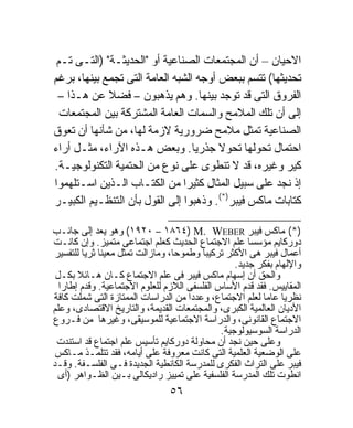 ‫ﺍﻻﺤﻴﺎﻥ – ﺃﻥ ﺍﻟﻤﺠﺘﻤﻌﺎﺕ ﺍﻟﺼﻨﺎﻋﻴﺔ ﺃﻭ "ﺍﻟﺤﺩﻴﺜـﺔ" )ﺍﻟﺘـﻰ ﺘـﻡ‬
‫ﺘﺤﺩﻴﺜﻬﺎ( ﺘﺘﺴﻡ ﺒﺒﻌﺽ ﺃﻭﺠﻪ ﺍﻟﺸﺒﻪ ﺍﻟﻌﺎﻤﺔ ﺍﻟﺘﻰ ﺘﺠﻤﻊ ﺒﻴﻨﻬﺎ، ﺒﺭﻏﻡ‬
 ‫ﺍﻟﻔﺭﻭﻕ ﺍﻟﺘﻰ ﻗﺩ ﺘﻭﺠﺩ ﺒﻴﻨﻬﺎ. ﻭﻫﻡ ﻴﺫﻫﺒﻭﻥ – ﻓﻀﻼ ﻋﻥ ﻫـﺫﺍ –‬
             ‫ﹰ‬
  ‫ﺇﻟﻰ ﺃﻥ ﺘﻠﻙ ﺍﻟﻤﻼﻤﺢ ﻭﺍﻟﺴﻤﺎﺕ ﺍﻟﻌﺎﻤﺔ ﺍﻟﻤﺸﺘﺭﻜﺔ ﺒﻴﻥ ﺍﻟﻤﺠﺘﻤﻌﺎﺕ‬
‫ﺍﻟﺼﻨﺎﻋﻴﺔ ﺘﻤﺜل ﻤﻼﻤﺢ ﻀﺭﻭﺭﻴﺔ ﻻﺯﻤﺔ ﻟﻬﺎ، ﻤﻥ ﺸﺄﻨﻬﺎ ﺃﻥ ﺘﻌﻭﻕ‬
‫ﺍﺤﺘﻤﺎل ﺘﺤﻭﻟﻬﺎ ﺘﺤﻭﻻ ﺠﺫﺭﻴﺎ. ﻭﺒﻌﺽ ﻫـﺫﻩ ﺍﻵﺭﺍﺀ، ﻤﺜـل ﺃﺭﺍﺀ‬
                                  ‫ﹰ‬     ‫ﹰ‬
‫ﻜﻴﺭ ﻭﻏﻴﺭﻩ، ﻗﺩ ﻻ ﺘﻨﻁﻭﻯ ﻋﻠﻰ ﻨﻭﻉ ﻤﻥ ﺍﻟﺤﺘﻤﻴﺔ ﺍﻟﺘﻜﻨﻭﻟﻭﺠﻴـﺔ.‬
‫ﺇﺫ ﻨﺠﺩ ﻋﻠﻰ ﺴﺒﻴل ﺍﻟﻤﺜﺎل ﻜﺜﻴﺭﺍ ﻤﻥ ﺍﻟﻜﺘـﺎﺏ ﺍﻟـﺫﻴﻥ ﺍﺴـﺘﻠﻬﻤﻭﺍ‬
                               ‫ﹰ‬
‫ﻜﺘﺎﺒﺎﺕ ﻤﺎﻜﺱ ﻓﻴﺒﺭ)*(. ﻭﺫﻫﺒﻭﺍ ﺇﻟﻰ ﺍﻟﻘﻭل ﺒﺄﻥ ﺍﻟﺘﻨﻅـﻴﻡ ﺍﻟﻜﺒﻴـﺭ‬

‫)*( ﻤﺎﻜﺱ ﻓﻴﺒﺭ ‪ (١٩٢٠ – ١٨٦٤) M. WEBER‬ﻭﻫﻭ ﻴﻌﺩ ﺇﻟﻰ ﺠﺎﻨـﺏ‬
‫ﺩﻭﺭﻜﺎﻴﻡ ﻤﺅﺴﺴﺎ ﻋﻠﻡ ﺍﻻﺠﺘﻤﺎﻉ ﺍﻟﺤﺩﻴﺙ ﻜﻌﻠﻡ ﺍﺠﺘﻤﺎﻋﻰ ﻤﺘﻤﻴﺯ. ﻭﺇﻥ ﻜﺎﻨـﺕ‬
                                                      ‫ﹰ‬
‫ﺃﻋﻤﺎل ﻓﻴﺒﺭ ﻫﻰ ﺍﻷﻜﺜﺭ ﺘﺭﻜﻴﺒﹰ ﻭﻁﻤﻭﺤﹰ، ﻭﻤﺎﺯﺍﻟﺕ ﺘﻤﺜل ﻤﻌﻴﻨﺎ ﺜﺭﻴﺎ ﻟﻠﺘﻔﺴﻴﺭ‬
         ‫ﹰ ﹰ‬                     ‫ﺎ‬      ‫ﺎ‬
                                                  ‫ﻭﺍﻹﻟﻬﺎﻡ ﺒﻔﻜﺭ ﺠﺩﻴﺩ.‬
 ‫ﻭﺍﻟﺤﻕ ﺃﻥ ﺇﺴﻬﺎﻡ ﻤﺎﻜﺱ ﻓﻴﺒﺭ ﻓﻰ ﻋﻠﻡ ﺍﻻﺠﺘﻤﺎﻉ ﻜـﺎﻥ ﻫـﺎﺌﻼ ﺒﻜـل‬
       ‫ﹰ‬
  ‫ﺍﻟﻤﻘﺎﻴﻴﺱ. ﻓﻘﺩ ﻗﺩﻡ ﺍﻷﺴﺎﺱ ﺍﻟﻔﻠﺴﻔﻰ ﺍﻟﻼﺯﻡ ﻟﻠﻌﻠﻭﻡ ﺍﻻﺠﺘﻤﺎﻋﻴﺔ. ﻭﻗﺩﻡ ﺇﻁﺎﺭﺍ‬
  ‫ﹰ‬
‫ﻨﻅﺭﻴﺎ ﻋﺎﻤﺎ ﻟﻌﻠﻡ ﺍﻻﺠﺘﻤﺎﻉ، ﻭﻋﺩﺩﹰ ﻤﻥ ﺍﻟﺩﺭﺍﺴﺎﺕ ﺍﻟﻤﻤﺘﺎﺯﺓ ﺍﻟﺘﻰ ﺸﻤﻠﺕ ﻜﺎﻓﺔ‬
                                     ‫ﺍ‬                   ‫ﹰ ﹰ‬
‫ﺍﻷﺩﻴﺎﻥ ﺍﻟﻌﺎﻟﻤﻴﺔ ﺍﻟﻜﺒﺭﻯ، ﻭﺍﻟﻤﺠﺘﻤﻌﺎﺕ ﺍﻟﻘﺩﻴﻤﺔ، ﻭﺍﻟﺘﺎﺭﻴﺦ ﺍﻻﻗﺘﺼﺎﺩﻯ، ﻭﻋﻠﻡ‬
‫ﺍﻻﺠﺘﻤﺎﻉ ﺍﻟﻘﺎﻨﻭﻨﻰ، ﻭﺍﻟﺩﺭﺍﺴﺔ ﺍﻻﺠﺘﻤﺎﻋﻴﺔ ﻟﻠﻤﻭﺴﻴﻘﻰ، ﻭﻏﻴﺭﻫﺎ ﻤﻥ ﻓـﺭﻭﻉ‬
                                              ‫ﺍﻟﺩﺭﺍﺴﺔ ﺍﻟﺴﻭﺴﻴﻭﻟﻭﺠﻴﺔ.‬
 ‫ﻭﻋﻠﻰ ﺤﻴﻥ ﻨﺠﺩ ﺃﻥ ﻤﺤﺎﻭﻟﺔ ﺩﻭﺭﻜﺎﻴﻡ ﺘﺄﺴﻴﺱ ﻋﻠﻡ ﺍﺠﺘﻤﺎﻉ ﻗﺩ ﺍﺴﺘﻨﺩﺕ‬
 ‫ﻋﻠﻰ ﺍﻟﻭﻀﻌﻴﺔ ﺍﻟﻌﻠﻤﻴﺔ ﺍﻟﺘﻰ ﻜﺎﻨﺕ ﻤﻌﺭﻭﻓﺔ ﻋﻠﻰ ﺃﻴﺎﻤﻪ، ﻓﻘﺩ ﺘﺘﻠﻤـﺫ ﻤـﺎﻜﺱ‬
‫ﻓﻴﺒﺭ ﻋﻠﻰ ﺍﻟﺘﺭﺍﺙ ﺍﻟﻔﻜﺭﻯ ﻟﻠﻤﺩﺭﺴﺔ ﺍﻟﻜﺎﻨﻁﻴﺔ ﺍﻟﺠﺩﻴﺩﺓ ﻓـﻰ ﺍﻟﻔﻠﺴـﻔﺔ. ﻭﻗـﺩ‬
  ‫ﺍﻨﻁﻭﺕ ﺘﻠﻙ ﺍﻟﻤﺩﺭﺴﺔ ﺍﻟﻔﻠﺴﻔﻴﺔ ﻋﻠﻰ ﺘﻤﻴﻴﺯ ﺭﺍﺩﻴﻜﺎﻟﻰ ﺒـﻴﻥ ﺍﻟﻅـﻭﺍﻫﺭ )ﺃﻯ‬
                                ‫٦٥‬
 