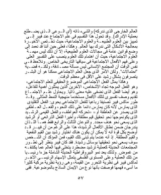 ‫ـــــــــــــــــــــــــــــــــــــــــــــــــــــــــــــــــــ‬
‫ﺍﻟﻌﺎﻟﻡ ﺍﻟﺨﺎﺭﺠﻰ ﺍﻟﺫﻯ ﻨﺩﺭﻜﻪ( ﻭﺍﻟﺸﻰﺀ ﺫﺍﺘﻪ )ﺃﻯ ﺍﻟـﻭﻋﻰ ﺍﻟـﺫﻯ ﻴﻀـﻁﻠﻊ‬
  ‫ﺒﻌﻤﻠﻴﺔ ﺍﻹﺩﺭﺍﻙ(. ﻭﻗﺩ ﺘﺤﻭل ﻫﺫﺍ ﺍﻟﺘﻘﺴﻴﻡ ﻓﻰ ﻋﻠﻡ ﺍﻻﺠﺘﻤﺎﻉ ﻋﻨﺩ ﻓﻴﺒﺭ ﺇﻟـﻰ‬
‫ﺘﻤﻴﻴﺯ ﺒﻴﻥ ﺍﻟﻌﻠﻭﻡ ﺍﻟﻁﺒﻴﻌـﺔ ﻭﺍﻟﻌﻠﻭﻡ ﺍﻻﺠﺘﻤﺎﻋﻴﺔ، ﺤﻴﺙ ﺘﺨـﺘﺹ ﺍﻷﺨﻴـﺭﺓ‬
‫ﺒﻤﻌﺎﻟﺠﺔ ﺍﻷﺸﻜﺎل ﺍﻟﺘﻰ ﻨﺩﺭﻙ ﺒﻬﺎ ﺍﻟﻌﺎﻟﻡ. ﻭﻫﻜﺫﺍ، ﻓﻌﻠﻰ ﺤﻴﻥ ﺃﻨﻨﺎ ﻗﺩ ﻨﻌﻤﺩ ﺇﻟﻰ‬
   ‫ﻭﻀﻊ ﻗﻭﺍﻨﻴﻥ ﻋﺎﻤﺔ ﻓﻰ ﻤﺠﺎﻻﺕ ﺍﻟﻌﻠﻭﻡ ﺍﻟﻁﺒﻴﻌﻴﺔ، ﺇﻻ ﺃﻥ ﺫﻟﻙ ﻟﻴﺱ ﻤﻬﻤـﺔ‬
  ‫ﺍﻟﻌﻠﻭﻡ ﺍﻻﺠﺘﻤﺎﻋﻴﺔ، ﺤﻴﺙ ﺃﻥ ﺍﻫﺘﻤﺎﻡ ﺘﻠﻙ ﺍﻟﻌﻠﻭﻡ ﻴﻨﺼﺏ ﻋﻠﻰ ﺍﻟﺘﻔﺴﻴﺭ ﺍﻟﻌﻠﻰ‬
‫ﻭﻋﻠﻰ ﻓﻬﻡ ﺍﻷﻓﻌﺎل ﺍﻻﺠﺘﻤﺎﻋﻴﺔ ﻓﻰ ﺴﻴﺎﻗﻬﺎ ﺍﻟﺘﺎﺭﻴﺨﻰ ﺍﻟﺨﺎﺹ. ﻭﻨﻼﺤﻅ ﻓـﻰ‬
 ‫ﻨﻔﺱ ﺍﻟﻭﻗﺕ ﺃﻥ ﺍﻟﻤﺠﺘﻤﻊ ﺍﻹﻨﺴﺎﻨﻰ ﻟﻴﺱ ﻤﺴﺄﻟﺔ ﻤﺼـﺎﺩﻓﺔ، ﻭﻟﻜﻨـﻪ ﻗﻀـﻴﺔ‬
‫"ﺍﺤﺘﻤﺎﻻﺕ". ﻭﻟﻜﻥ ﺍﻷﻤﺭ ﺍﻟﺫﻯ ﺠﻌل ﺍﻟﻌﻠﻡ ﺍﻻﺠﺘﻤﺎﻋﻰ ﻤﻤﻜﻨﹰ ﻫﻭ ﺃﻥ ﺍﻟﺒﺸـﺭ‬
                  ‫ﺎ‬
                        ‫ﻴﺘﺼﺭﻓﻭﻥ ﺒﺸﻜل ﺭﺸﻴﺩ ﻋﻠﻰ ﺍﻷﻗل ﻓﻰ ﻤﻌﻅﻡ ﺍﻟﻭﻗﺕ.‬
  ‫ﻭﻫﻜﺫﺍ ﻴﻤﺜل ﺍﻟﻔﻌل ﺍﻻﺠﺘﻤﺎﻋﻰ ﺍﻟﻤﻭﻀﻭﻉ ﺍﻟﺤﻘﻴﻘﻰ ﻟﻠﻌﻠﻡ ﺍﻻﺠﺘﻤﺎﻋﻰ،‬
  ‫ﻭﻫﻭ ﺍﻟﻔﻌل ﺍﻟﻤﻭﺠﻪ ﺘﺠﺎﻩ ﺍﻷﺸﺨﺎﺹ، ﺍﻵﺨﺭﻴﻥ ﺍﻟﺫﻴﻥ ﻴﻤﺜﻠﻭﻥ ﺃﻫﻤﻴﺔ ﻟﻠﻔﺎﻋل،‬
 ‫ﻭﻫﻭ ﺃﻴﻀﺎ ﺍﻟﻔﻌل ﺍﻟﺫﻯ ﻨﻀﻔﻰ ﻋﻠﻴﻪ ﻤﻌﻨﻰ ﺫﺍﺘﻴﺎ. ﻭﻴﺤﺎﻭل ﻋﻠـﻡ ﺍﻻﺠﺘﻤـﺎﻉ‬
                              ‫ﹰ‬
  ‫ﺘﻘﺩﻴﻡ ﻭﺼﻑ ﺘﻔﺴﻴﺭﻯ ﻟﺘﻠﻙ ﺍﻷﻓﻌﺎل ﻤﺴﺘﺨﺩﻤﺎ ﻤﻨﻬﺠﻴﺔ ﺍﻟﻨﻤﻁ ﺍﻟﻤﺜﺎﻟﻰ. ﻭﻗـﺩ‬
                                ‫ﹰ‬
   ‫ﻁﻭﺭ ﻤﺎﻜﺱ ﻓﻴﺒﺭ ﺘﺼﻨﻴﻔﺎ ﺭﺒﺎﻋﻴﺎ ﻟﻠﻔﻌل ﺍﻻﺠﺘﻤﺎﻋﻰ ﻴﺤﻭﻯ: ﺍﻟﻔﻌل ﺍﻟﺘﻘﻠﻴﺩﻯ‬
                                                  ‫ﹰ‬          ‫ﹰ‬
  ‫ﺍﻟﺫﻯ ﻴﻤﺎﺭﺱ ﻷﻨﻪ ﻜﺎﻥ ﻴﻤﺎﺭﺱ ﺩﺍﺌﻤﺎ ﻋﻠﻰ ﺫﻟﻙ ﺍﻟﻨﺤﻭ، ﻭﺍﻟﻔﻌـل ﺍﻟﻌـﺎﻁﻔﻰ‬
                                             ‫ﹰ‬
‫ﺍﻟﺫﻯ ﻴﺼﺩﺭ ﻋﻥ ﺍﻟﻌﺎﻁﻔﺔ ﺃﻭ= =ﺘﺤﺭﻜﻪ ﺍﻟﻌﻭﺍﻁﻑ، ﻭﺍﻟﻔﻌل ﺍﻟﻘﻴﻤﻰ ﺍﻟﺭﺸـﻴﺩ‬
 ‫ﺍﻟﺫﻯ ﻴﻜﻭﻨﻤﻭﺠﻬﺎ ﻨﺤﻭ ﺘﺤﻘﻴﻕ ﻗﻴﻡ ﻤﻁﻠﻘﺔ، ﻭﺃﺨﻴﺭﺍ ﺍﻟﻔﻌل ﺍﻟﺫﺭﺍﺌﻌﻰ ﺃﻭ ﺍﻟﺭﺸﻴﺩ‬
                            ‫ﹰ‬                                            ‫ﹰ‬
‫ﺍﻟﺫﻯ ﻴﺴﻌﻰ ﻨﺤﻭ ﻫﺩﻑ ﻤﺤﺩﺩ. ﻭﺍﻟﻨﻭﻋﺎﻥ ﺍﻟﺜﺎﻟﺙ ﻭﺍﻟﺭﺍﺒﻊ ﻓﻘﻁ ﻫﻤـﺎ ﺍﻟﻠـﺫﺍﻥ‬
‫ﻴﻨﺩﺭﺠﺎﻥ ﻀﻤﻥ ﻨﻁﺎﻕ ﺍﻷﻓﻌﺎل ﺍﻟﺭﺸﻴﺩﺓ، ﻫﺫﺍ ﻋﻠﻰ ﺍﻟﺭﻏﻡ ﻤﻥ ﺃﻥ ﻓﻴﺒـﺭ ﻗـﺩ‬
   ‫ﺃﻭﻀﺢ ﺒﻜل ﻗﻭﺓ ﺃﻨﻪ ﻻ ﻴﻤﻜﻥ ﺃﻥ ﻴﻜﻭﻥ ﻫﻨﺎﻙ ﺍﺨﺘﻴﺎﺭ ﺭﺸﻴﺩ ﺒﻴﻥ ﺍﻟﻘﻴﻡ ﺍﻟﻨﻔﻌﻴﺔ‬
 ‫ﻭﺍﻟﻘﻴﻡ ﺍﻟﻤﻁﻠﻘﺔ. ﺇﺫ ﺃﻨﻪ ﻋﻨﺩﻤﺎ ﻴﺘﻡ ﺘﺒﻨﻰ ﺘﻠﻙ ﺍﻟﻘﻴﻡ، ﻓﻤﻥ ﺍﻟﻤﺅﻜﺩ ﺃﻥ ﺍﻟﺸـﺨﺹ‬
 ‫ﺴﻭﻑ ﻴﺴﻌﻰ ﻨﺤﻭ ﺘﺤﻘﻴﻘﻬﺎ ﺒﻭﺴﺎﺌل ﺭﺸﻴﺩﺓ. ﻓﻘﺩ ﻜﺎﻥ ﻓﻴﺒﺭ ﻴﻨﻅﺭ ﺇﻟﻰ ﺘﻁـﻭﺭ‬
‫ﺍﻟﻤﺠﺘﻤﻌﺎﺕ ﺍﻟﺤﺩﻴﺜﺔ ﻜﻌﻤﻠﻴﺔ ﺘﺭﺸﻴﺩ ﻤﻀﻁﺭﺩ ﻴﺘﺨﻠﻰ ﻓﻴﻬﺎ ﺍﻟﻌﺎﻟﻡ ﻋﻤﺎ ﻴﻜﺘﻨﻔـﻪ‬
‫ﻤﻥ ﻏﻤﻭﺽ. ﻭﻟﺫﻟﻙ ﻴﻌﺩ ﻨﻤﻭ ﺍﻟﺒﻴﺭﻭﻗﺭﺍﻁﻴﺔ ﺍﻟﺤﺩﻴﺜﺔ ﺍﻟﺸﺎﻤﻠﺔ ﺠﺯﺀﺍ ﺭﺌﻴﺴـﻴﺎ‬
‫ﹰ‬           ‫ﹰ‬
‫ﻤﻥ ﺘﻠﻙ ﺍﻟﻌﻤﻠﻴﺔ.ﻭﻋﻠﻰ ﺍﻟﻤﺴﺘﻭﻯ ﺍﻟﻔﻠﺴﻔﻰ ﻴﺘﻤﺜل ﺍﻹﺴﻬﺎﻡ ﺍﻟﺭﺌﻴﺴـﻰ ﺍﻵﺨـﺭ‬
‫ﻟﻤﺎﻜﺱ ﻓﻴﺒﺭ ﻓﻰ ﻨﻅﺭﻴﺔ ﺍﻟﺘﺤﺭﺭ ﻤﻥ ﺍﻟﻘﻴﻤﺔ، ﻭﻫﻰ ﺭﺅﻴﺔ ﻨﻅﺭﻴﺔ ﻤﺭﻜﺒﺔ ﻜﺜﻴﺭﹰ‬
‫ﺍ‬
  ‫ﻤﺎ ﺃﺴﻰﺀ ﻓﻬﻤﻬﺎ ﻓﻭﺼﻔﺕ ﺒﺄﻨﻬﺎ ﻨﻭﻉ ﻤﻥ ﺍﻹﻴﻤﺎﻥ ﺍﻟﺴﺎﺫﺝ ﺒﺎﻟﻤﻭﻀﻭﻋﻴﺔ. ﻓﻔﻰ‬

                                             ‫٧٥‬
 