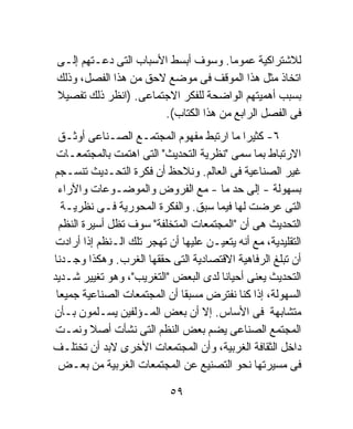 ‫ﻟﻼﺸﺘﺭﺍﻜﻴﺔ ﻋﻤﻭﻤﺎ. ﻭﺴﻭﻑ ﺃﺒﺴﻁ ﺍﻷﺴﺒﺎﺏ ﺍﻟﺘﻰ ﺩﻋـﺘﻬﻡ ﺇﻟـﻰ‬
                                     ‫ﹰ‬
‫ﺍﺘﺨﺎﺫ ﻤﺜل ﻫﺫﺍ ﺍﻟﻤﻭﻗﻑ ﻓﻰ ﻤﻭﻀﻊ ﻻﺤﻕ ﻤﻥ ﻫﺫﺍ ﺍﻟﻔﺼل، ﻭﺫﻟﻙ‬
‫ﺒﺴﺒﺏ ﺃﻫﻤﻴﺘﻬﻡ ﺍﻟﻭﺍﻀﺤﺔ ﻟﻠﻔﻜﺭ ﺍﻻﺠﺘﻤﺎﻋﻰ. )ﺍﻨﻅﺭ ﺫﻟﻙ ﺘﻔﺼﻴﻼ‬
‫ﹰ‬
                      ‫ﻓﻰ ﺍﻟﻔﺼل ﺍﻟﺭﺍﺒﻊ ﻤﻥ ﻫﺫﺍ ﺍﻟﻜﺘﺎﺏ(.‬
  ‫٦- ﻜﺜﻴﺭﺍ ﻤﺎ ﺍﺭﺘﺒﻁ ﻤﻔﻬﻭﻡ ﺍﻟﻤﺠﺘﻤـﻊ ﺍﻟﺼـﻨﺎﻋﻰ ﺃﻭﺜـﻕ‬
                                            ‫ﹰ‬
 ‫ﺍﻻﺭﺘﺒﺎﻁ ﺒﻤﺎ ﺴﻤﻰ "ﻨﻅﺭﻴﺔ ﺍﻟﺘﺤﺩﻴﺙ" ﺍﻟﺘﻰ ﺍﻫﺘﻤﺕ ﺒﺎﻟﻤﺠﺘﻤﻌـﺎﺕ‬
‫ﻏﻴﺭ ﺍﻟﺼﻨﺎﻋﻴﺔ ﻓﻰ ﺍﻟﻌﺎﻟﻡ. ﻭﻨﻼﺤﻅ ﺃﻥ ﻓﻜﺭﺓ ﺍﻟﺘﺤـﺩﻴﺙ ﺘﻨﺴـﺠﻡ‬
  ‫ﺒﺴﻬﻭﻟﺔ - ﺇﻟﻰ ﺤﺩ ﻤﺎ - ﻤﻊ ﺍﻟﻔﺭﻭﺽ ﻭﺍﻟﻤﻭﻀـﻭﻋﺎﺕ ﻭﺍﻵﺭﺍﺀ‬
   ‫ﺍﻟﺘﻰ ﻋﺭﻀﺕ ﻟﻬﺎ ﻓﻴﻤﺎ ﺴﺒﻕ. ﻭﺍﻟﻔﻜﺭﺓ ﺍﻟﻤﺤﻭﺭﻴﺔ ﻓـﻰ ﻨﻅﺭﻴـﺔ‬
  ‫ﺍﻟﺘﺤﺩﻴﺙ ﻫﻰ ﺃﻥ "ﺍﻟﻤﺠﺘﻤﻌﺎﺕ ﺍﻟﻤﺘﺨﻠﻔﺔ" ﺴﻭﻑ ﺘﻅل ﺃﺴﻴﺭﺓ ﺍﻟﻨﻅﻡ‬
 ‫ﺍﻟﺘﻘﻠﻴﺩﻴﺔ، ﻤﻊ ﺃﻨﻪ ﻴﺘﻌﻴـﻥ ﻋﻠﻴﻬﺎ ﺃﻥ ﺘﻬﺠﺭ ﺘﻠﻙ ﺍﻟـﻨﻅﻡ ﺇﺫﺍ ﺃﺭﺍﺩﺕ‬
‫ﺃﻥ ﺘﺒﻠﻎ ﺍﻟﺭﻓﺎﻫﻴﺔ ﺍﻻﻗﺘﺼﺎﺩﻴﺔ ﺍﻟﺘﻰ ﺤﻘﻘﻬﺎ ﺍﻟﻐﺭﺏ. ﻭﻫﻜﺫﺍ ﻭﺠـﺩﻨﺎ‬
‫ﺍﻟﺘﺤﺩﻴﺙ ﻴﻌﻨﻰ ﺃﺤﻴﺎﻨﺎ ﻟﺩﻯ ﺍﻟﺒﻌﺽ "ﺍﻟﺘﻐﺭﻴﺏ"، ﻭﻫﻭ ﺘﻐﻴﻴﺭ ﺸـﺩﻴﺩ‬
                                      ‫ﹰ‬
 ‫ﺍﻟﺴﻬﻭﻟﺔ، ﺇﺫﺍ ﻜﻨﺎ ﻨﻔﺘﺭﺽ ﻤﺴﺒﻘﺎ ﺃﻥ ﺍﻟﻤﺠﺘﻤﻌﺎﺕ ﺍﻟﺼﻨﺎﻋﻴﺔ ﺠﻤﻴﻌﺎ‬
 ‫ﹰ‬                            ‫ﹰ‬
‫ﻤﺘﺸﺎﺒﻬﺔ ﻓﻰ ﺍﻷﺴﺎﺱ. ﺇﻻ ﺃﻥ ﺒﻌﺽ ﺍﻟﻤـﺅﻟﻔﻴﻥ ﻴﺴـﻠﻤﻭﻥ ﺒـﺄﻥ‬
 ‫ﺍﻟﻤﺠﺘﻤﻊ ﺍﻟﺼﻨﺎﻋﻰ ﻴﻀﻡ ﺒﻌﺽ ﺍﻟﻨﻅﻡ ﺍﻟﺘﻰ ﻨﺸﺄﺕ ﺃﺼﻼ ﻭﻨﻤـﺕ‬
          ‫ﹰ‬
‫ﺩﺍﺨل ﺍﻟﺜﻘﺎﻓﺔ ﺍﻟﻐﺭﺒﻴﺔ، ﻭﺃﻥ ﺍﻟﻤﺠﺘﻤﻌﺎﺕ ﺍﻷﺨﺭﻯ ﻻﺒﺩ ﺃﻥ ﺘﺨﺘﻠـﻑ‬
  ‫ﻓﻰ ﻤﺴﻴﺭﺘﻬﺎ ﻨﺤﻭ ﺍﻟﺘﺼﻨﻴﻊ ﻋﻥ ﺍﻟﻤﺠﺘﻤﻌﺎﺕ ﺍﻟﻐﺭﺒﻴﺔ ﻤﻥ ﺒﻌـﺽ‬

                            ‫٩٥‬
 