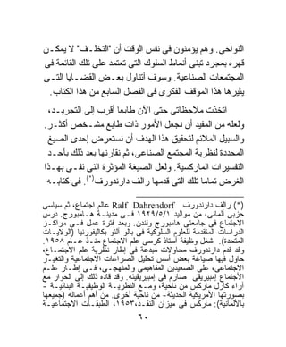 ‫ﺍﻟﻨﻭﺍﺤﻰ. ﻭﻫﻡ ﻴﺅﻤﻨﻭﻥ ﻓﻰ ﻨﻔﺱ ﺍﻟﻭﻗﺕ ﺃﻥ "ﺍﻟﺘﺨﻠـﻑ" ﻻ ﻴﻤﻜـﻥ‬
‫ﻗﻬﺭﻩ ﺒﻤﺠﺭﺩ ﺘﺒﻨﻰ ﺃﻨﻤﺎﻁ ﺍﻟﺴﻠﻭﻙ ﺍﻟﺘﻰ ﺘﻌﺘﻤﺩ ﻋﻠﻰ ﺘﻠﻙ ﺍﻟﻘﺎﺌﻤﺔ ﻓﻰ‬
‫ﺍﻟﻤﺠﺘﻤﻌﺎﺕ ﺍﻟﺼﻨﺎﻋﻴﺔ. ﻭﺴﻭﻑ ﺃﺘﻨﺎﻭل ﺒﻌـﺽ ﺍﻟﻘﻀـﺎﻴﺎ ﺍﻟﺘـﻰ‬
 ‫ﻴﺜﻴﺭﻫﺎ ﻫﺫﺍ ﺍﻟﻤﻭﻗﻑ ﺍﻟﻔﻜﺭﻯ ﻓﻰ ﺍﻟﻔﺼل ﺍﻟﺴﺎﺒﻊ ﻤﻥ ﻫﺫﺍ ﺍﻟﻜﺘﺎﺏ.‬
 ‫ﺍﺘﺨﺫﺕ ﻤﻼﺤﻅﺎﺘﻰ ﺤﺘﻰ ﺍﻵﻥ ﻁﺎﺒﻌﺎ ﺃﻗﺭﺏ ﺇﻟﻰ ﺍﻟﺘﺠﺭﻴـﺩ،‬
                     ‫ﹰ‬
‫ﻭﻟﻌﻠﻪ ﻤﻥ ﺍﻟﻤﻔﻴﺩ ﺃﻥ ﻨﺠﻌل ﺍﻷﻤﻭﺭ ﺫﺍﺕ ﻁﺎﺒﻊ ﻤﺸـﺨﺹ ﺃﻜﺜـﺭ.‬
 ‫ﻭﺍﻟﺴﺒﻴل ﺍﻟﻤﻼﺌﻡ ﻟﺘﺤﻘﻴﻕ ﻫﺫﺍ ﺍﻟﻬﺩﻑ ﺃﻥ ﻨﺴﺘﻌﺭﺽ ﺇﺤﺩﻯ ﺍﻟﺼﻴﻎ‬
 ‫ﺍﻟﻤﺤﺩﺩﺓ ﻟﻨﻅﺭﻴﺔ ﺍﻟﻤﺠﺘﻤﻊ ﺍﻟﺼﻨﺎﻋﻰ، ﺜﻡ ﻨﻘﺎﺭﻨﻬﺎ ﺒﻌﺩ ﺫﻟﻙ ﺒﺄﺤـﺩ‬
‫ﺍﻟﺘﻔﺴﻴﺭﺍﺕ ﺍﻟﻤﺎﺭﻜﺴﻴﺔ. ﻭﻟﻌل ﺍﻟﺼﻴﻐﺔ ﺍﻟﻤﺅﺜﺭﺓ ﺍﻟﺘﻰ ﺘﻔـﻰ ﺒﻬـﺫﺍ‬
 ‫ﺍﻟﻐﺭﺽ ﺘﻤﺎﻤﹰ ﺘﻠﻙ ﺍﻟﺘﻰ ﻗﺩﻤﻬﺎ ﺭﺍﻟﻑ ﺩﺍﺭﻨﺩﻭﺭﻑ)*(. ﻓﻰ ﻜﺘﺎﺒـﻪ‬
                                             ‫ﺎ‬

‫)*( ﺭﺍﻟﻑ ﺩﺍﺭﻨﺩﻭﺭﻑ ‪ Ralf Dahrendorf‬ﻋﺎﻟﻡ ﺍﺠﺘﻤﺎﻉ، ﺜﻡ ﺴﻴﺎﺴﻰ‬
‫ﺤﺯﺒﻰ ﺃﻟﻤﺎﻨﻰ، ﻤﻥ ﻤﻭﺍﻟﻴﺩ ١/٥/٩٢٩١ ﻓـﻰ ﻤﺩﻴﻨـﺔ ﻫـﺎﻤﺒﻭﺭﺝ. ﺩﺭﺱ‬
‫ﺍﻻﺠﺘﻤﺎﻉ ﻓﻰ ﺠﺎﻤﻌﺘﻰ ﻫﺎﻤﺒﻭﺭﺝ ﻭﻟﻨﺩﻥ. ﻭﺒﻌﺩ ﻓﺘﺭﺓ ﻋﻤل ﻓـﻰ ﻤﺭﺍﻜـﺯ‬
‫ﺍﻟﺩﺭﺍﺴﺎﺕ ﺍﻟﻤﺘﻘﺩﻤﺔ ﻟﻠﻌﻠﻭﻡ ﺍﻟﺴﻠﻭﻜﻴﺔ ﻓﻰ ﺒﺎﻟﻭ ﺁﻟﺘﻭ ﺒﻜﺎﻟﻴﻔﻭﺭﻨﻴﺎ )ﺍﻟﻭﻻﻴـﺎﺕ‬
‫ﺍﻟﻤﺘﺤﺩﺓ(. ﺸﻐل ﻭﻅﻴﻔﺔ ﺃﺴﺘﺎﺫ ﻜﺭﺴﻰ ﻋﻠﻡ ﺍﻻﺠﺘﻤﺎﻉ ﻤﻨـﺫ ﻋـﺎﻡ ٨٥٩١.‬
‫ﻭﻗﺩ ﻗﺩﻡ ﺩﺍﺭﻨﺩﻭﺭﻑ ﻤﺤﺎﻭﻻﺕ ﻤﺒﺩﻋﺔ ﻓﻰ ﺇﻁﺎﺭ ﻨﻅﺭﻴﺔ ﻋﻠﻡ ﺍﻻﺠﺘﻤـﺎﻉ،‬
‫ﺤﺎﻭل ﻓﻴﻬﺎ ﺼﻴﺎﻏﺔ ﺒﻌﺽ ﺃﺴﺱ ﺘﺤﻠﻴل ﺍﻟﺼﺭﺍﻋﺎﺕ ﺍﻻﺠﺘﻤﺎﻋﻴﺔ ﻭﺍﻟﺘﻐﻴـﺭ‬
‫ﺍﻻﺠﺘﻤﺎﻋﻰ، ﻋﻠﻰ ﺍﻟﺼﻌﻴﺩﻴﻥ ﺍﻟﻤﻔﺎﻫﻴﻤﻰ ﻭﺍﻟﻤﻨﻬﺠـﻰ، ﻓـﻰ ﺇﻁـﺎﺭ ﻋﻠـﻡ‬
‫ﺍﻷﺠﺘﻤﺎﻉ ﺇﻤﺒﻴﺭﻴﻘﻰ ﺼﺎﺭﻡ ﻓﻰ ﺇﻤﺒﻴﺭﻴﻘﻴﺘﻪ. ﻭﻗﺩ ﻗﺎﺩﻩ ﺫﻟﻙ ﺇﻟﻰ ﺍﻟﺤﻭﺍﺭ ﻤﻊ‬
‫ﺁﺭﺍﺀ ﻜﺎﺭل ﻤﺎﺭﻜﺱ ﻤﻥ ﻨﺎﺤﻴﺔ، ﻭﻤـﻊ ﺍﻟﻨﻅﺭﻴـﺔ ﺍﻟﻭﻅﻴﻔﻴـﺔ ﺍﻟﺒﻨﺎﺌﻴـﺔ -‬
‫ﺒﺼﻭﺭﺘﻬﺎ ﺍﻷﻤﺭﻴﻜﻴﺔ ﺍﻟﺤﺩﻴﺜﺔ- ﻤﻥ ﻨﺎﺤﻴﺔ ﺃﺨﺭﻯ. ﻤﻥ ﺃﻫﻡ ﺃﻋﻤﺎﻟﻪ )ﺠﻤﻴﻌﻬﺎ‬
‫ﺒﺎﻷﻟﻤﺎﻨﻴﺔ(: ﻤﺎﺭﻜﺱ ﻓﻰ ﻤﻴﺯﺍﻥ ﺍﻟﻨﻘـﺩ،٣٥٩١، ﺍﻟﻁﺒﻘـﺎﺕ ﺍﻻﺠﺘﻤﺎﻋﻴـﺔ‬
                                ‫٠٦‬
 