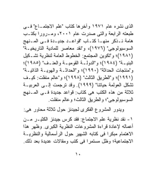 ‫ﺍﻟﺫﻯ ﻨﺸﺭﻩ ﻋﺎﻡ ١٧٩١ ﻭﺁﺨﺭﻫﺎ ﻜﺘﺎﺏ "ﻋﻠﻡ ﺍﻻﺠﺘﻤـﺎﻉ" ﻓـﻰ‬
‫ﻁﺒﻌﺘﻪ ﺍﻟﺭﺍﺒﻌﺔ ﻭﺍﻟﺘﻰ ﺼﺩﺭﺕ ﻋﺎﻡ ١٠٠٢، ﻭﻤـﺭﻭﺭﺍ ﺒﻜﺘـﺏ‬
        ‫ﹰ‬
‫ﻫﺎﻤﺔ ﻨـﺫﻜﺭ ﻤﻨﻬـﺎ ﻜﺘـﺎﺏ "ﻗﻭﺍﻋـﺩ ﺠﺩﻴـﺩﺓ ﻓـﻰ ﺍﻟﻤـﻨﻬﺞ‬
‫ﺍﻟﺴﻭﺴﻴﻭﻟﻭﺠﻰ" )٦٧٩١(، ﻭ"ﻨﻘﺩ ﻤﻌﺎﺼﺭ ﻟﻠﻤﺎﺩﻴﺔ ﺍﻟﺘﺎﺭﻴﺨﻴـﺔ"‬
‫)١٨٩١(؛ ﻭ"ﺘﻜﻭﻴﻥ ﺍﻟﻤﺠﺘﻤﻊ: ﺍﻟﺨﻁﻭﻁ ﺍﻟﻌﺎﻤﺔ ﻟﻨﻅﺭﻴﺔ ﺘﺸـﻜﻴل‬
‫ﺍﻟﺒﻨﻴ ـﺔ" )٤٨٩١(؛ ﻭ"ﺍﻟﺩﻭﻟ ـﺔ ﺍﻟﻘﻭﻤﻴ ـﺔ ﻭﺍﻟﻌﻨ ـﻑ" )٥٨٩١(؛‬
             ‫ـ‬        ‫ـ‬        ‫ـ‬                  ‫ـ‬
‫ﻭ"ﻤﻨﺘﺠﺎﺕ ﺍﻟﺤﺩﺍﺜﺔ" )٠٩٩١(؛ ﻭ"ﺍﻟﺤﺩﺍﺜـﺔ ﻭﺍﻟﻬﻭﻴـﺔ ﺍﻟﺫﺍﺘﻴـﺔ"‬
‫)١٩٩١(؛ ﻭ"ﺍﻟﻁﺭﻴﻕ ﺍﻟﺜﺎﻟﺙ" )٨٩٩١(؛ ﻭ"ﻋﺎﻟﻡ ﻤﻨﻔﻠﺕ: ﻜﻴـﻑ‬
‫ﺘﺸﻜل ﺍﻟﻌﻭﻟﻤﺔ ﺤﻴﺎﺘﻨﺎ" )٩٩٩١(. ﻭﻗﺩ ﺘﺭﺠﻤﺕ ﺇﻟـﻰ ﺍﻟﻌﺭﺒﻴـﺔ‬
‫ﺜﻼﺜﺔ ﻤﻥ ﻫﺫﻩ ﺍﻟﻜﺘﺏ ﻫﻰ ﻜﺘﺎﺏ: ﻗﻭﺍﻋﺩ ﺠﺩﻴﺩﺓ ﻓـﻰ ﺍﻟﻤـﻨﻬﺞ‬
             ‫ﺍﻟﺴﻭﺴﻴﻭﻟﻭﺠﻰ"؛ ﻭﺍﻟﻁﺭﻴﻕ ﺍﻟﺜﺎﻟﺙ؛ ﻭﻋﺎﻟﻡ ﻤﻨﻔﻠﺕ.‬
‫ﻭﻴﺩﻭﺭ ﺍﻟﻤﺸﺭﻭﻉ ﺍﻟﻔﻜﺭﻯ ﻟﺠﻴﺩﻨﺯ ﺤﻭل ﺜﻼﺜﺔ ﻤﺤﺎﻭﺭ ﻫﻰ:‬
‫١- ﻨﻘﺩ ﻨﻅﺭﻴﺔ ﻋﻠﻡ ﺍﻻﺠﺘﻤﺎﻉ: ﻓﻘﺩ ﻜﺭﺱ ﺠﻴﺩﻨﺯ ﺍﻟﻜﺜﻴـﺭ ﻤـﻥ‬
‫ﺃﻋﻤﺎﻟﻪ ﻹﻋﺎﺩﺓ ﻗﺭﺍﺀﺓ ﺍﻟﻤﺸﺭﻭﻋﺎﺕ ﺍﻟﻨﻅﺭﻴﺔ ﺍﻟﻜﺒﺭﻯ. ﻭﻅﻬﺭ ﻫﺫﺍ‬
‫ﺍﻻﻫﺘﻤﺎﻡ ﻤﺒﻜﺭﺍ ﻓﻰ ﻜﺘﺎﺒﻪ ﺍﻟﺸﻬﻴﺭ ﺤﻭل ﺍﻟﺭﺃﺴﻤﺎﻟﻴﺔ ﻭﺍﻟﻨﻅﺭﻴـﺔ‬
                                         ‫ﹰ‬
‫ﺍﻻﺠﺘﻤﺎﻋﻴﺔ؛ ﻭﻅل ﻤﺴﺘﻤﺭﺍ ﻓﻰ ﻜﺘﺏ ﻭﻤﻘﺎﻻﺕ ﻋﺩﻴﺩﺓ ﺒﻌﺩ ﺫﻟﻙ.‬
                               ‫ﹰ‬

                          ‫٠١‬
 