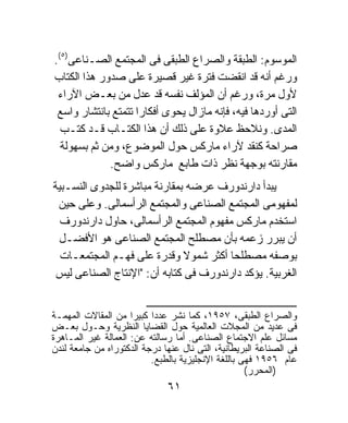 ‫ﺍﻟﻤﻭﺴﻭﻡ: ﺍﻟﻁﺒﻘﺔ ﻭﺍﻟﺼﺭﺍﻉ ﺍﻟﻁﺒﻘﻰ ﻓﻰ ﺍﻟﻤﺠﺘﻤﻊ ﺍﻟﺼـﻨﺎﻋﻰ)٥(.‬
‫ﻭﺭﻏﻡ ﺃﻨﻪ ﻗﺩ ﺍﻨﻘﻀﺕ ﻓﺘﺭﺓ ﻏﻴﺭ ﻗﺼﻴﺭﺓ ﻋﻠﻰ ﺼﺩﻭﺭ ﻫﺫﺍ ﺍﻟﻜﺘﺎﺏ‬
 ‫ﻷﻭل ﻤﺭﺓ، ﻭﺭﻏﻡ ﺃﻥ ﺍﻟﻤﺅﻟﻑ ﻨﻔﺴﻪ ﻗﺩ ﻋﺩل ﻤﻥ ﺒﻌـﺽ ﺍﻵﺭﺍﺀ‬
 ‫ﺍﻟﺘﻰ ﺃﻭﺭﺩﻫﺎ ﻓﻴﻪ، ﻓﺈﻨﻪ ﻤﺎﺯﺍل ﻴﺤﻭﻯ ﺃﻓﻜﺎﺭﺍ ﺘﺘﻤﺘﻊ ﺒﺎﻨﺘﺸﺎﺭ ﻭﺍﺴﻊ‬
                    ‫ﹰ‬
  ‫ﺍﻟﻤﺩﻯ. ﻭﻨﻼﺤﻅ ﻋﻼﻭﺓ ﻋﻠﻰ ﺫﻟﻙ ﺃﻥ ﻫﺫﺍ ﺍﻟﻜﺘـﺎﺏ ﻗـﺩ ﻜﺘـﺏ‬
  ‫ﺼﺭﺍﺤﺔ ﻜﻨﻘﺩ ﻵﺭﺍﺀ ﻤﺎﺭﻜﺱ ﺤﻭل ﺍﻟﻤﻭﻀﻭﻉ، ﻭﻤﻥ ﺜﻡ ﺒﺴﻬﻭﻟﺔ‬
             ‫ﻤﻘﺎﺭﻨﺘﻪ ﺒﻭﺠﻬﺔ ﻨﻅﺭ ﺫﺍﺕ ﻁﺎﺒﻊ ﻤﺎﺭﻜﺱ ﻭﺍﻀﺢ.‬
‫ﻴﺒﺩﺃ ﺩﺍﺭﻨﺩﻭﺭﻑ ﻋﺭﻀﻪ ﺒﻤﻘﺎﺭﻨﺔ ﻤﺒﺎﺸﺭﺓ ﻟﻠﺠﺩﻭﻯ ﺍﻟﻨﺴـﺒﻴﺔ‬
 ‫ﻟﻤﻔﻬﻭﻤﻰ ﺍﻟﻤﺠﺘﻤﻊ ﺍﻟﺼﻨﺎﻋﻰ ﻭﺍﻟﻤﺠﺘﻤﻊ ﺍﻟﺭﺃﺴﻤﺎﻟﻰ. ﻭﻋﻠﻰ ﺤﻴﻥ‬
  ‫ﺍﺴﺘﺨﺩﻡ ﻤﺎﺭﻜﺱ ﻤﻔﻬﻭﻡ ﺍﻟﻤﺠﺘﻤﻊ ﺍﻟﺭﺃﺴﻤﺎﻟﻰ، ﺤﺎﻭل ﺩﺍﺭﻨﺩﻭﺭﻑ‬
 ‫ﺃﻥ ﻴﺒﺭﺭ ﺯﻋﻤﻪ ﺒﺄﻥ ﻤﺼﻁﻠﺢ ﺍﻟﻤﺠﺘﻤﻊ ﺍﻟﺼﻨﺎﻋﻰ ﻫﻭ ﺍﻷﻓﻀـل‬
  ‫ﺒﻭﺼﻔﻪ ﻤﺼﻁﻠﺤﺎ ﺃﻜﺜﺭ ﺸﻤﻭﻻ ﻭﻗﺩﺭﺓ ﻋﻠﻰ ﻓﻬـﻡ ﺍﻟﻤﺠﺘﻤﻌـﺎﺕ‬
                               ‫ﹰ‬        ‫ﹰ‬
 ‫ﺍﻟﻐﺭﺒﻴﺔ. ﻴﺅﻜﺩ ﺩﺍﺭﻨﺩﻭﺭﻑ ﻓﻰ ﻜﺘﺎﺒﻪ ﺃﻥ: "ﺍﻹﻨﺘﺎﺝ ﺍﻟﺼﻨﺎﻋﻰ ﻟﻴﺱ‬

                         ‫ـــــــــــــــــــــــــــــــــــــــــــــــــــــــــــــــــــ‬
‫ﻭﺍﻟﺼﺭﺍﻉ ﺍﻟﻁﺒﻘﻰ، ٧٥٩١، ﻜﻤﺎ ﻨﺸﺭ ﻋﺩﺩﺍ ﻜﺒﻴﺭﹰ ﻤﻥ ﺍﻟﻤﻘﺎﻻﺕ ﺍﻟﻤﻬﻤـﺔ‬
                     ‫ﺍ‬     ‫ﹰ‬
‫ﻓﻰ ﻋﺩﻴﺩ ﻤﻥ ﺍﻟﻤﺠﻼﺕ ﺍﻟﻌﺎﻟﻤﻴﺔ ﺤﻭل ﺍﻟﻘﻀﺎﻴﺎ ﺍﻟﻨﻅﺭﻴﺔ ﻭﺤـﻭل ﺒﻌـﺽ‬
‫ﻤﺴﺎﺌل ﻋﻠﻡ ﺍﻻﺠﺘﻤﺎﻉ ﺍﻟﺼﻨﺎﻋﻰ. ﺃﻤﺎ ﺭﺴﺎﻟﺘﻪ ﻋﻥ: ﺍﻟﻌﻤﺎﻟﺔ ﻏﻴﺭ ﺍﻟﻤـﺎﻫﺭﺓ‬
‫ﻓﻰ ﺍﻟﺼﻨﺎﻋﺔ ﺍﻟﺒﺭﻴﻁﺎﻨﻴﺔ، ﺍﻟﺘﻰ ﻨﺎل ﻋﻨﻬﺎ ﺩﺭﺠﺔ ﺍﻟﺩﻜﺘﻭﺭﺍﻩ ﻤﻥ ﺠﺎﻤﻌﺔ ﻟﻨﺩﻥ‬
                           ‫ﻋﺎﻡ ٦٥٩١ ﻓﻬﻰ ﺒﺎﻟﻠﻐﺔ ﺍﻹﻨﺠﻠﻴﺯﻴﺔ ﺒﺎﻟﻁﺒﻊ.‬
                                                                    ‫)ﺍﻟﻤﺤﺭﺭ(‬
                                           ‫١٦‬
 