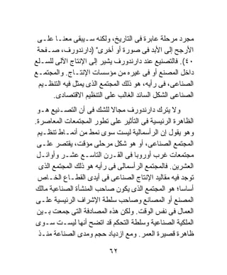 ‫ﻤﺠﺭﺩ ﻤﺭﺤﻠﺔ ﻋﺎﺒﺭﺓ ﻓﻰ ﺍﻟﺘﺎﺭﻴﺦ، ﻭﻟﻜﻨﻪ ﺴـﻴﺒﻘﻰ ﻤﻌﻨـﺎ ﻋﻠـﻰ‬
 ‫ﺍﻷﺭﺠﺢ ﺇﻟﻰ ﺍﻷﺒﺩ ﻓﻰ ﺼﻭﺭﺓ ﺃﻭ ﺃﺨﺭﻯ" )ﺩﺍﺭﻨﺩﻭﺭﻑ، ﺼـﻔﺤﺔ‬
‫٠٤(. ﻓﺎﻟﺘﺼﻨﻴﻊ ﻋﻨﺩ ﺩﺍﺭﻨﺩﻭﺭﻑ ﻴﺸﻴﺭ ﺇﻟﻰ ﺍﻹﻨﺘﺎﺝ ﺍﻵﻟﻰ ﻟﻠﺴـﻠﻊ‬
‫ﺩﺍﺨل ﺍﻟﻤﺼﻨﻊ ﺃﻭ ﻓﻰ ﻏﻴﺭﻩ ﻤﻥ ﻤﺅﺴﺴﺎﺕ ﺍﻹﻨﺘـﺎﺝ. ﻭﺍﻟﻤﺠﺘﻤـﻊ‬
 ‫ﺍﻟﺼﻨﺎﻋﻰ، ﻓﻰ ﺭﺃﻴﻪ، ﻫﻭ ﺫﻟﻙ ﺍﻟﻤﺠﺘﻤﻊ ﺍﻟﺫﻯ ﻴﻤﺜل ﻓﻴﻪ ﺍﻟﺘﻨﻅـﻴﻡ‬
      ‫ﺍﻟﺼﻨﺎﻋﻰ ﺍﻟﺸﻜل ﺍﻟﺴﺎﺌﺩ ﺍﻟﻐﺎﻟﺏ ﻋﻠﻰ ﺍﻟﺘﻨﻅﻴﻡ ﺍﻻﻗﺘﺼﺎﺩﻯ.‬
 ‫ﻭﻻ ﻴﺘﺭﻙ ﺩﺍﺭﻨﺩﻭﺭﻑ ﻤﺠﺎﻻ ﻟﻠﺸﻙ ﻓﻰ ﺃﻥ ﺍﻟﺘﺼـﻨﻴﻊ ﻫـﻭ‬
                            ‫ﹰ‬
‫ﺍﻟﻅﺎﻫﺭﺓ ﺍﻟﺭﺌﻴﺴﻴﺔ ﻓﻰ ﺍﻟﺘﺄﺜﻴﺭ ﻋﻠﻰ ﺘﻁﻭﺭ ﺍﻟﻤﺠﺘﻤﻌﺎﺕ ﺍﻟﻤﻌﺎﺼﺭﺓ.‬
 ‫ﻭﻫﻭ ﻴﻘﻭل ﺇﻥ ﺍﻟﺭﺃﺴﻤﺎﻟﻴﺔ ﻟﻴﺴﺕ ﺴﻭﻯ ﻨﻤﻁ ﻤﻥ ﺃﻨﻤـﺎﻁ ﺘﻨﻅـﻴﻡ‬
 ‫ﺍﻟﻤﺠﺘﻤﻊ ﺍﻟﺼﻨﺎﻋﻰ، ﺃﻭ ﻫﻭ ﺸﻜل ﻤﺭﺤﻠﻰ ﻤﺅﻗﺕ، ﻴﻘﺘﺼﺭ ﻋﻠـﻰ‬
 ‫ﻤﺠﺘﻤﻌﺎﺕ ﻏﺭﺏ ﺃﻭﺭﻭﺒﺎ ﻓﻰ ﺍﻟﻘـﺭﻥ ﺍﻟﺘﺎﺴـﻊ ﻋﺸـﺭ ﻭﺃﻭﺍﺌـل‬
  ‫ﺍﻟﻌﺸﺭﻴﻥ. ﻓﺎﻟﻤﺠﺘﻤﻊ ﺍﻟﺭﺃﺴﻤﺎﻟﻰ ﻓﻰ ﺭﺃﻴﻪ ﻫﻭ ﺫﻟﻙ ﺍﻟﻤﺠﺘﻤﻊ ﺍﻟﺫﻯ‬
 ‫ﺘﻭﺠﺩ ﻓﻴﻪ ﻤﻘﺎﻟﻴﺩ ﺍﻹﻨﺘﺎﺝ ﺍﻟﺼﻨﺎﻋﻰ ﻓﻰ ﺃﻴﺩﻯ ﺍﻟﻘﻁـﺎﻉ ﺍﻟﺨـﺎﺹ‬
‫ﺃﺴﺎﺴﹰ؛ ﻫﻭ ﺍﻟﻤﺠﺘﻤﻊ ﺍﻟﺫﻯ ﻴﻜﻭﻥ ﺼﺎﺤﺏ ﺍﻟﻤﻨﺸﺄﺓ ﺍﻟﺼﻨﺎﻋﻴﺔ ﻤﺎﻟﻙ‬
                                                    ‫ﺎ‬
 ‫ﺍﻟﻤﺼﻨﻊ ﺃﻭ ﺍﻟﻤﺼﺎﻨﻊ ﻭﺼﺎﺤﺏ ﺴﻠﻁﺔ ﺍﻹﺸﺭﺍﻑ ﺍﻟﺭﺌﻴﺴﻴﺔ ﻋﻠـﻰ‬
 ‫ﺍﻟﻌﻤﺎل ﻓﻰ ﻨﻔﺱ ﺍﻟﻭﻗﺕ. ﻭﻟﻜﻥ ﻫﺫﻩ ﺍﻟﻤﺼﺎﺩﻓﺔ ﺍﻟﺘﻰ ﺠﻤﻌﺕ ﺒـﻴﻥ‬
 ‫ﺍﻟﻤﻠﻜﻴﺔ ﺍﻟﺼﻨﺎﻋﻴﺔ ﻭﺴﻠﻁﺔ ﺍﻟﺘﺤﻜﻡ ﻗﺩ ﺍﺘﻀﺢ ﺃﻨﻬﺎ ﻟﻴﺴـﺕ ﺴـﻭﻯ‬
 ‫ﻅﺎﻫﺭﺓ ﻗﺼﻴﺭﺓ ﺍﻟﻌﻤﺭ. ﻭﻤﻊ ﺍﺯﺩﻴﺎﺩ ﺤﺠﻡ ﻭﻤﺩﻯ ﺍﻟﺼﻨﺎﻋﺔ ﻤﻨـﺫ‬

                          ‫٢٦‬
 