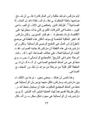 ‫ﺃﻴﺎﻡ ﻤﺎﺭﻜﺱ، ﻟﻡ ﺘﻌﺩ ﻤﻠﻜﻴﺔ ﺭﺃﺱ ﺍﻟﻤﺎل ﻗﺎﺩﺭﺓ ﻋﻠـﻰ ﺃﻥ ﺘﻤـﻨﺢ‬
‫ﺼﺎﺤﺒﻬﺎ ﺴﻠﻁﺔ ﺍﻟﺘﺤﻜﻡ ﻓـﻰ ﻨﻅـﺎﻡ ﺍﻟﺴـﻠﻁﺔ ﺩﺍﺨـل ﺍﻟﻤﻨﺸـﺄﺓ‬
‫ﺍﻟﺼﻨﺎﻋﻴﺔ)٦(. ﻓﺄﻭﻟﺌﻙ ﺍﻟﺫﻴﻥ ﻴﺘﺤﻜﻤﻭﻥ ﻓﻰ ﺍﻹﻨﺘـﺎﺝ ﺍﻟﺼـﻨﺎﻋﻰ‬
 ‫ﺍﻟﻴﻭﻡ – ﺨﺎﺼﺔ ﻓﻰ ﺍﻟﺸﺭﻜﺎﺕ ﺍﻟﻜﺒﺭﻯ ﺍﻟﺘﻰ ﺒﺩﺃﺕ ﺴﻴﻁﺭﺘﻬﺎ ﻋﻠﻰ‬
 ‫ﺍﻻﻗﺘﺼﺎﺩ ﺘﺯﺩﺍﺩ ﺒﺎﻀﻁﺭﺍﺩ - ﻫﻡ ﻜﺒﺎﺭ ﺍﻟﻤﺩﻴﺭﻴﻥ. ﻭﻜﺎﻥ ﻤﺎﺭﻜﺱ‬
‫ﻗﺩ ﺍﻋﺘﺒﺭ ﺍﻟﻤﻠﻜﻴﺔ ﺍﻟﺨﺎﺼﺔ )ﻭﺴﻭﻑ ﺃﻨﺎﻗﺵ ﻫﺫﻩ ﺍﻟﻨﻘﻁﺔ ﻓﻰ ﻤﻭﻀﻊ‬
‫ﻻﺤﻕ( ﻟﺭﺃﺱ ﺍﻟﻤﺎل ﻫﻰ ﺍﻟﻤﻠﻤﺢ ﺍﻟﺭﺌﻴﺴﻰ ﻟﻠﺭﺃﺴﻤﺎﻟﻴﺔ. ﻭﻟﻜﻥ ﺭﺃﻯ‬
‫ﺩﺍﺭﻨﺩﻭﺭﻑ ﻓﻰ ﻫﺫﻩ ﺍﻟﻨﻘﻁﺔ ﺃﻥ ﻤﺎﺭﻜﺱ ﻗﺩ ﺠﺎﻨﺒﻪ ﺍﻟﺼﻭﺍﺏ. ﻓﻘـﺩ‬
 ‫ﺃﺜﺒﺘﺕ ﺍﻟﺭﺃﺴﻤﺎﻟﻴﺔ ﻓﻌ ﹰ، ﻋﻠﻰ ﺨﻼﻑ ﺍﻟﺼﻨﺎﻋﺔ، ﺃﻨﻬـﺎ ﻜــﺎﻨﺕ‬
                                     ‫ﻼ‬
‫"ﻤﺭﺤﻠﺔ ﻋﺎﺒﺭﺓ ﻓﻰ ﺍﻟﺘﺎﺭﻴﺦ". ﻓﺎﻟﻤﺠﺘﻤﻊ ﺍﻟﺭﺃﺴﻤﺎﻟﻰ ﻟـﻴﺱ ﺴـﻭﻯ‬
 ‫ﻨﻤﻁ ﻓﺭﻋﻰ ﻤﻥ ﺃﻨﻤﺎﻁ ﺍﻟﻤﺠﺘﻤﻊ ﺍﻟﺼﻨﺎﻋﻰ، ﺃﻭ ﺃﻨـﻪ ﻜـﺎﻥ ﻓـﻰ‬
 ‫ﺍﻟﺤﻘﻴﻘﺔ ﺃﻜﺜﺭ ﻗﻠﻴﻼ ﻤﻥ ﻤﺭﺤﻠﺔ ﻤﻥ ﻤﺭﺍﺤـل ﺘﻁـﻭﺭ ﺍﻟﻤﺠﺘﻤـﻊ‬
                                        ‫ﹰ‬
                                              ‫ﺍﻟﺼﻨﺎﻋﻰ.‬
‫ﻭﻫﻨﺎ ﻨﻠﻤﺱ ﺃﻥ ﻫﻨﺎﻙ - ﺒﻤﻌﻨﻰ ﻤﻌﻴﻥ - ﻨﻭﻋﺎ ﻤﻥ ﺍﻻﻟﺘﻘـﺎﺀ‬
            ‫ﹰ‬
‫ﺒﻴﻥ ﺩﺍﺭﻨﺩﻭﺭﻑ ﻭﻤﺎﺭﻜﺱ، ﻓﻜل ﻤﻨﻬﻤﺎ ﻴﺅﻤﻥ ﺒﺄﻥ ﺍﻟﺭﺃﺴﻤﺎﻟﻴﺔ ﻫﻰ‬
‫ﻨﻤﻁ ﻤﻥ ﺃﻨﻤﺎﻁ ﺍﻟﻤﺠﺘﻤﻊ ﺍﻟﻤﻜﺘﻭﺏ ﻋﻠﻴﻪ ﺃﻥ ﻴﺴﺘﺒﺩل ﺒﻨﻤﻁ ﺁﺨـﺭ.‬
‫ﻭﻟﻜﻥ ﻁﺭﻴﻘﺔ ﺘﻔﺴﻴﺭﻫﻤﺎ ﻟﻬﺫﻩ ﺍﻟﻌﻤﻠﻴﺔ ﺘﺘﺒﺎﻴﻥ ﺃﺸﺩ ﺍﻟﺘﺒﺎﻴﻥ. ﺇﺫ ﻴﺭﻯ‬
‫ﺩﺍﺭﻨﺩﻭﺭﻑ ﺃﻥ ﺍﻟﺭﺃﺴﻤﺎﻟﻴﺔ ﻫﻰ ﻤﺠﺭﺩ ﺸﻜل ﻤﺒﻜﺭ ﻤـﻥ ﺃﺸـﻜﺎل‬

                           ‫٣٦‬
 