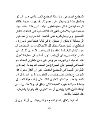 ‫ﺍﻟﻤﺠﺘﻤﻊ ﺍﻟﺼﻨﺎﻋﻰ، ﻭﺃﻥ ﻫﺫﺍ ﺍﻟﻤﺠﺘﻤﻊ ﺍﻟﺼـﻨﺎﻋﻰ ﻫـﻭ ﺍﻟـﺫﻯ‬
‫ﻴﺴﺘﺤﻕ ﺤﺘﻤﺎ ﺃﻥ ﻴﺴﻴﻁﺭ ﻋﻠﻰ ﻋﺼﺭﻨﺎ. ﻭﻗﺩ ﺠﺭﺕ ﻋﻤﻠﻴﺔ ﺍﺨﺘﻔﺎﺀ‬
                                              ‫ﹰ‬
‫ﺍﻟﺭﺃﺴﻤﺎﻟﻴﺔ ﻤﻥ ﺨﻼل ﻋﻤﻠﻴﺔ ﺘﻁﻭﺭ ﺍﺠﺘﻤـﺎﻋﻰ ﻫﺎﺩﺌـﺔ ﻨﺴـﺒﻴﹰ،‬
  ‫ﺎ‬
‫ﺘﺤﻜﻤﺕ ﻓﻴﻬﺎ ﺒﺎﻷﺴﺎﺱ ﺍﻟﺘﻐﻴﺭﺍﺕ ﺍﻻﻗﺘﺼﺎﺩﻴﺔ ﺍﻟﺘﻰ ﺍﻜﺘﻨﻔﺕ ﺍﻨﺘﺸﺎﺭ‬
‫ﺍﻟﺘﺼﻨﻴﻊ. ﻭﻴﺭﻯ ﻤﺎﺭﻜﺱ، ﻋﻠﻰ ﺍﻟﻨﺎﺤﻴﺔ ﺍﻷﺨـﺭﻯ، ﺃﻥ ﺘﺠـﺎﻭﺯ‬
‫ﺍﻟﺭﺃﺴﻤﺎﻟﻴﺔ ﻻ ﻴﻤﻜﻥ ﺃﻥ ﻴﺘﺤﻘﻕ ﺇﻻ ﻓﻰ ﺜﻨﺎﻴﺎ ﻋﻤﻠﻴﺔ ﺘﻐﻴﺭ ﺜـﻭﺭﻯ،‬
‫ﺘﺴﺘﻁﻴﻊ ﺃﻥ ﺘﺨﻠﻕ ﻨﻤﻁﺎ ﻤﺨﺘﻠﻔﺎ ﻜل ﺍﻻﺨﺘﻼﻑ ﻤـﻥ ﺍﻟﻤﺠﺘﻤﻌـﺎﺕ‬
                              ‫ﹰ‬      ‫ﹰ‬
 ‫ﻫﻭ: ﺍﻻﺸﺘﺭﺍﻜﻴﺔ. ﻜﻤﺎ ﺍﻋﺘﻘﺩ ﻤﺎﺭﻜﺱ، ﻓﻀـﻼ ﻋـﻥ ﺫﻟـﻙ، ﺃﻥ‬
 ‫ﺍﻟﺼﺭﺍﻉ ﺍﻟﻁﺒﻘﻰ ﻴﻤﻜﻥ ﺃﻥ ﻴﻠﻌﺏ ﺩﻭﺭﺍ ﺃﺴﺎﺴﻴﺎ ﻓﻰ ﻋﻤﻠﻴﺔ ﺍﻟﺘﺤﻭل‬
                 ‫ﹰ‬      ‫ﹰ‬
‫ﻫﺫﻩ. ﺜﻡ ﺠﺎﺀ ﺩﺍﺭﻨﺩﻭﺭﻑ ﻫﻭ ﻭﻨﻔﺭ ﻏﻴﺭﻩ ﻤﻥ ﻤﻨﻅﺭﻯ ﺍﻟﻤﺠﺘﻤـﻊ‬
 ‫ﺍﻟﺼﻨﺎﻋﻰ ﻟﻴﺴﻠﻤﻭﺍ ﺒﺄﻥ ﺍﻟﺼﺭﺍﻉ ﺒﻴﻥ ﺍﻟﻁﺒﻘـﺎﺕ ﻴﻤﺜـل ﺇﺤـﺩﻯ‬
‫ﺍﻟﻅﻭﺍﻫﺭ ﺍﻟﻤﻬﻤﺔ ﻓﻰ ﺍﻟﻤﺠﺘﻤﻊ ﺍﻟﺤﺩﻴﺙ. ﻏﻴﺭ ﺃﻥ ﺃﻓﻜﺎﺭﻩ ﺤﻭل ﻫﺫﺍ‬
 ‫ﺍﻟﻤﻭﻀﻭﻉ ﺠﺎﺀﺕ ﻋﻠﻰ ﺠﺎﻨﺏ ﻤﻥ ﺍﻟﺘﻌﻘﻴـﺩ، ﻭﻟـﻥ ﺃﺤـﺎﻭل ﺃﻥ‬
 ‫ﺃﻟﺨﺼﻬﺎ ﻫﻨﺎ، ﺤﻴﺙ ﺃﻨﻬﺎ ﺘﻨﻁﻭﻯ ﻜﺫﻟﻙ ﻋﻠﻰ ﺃﺭﺍﺀ ﻤﻌﻴﻨﺔ ﺘﺘﺼـل‬
‫ﺒﺈﻋﺎﺩﺓ ﺼﻴﺎﻏﺔ ﻤﻔﻬﻭﻡ "ﺍﻟﻁﺒﻘﺔ" ﺍﻟﺘﻰ ﻟﻡ ﺘﻠﻕ ﻗﺒـﻭ ﹰ ﺤﺘـﻰ ﻟـﺩﻯ‬
             ‫ﻻ‬
 ‫ﺃﻭﻟﺌﻙ ﺍﻟﺫﻴﻥ ﻜﺎﻨﻭﺍ ﻴﺅﻴﺩﻭﻥ ﺁﺭﺍﺀﻩ ﺍﻷﺨﺭﻯ، ﻓﻠﻡ ﻴﻜﻭﻨﻭﺍ ﻴﺸﺎﺭﻜﻭﻩ‬
                                        ‫ﻫﺫﻩ ﺍﻟﻨﻘﻁﺔ ﺒﺎﻟﺫﺍﺕ.‬
‫ﺃﻤﺎ ﻓﻴﻤﺎ ﻴﺘﻌﻠﻕ ﺒﺎﻟﻤﻘﺎﺭﻨﺔ ﻤﻊ ﻤﺎﺭﻜﺱ ﻓﻴﻜﻔـﻰ ﺃﻥ ﺃﻗـﻭل ﺃﻥ‬

                           ‫٤٦‬
 