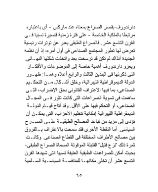 ‫ﺩﺍﺭﻨﺩﻭﺭﻑ ﻴﻘﺼﺭ ﺍﻟﺼﺭﺍﻉ ﺒﻤﻌﻨﺎﻩ ﻋﻨﺩ ﻤﺎﺭﻜﺱ - ﺃﻯ ﺒﺎﻋﺘﺒﺎﺭﻩ‬
‫ﻤﺭﺘﺒﻁﹰ ﺒﺎﻟﻤﻠﻜﻴﺔ ﺍﻟﺨﺎﺼﺔ - ﻋﻠﻰ ﻓﺘﺭﺓ ﺯﻤﻨﻴﺔ ﻗﺼﻴﺭﺓ ﻨﺴﺒﻴﺎ ﻓـﻰ‬
       ‫ﹰ‬                                             ‫ﺎ‬
‫ﺍﻟﻘﺭﻥ ﺍﻟﺘﺎﺴﻊ ﻋﺸﺭ. ﻓﺎﻟﺼﺭﺍﻉ ﺍﻟﻁﺒﻘﻰ ﻴﻌﺒﺭ ﻋﻥ ﺘﻭﺘﺭﺍﺕ ﺭﺌﻴﺴﻴﺔ‬
‫ﺘﻌﺭﺽ ﻟﻬﺎ ﺘﻁﻭﺭ ﺍﻟﻤﺠﺘﻤﻊ ﺍﻟﺼﻨﺎﻋﻰ ﻓﻰ ﺃﻭل ﺃﻤﺭﻩ، ﺇﺫ ﺃﻥ ﻨﻅﻤﻪ‬
‫ﺍﻟﺠﺩﻴﺩﺓ ﺁﻨﺫﺍﻙ ﻟﻡ ﺘﻜﻥ ﻗﺩ ﺘﺭﺴﺨﺕ ﺒﻌﺩ ﻭﺍﺘﺨﺫﺕ ﺸﻜﻠﻬﺎ ﺍﻟﻨﻬـﺎﺌﻰ.‬
  ‫ﻭﻴﻌﺯﻭ ﺩﺍﺭﻨﺩﻭﺭﻑ ﺃﻫﻤﻴﺔ ﺨﺎﺼﺔ ﺇﻟﻰ ﺍﻟﻤﻭﻀﻭﻋﺎﺕ ﻭﺍﻷﻓﻜـﺎﺭ‬
 ‫ﺍﻟﺘﻰ ﺫﻜﺭﺘﻬﺎ ﻓﻰ ﺍﻟﺒﻨﺩﻴﻥ ﺍﻟﺜﺎﻟﺙ ﻭﺍﻟﺭﺍﺒﻊ ﺃﻋﻼﻩ ﻭﻫﻤـﺎ: ﻅﻬـﻭﺭ‬
  ‫ﺍﻟﺩﻭﻟﺔ ﺍﻟﺩﻴﻤﻭﻗﺭﺍﻁﻴﺔ ﺍﻟﻠﻴﺒﺭﺍﻟﻴﺔ، ﻭﺨﻠﻕ ﺃﺸـﻜﺎل ﻤـﻥ ﺍﻟﺘﺤﻜـﻴﻡ‬
 ‫ﺍﻟﺼﻨﺎﻋﻰ، ﺒﻤﺎ ﻓﻴﻬﺎ ﺍﻻﻋﺘﺭﺍﻑ ﺍﻟﻘﺎﻨﻭﻨﻰ ﺒﺤﻕ ﺍﻹﻀﺭﺍﺏ، ﺍﻟﺘـﻰ‬
 ‫ﺴﺎﻫﻤﺕ ﻓﻰ ﺘﺴﻭﻴﺔ ﺍﻟﺼﺭﺍﻋﺎﺕ ﺍﻟﺘﻰ ﻜﺎﻨﺕ ﺘﺜﻭﺭ ﻓـﻰ ﺍﻟﻤﺠـﺎل‬
  ‫ﺍﻟﺼﻨﺎﻋﻰ، ﺃﻭ ﺍﻟﺘﺤﻜﻡ ﻓﻴﻬﺎ ﻋﻠﻰ ﺍﻷﻗل. ﻭﻗﺩ ﺃﺘﺎﺡ ﻗﻴـﺎﻡ ﺍﻟﺩﻭﻟـﺔ‬
 ‫ﺍﻟﺩﻴﻤﻘﺭﺍﻁﻴﺔ ﺍﻟﻠﻴﺒﺭﺍﻟﻴﺔ ﺇﻤﻜﺎﻨﻴﺔ ﺘﻨﻅﻴﻡ ﺍﻷﺤﺯﺍﺏ، ﺍﻟﺘﻰ ﻴﻤﻜـﻥ ﺃﻥ‬
 ‫ﺘﺅﺩﻯ ﺇﻟﻰ ﻤﺯﻴﺩ ﻤﻥ ﺘﺒﺎﻋﺩ ﺍﻟﻤﺼﺎﻟﺢ ﺍﻟﻁﺒﻘﻴـﺔ ﻋﻠـﻰ ﺍﻟﻤﺴـﺭﺡ‬
‫ﺍﻟﺴﻴﺎﺴﻰ. ﺃﻤﺎ ﺍﻟﻨﻘﻁﺔ ﺍﻷﺨﺭﻯ ﻓﻘﺩ ﺴﻤﺤﺕ ﺒﺎﻻﻋﺘﺭﺍﻑ ﺒـﺎﻟﻔﺭﻭﻕ‬
 ‫ﺒﻴﻥ ﻤﺼﺎﻟﺢ ﺍﻷﻁﺭﺍﻑ ﺍﻟﻤﺨﺘﻠﻔﺔ ﻓﻰ ﺍﻟﻘﻁﺎﻉ ﺍﻟﺼﻨﺎﻋﻰ. ﻭﻜﺎﻨـﺕ‬
 ‫ﺜﻤﺭﺓ ﺫﻟﻙ "ﻨﺯﻉ ﻓﺘﻴل" ﺍﻟﻘﻨﺒﻠﺔ ﺍﻟﻤﻭﻗﻭﺘﺔ ﺍﻟﻤﺴﻤﺎﺓ ﺍﻟﺼﺭﺍﻉ ﺍﻟﻁﺒﻘﻰ،‬
‫ﺒﺤﻴﺙ ﺃﻤﻜﻥ ﻟﻠﺼﺭﺍﻋﺎﺕ ﺍﻟﻁﺒﻘﻴﺔ ﺍﻟﻌﻨﻴﻔﺔ ﻨﺴﺒﻴﺎ ﺍﻟﺘﻰ ﺸﻬﺩﻫﺎ ﺍﻟﻘﺭﻥ‬
                 ‫ﹰ‬
‫ﺍﻟﺘﺎﺴﻊ ﻋﺸﺭ ﺃﻥ ﺘﺨﻠﻰ ﻤﻜﺎﻨﻬـﺎ ﻟﻠﻤﻨﺎﻓﺴـﺔ ﺍﻟﺴﻴﺎﺴـﻴﺔ ﺍﻟﺴـﻠﻤﻴﺔ‬

                            ‫٥٦‬
 