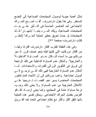 ‫ﺘﻤﺜل ﺃﻫﻤﻴﺔ ﺤﻴﻭﻴﺔ ﻟﻭﺼﻭل ﺍﻟﻤﺠﺘﻤﻌﺎﺕ ﺍﻟﺼﻨﺎﻋﻴﺔ ﺇﻟﻰ ﺍﻟﻨﻀﺞ‬
‫ﺍﻟﻤﺴﺘﻘﺭ. ﻭﻓﻰ ﻫﺫﺍ ﻴﻘﻭل ﺩﺍﺭﻨﺩﻭﺭﻑ: "ﻟﻘـﺩ ﺃﺼـﺒﺢ ﺍﻟﺤـﺭﺍﻙ‬
‫ﺍﻻﺠﺘﻤﺎﻋﻰ ﺃﺤﺩ ﺍﻟﻌﻨﺎﺼﺭ ﺍﻟﺤﺎﺴﻤﺔ ﻓﻰ ﺍﻟﺘـﺄﺜﻴﺭ ﻋﻠـﻰ ﺒﻨـﺎﺀ‬
‫ﺍﻟﻤﺠﺘﻤﻌﺎﺕ ﺍﻟﺼﻨﺎﻋﻴﺔ، ﻭﻴﻜﺎﺩ ﺍﻟﻤـﺭﺀ ﻴﺘﻨﺒـﺄ "ﺒﺎﻨﻬﻴـﺎﺭ" ﺘﻠـﻙ‬
‫ﺍﻟﻤﺠﺘﻤﻌﺎﺕ ﻟﻭ ﺤﺩﺙ ﺘﻌﻭﻴﻕ ﺨﻁﻴﺭ ﻟﻌﻤﻠﻴﺔ ﺍﻟﺤـﺭﺍﻙ" )ﺍﻨﻅـﺭ‬
                          ‫ﻜﺘﺎﺏ ﺩﺍﺭﻨﺩﻭﺭﻑ، ﺼﻔﺤﺔ ٧٥(.‬
‫ﻭﻓﻰ ﻫﺫﻩ ﺍﻟﻨﻘﻁﺔ ﺘﻘﺘﺭﺏ ﺃﻓﻜﺎﺭ ﺩﺍﺭﻨﺩﻭﺭﻑ ﺍﻗﺘﺭﺍﺒﺎ ﻭﺜﻴﻘـﺎ‬
‫ﹰ‬
‫ﻤﻥ ﺃﻓﻜﺎﺭ ﺩﻭﺭﻜﺎﻴﻡ، ﺍﻟﺘﻰ ﻜﺘﺒﻬﺎ ﻗﺒﻠﻪ ﺒﻨﺤﻭ ﻨﺼﻑ ﻗﺭﻥ. ﺇﺫ ﻤﻴﺯ‬
‫ﺩﻭﺭﻜﺎﻴﻡ ﺒﻴﻥ ﻤﺎ ﺃﺴﻤﺎﻩ ﺃﺸـﻜﺎل ﻋـﺩﻡ ﺍﻟﻤﺴـﺎﻭﺍﺓ "ﺍﻟﺩﺍﺨﻠﻴـﺔ"‬
‫ﻭ"ﺍﻟﺨﺎﺭﺠﻴﺔ". ﻭﺃﺸﻜﺎل ﻋﺩﻡ ﺍﻟﻤﺴﺎﻭﺍﺓ ﺍﻟﺩﺍﺨﻠﻴﺔ ﻫﻰ ﺘﻠﻙ ﺍﻟﺭﺍﺠﻌﺔ‬
‫ﺇﻟﻰ ﻓﺭﻭﻕ ﻓﻰ ﺍﻟﺘﻜﻭﻴﻥ ﺍﻟﻭﺭﺍﺜﻰ ﻟﻠﻘﺩﺭﺍﺕ ﻭﺍﻻﺴﺘﻌﺩﺍﺩﺍﺕ. ﺃﻤـﺎ‬
‫ﺃﺸﻜﺎل ﻋﺩﻡ ﺍﻟﻤﺴﺎﻭﺍﺓ ﺍﻟﺨﺎﺭﺠﻴﺔ ﻓﻬﻰ ﺘﻠﻙ ﺍﻟﺘـﻰ ﺘﺭﺠـﻊ ﺇﻟـﻰ‬
‫ﺃﺼﻭل ﺍﺠﺘﻤﺎﻋﻴﺔ. ﻭﺫﻫﺏ ﺩﻭﺭﻜﺎﻴﻡ ﺇﻟﻰ ﺃﻥ ﺍﻻﺘﺠﺎﻩ ﺍﻟﻌﺎﻡ ﻟﺘﻁﻭﺭ‬
‫ﺍﻟﻤﺠﺘﻤﻌﺎﺕ ﺍﻟﻤﻌﺎﺼﺭﺓ ﻴﺴﻴﺭ ﻨﺤﻭ ﺍﻟﻘﻀـﺎﺀ ﺘـﺩﺭﻴﺠﻴﺎ ﻋﻠـﻰ‬
‫ﺍﻷﺸﻜﺎل ﺍﻟﺨﺎﺭﺠﻴﺔ ﻤﻥ ﻋﺩﻡ ﺍﻟﻤﺴﺎﻭﺍﺓ. ﻭﻻ ﻴﻌﻨﻰ ﺫﻟﻙ ﻭﺠـﻭﺩ‬
‫ﻨﺯﻋﺔ ﻤﺴﺎﻭﺍﺓ ﻋﺎﻤﺔ ﻓﻰ ﺍﻟﻤﺠﺘﻤﻊ، ﻭﺇﻨﻤﺎ ﻴﻌﻨﻰ ﺍﺯﺩﻴـﺎﺩ ﺘﻜـﺎﻓﺅ‬
‫ﺍﻟﻔﺭﺹ ﺒﻔﻀل ﺍﻟﺤﺭﺍﻙ ﺍﻻﺠﺘﻤﺎﻋﻰ. ﻭﻴﻤﻜﻥ ﺘﻔﺴﻴﺭ ﻫﺫﻩ ﺍﻟﻌﻤﻠﻴﺔ‬
‫ﺒﺄﻨﻬﺎ ﺘﺘﻔﻕ ﺃﻜﺜﺭ ﻭﺃﻜﺜﺭ ﻤﻊ ﻨﻅﺎﻡ ﺍﺠﺘﻤﺎﻋﻰ ﺘﺘﺤﺩﺩ ﻓﻴﻪ ﺍﻟﻔـﺭﻭﻕ‬

                          ‫٧٦‬
 