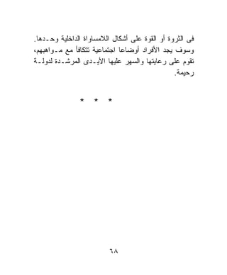‫ﻓﻰ ﺍﻟﺜﺭﻭﺓ ﺃﻭ ﺍﻟﻘﻭﺓ ﻋﻠﻰ ﺃﺸﻜﺎل ﺍﻟﻼﻤﺴﺎﻭﺍﺓ ﺍﻟﺩﺍﺨﻠﻴﺔ ﻭﺤـﺩﻫﺎ.‬
‫ﻭﺴﻭﻑ ﻴﺠﺩ ﺍﻷﻓﺭﺍﺩ ﺃﻭﻀﺎﻋﺎ ﺍﺠﺘﻤﺎﻋﻴﺔ ﺘﺘﻜﺎﻓﺄ ﻤﻊ ﻤـﻭﺍﻫﺒﻬﻡ،‬
                             ‫ﹰ‬
‫ﺘﻘﻭﻡ ﻋﻠﻰ ﺭﻋﺎﻴﺘﻬﺎ ﻭﺍﻟﺴﻬﺭ ﻋﻠﻴﻬﺎ ﺍﻷﻴـﺩﻯ ﺍﻟﻤﺭﺸـﺩﺓ ﻟﺩﻭﻟـﺔ‬
                                                ‫ﺭﺤﻴﻤﺔ.‬


               ‫* * *‬




                          ‫٨٦‬
 