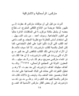 ‫ﻤﺎﺭﻜﺱ: ﺍﻟﺭﺃﺴﻤﺎﻟﻴﺔ ﻭﺍﻻﺸﺘﺭﺍﻜﻴﺔ‬


‫ﺃﺸﺭﺕ ﻤﻥ ﻗﺒل ﺇﻟﻰ ﺃﻥ ﻤﺅﻟﻔﺎﺕ ﻤﺎﺭﻜﺱ ﻗﺩ ﺤﻔﺯﺕ ﺇﻟـﻰ‬
‫ﻅﻬﻭﺭ ﻁﺎﺌﻔﺔ ﻋﺭﻴﻀﺔ ﻤﻥ ﺍﻹﻨﺘﺎﺝ ﺍﻟﺜﻘﺎﻓﻰ ﺍﻟﻤﺘﻨﻭﻉ، ﺍﺴـﺘﻁﺎﻉ‬
‫ﺒﻌﻀﻪ ﺃﻥ ﻴﺸﻐل ﻤﻜﺎﻨﺔ ﻤﺭﻜﺯﻴـﺔ ﻓﻰ ﺍﻟﻤﻨﺎﻗﺸﺎﺕ ﺍﻟﺩﺍﺌﺭﺓ ﺤﺎﻟﻴﺎ‬
‫ﹰ‬
‫ﻓﻰ ﺍﻟﻌﻠﻭﻡ ﺍﻻﺠﺘﻤﺎﻋﻴﺔ. ﻭﺴﻭﻑ ﺃﻋﻤﺩ – ﻤﻥ ﺒﺎﺏ ﺍﻟﺘﺴـﻬﻴل –‬
‫ﺇﻟﻰ ﺍﺴﺘﺨﺩﺍﻡ ﺃﺴﺎﺱ ﻟﻠﻤﻘﺎﺭﻨﺔ ﻤﻊ ﻨﻅﺭﻴﺔ ﺍﻟﻤﺠﺘﻤـﻊ ﺍﻟﺼـﻨﺎﻋﻰ‬
‫ﺃﺤﺩ ﺍﻟﻜﺘﺏ ﺍﻟﺘﻰ ﺃﺜﺭﺕ ﺘﺄﺜﻴﺭﺍ ﻗﻭﻴﺎ ﻋﻠﻰ ﺍﻟﻌﻠﻡ ﺍﻻﺠﺘﻤﺎﻋﻰ، ﻜﻤﺎ‬
                           ‫ﹰ ﹰ‬
‫ﻜﺎﻥ ﺍﻟﺤﺎل ﺒﺎﻟﻨﺴﺒﺔ ﻟﻜﺘﺎﺏ ﺩﺍﺭﻨﺩﻭﺭﻑ. ﺇﻻ ﺃﻨﻨﺎ ﺴﻭﻑ ﻨﻼﺤـﻅ‬
‫ﺃﻥ ﺍﻵﺭﺍﺀ ﺍﻟﻭﺍﺭﺩﺓ ﻓﻰ ﺫﻟﻙ ﺍﻟﻜﺘﺎﺏ ﺘﺘﻨﺎﻗﺽ ﺇﻟﻰ ﺤﺩ ﻜﺒﻴﺭ ﻤـﻊ‬
‫ﺍﻵﺭﺍﺀ ﺍﻟﺘﻰ ﻭﺭﺩﺕ ﻓﻰ ﻜﺘﺎﺏ ﺩﺍﺭﻨﺩﻭﺭﻑ، ﺇﺫ ﺃﻥ ﻫﺫﺍ ﺍﻟﻜﺘـﺎﺏ‬
‫ﺫﻭ ﺍﻨﺘﻤﺎﺀ ﻤﺎﺭﻜﺴﻰ ﺼﺭﻴﺢ، ﻭﻫﻭ ﻜﺘـﺎﺏ ﺭﺍﻟـﻑ ﻤﻴﻠﻴﺒــﺎﻨﺩ‬
‫ﺍﻟﻤﻌﻨﻭﻥ: ﺍﻟﺩﻭﻟﺔ ﻓﻰ ﺍﻟﻤﺠﺘﻤﻊ ﺍﻟﺭﺃﺴﻤﺎﻟﻰ، ٩٦٩١)٧(. ﻭﺘﺸـﺒﻪ‬
‫ﺃﻫﺩﺍﻑ ﻤﻴﻠﻴﺒﺎﻨﺩ ﺃﻫﺩﺍﻑ ﺩﺍﺭﻨﺩﻭﺭﻑ ﺇﻟﻰ ﺤﺩ ﺒﻌﻴـﺩ، ﺃﻻ ﻭﻫـﻭ‬
‫ﺘﺤﻠﻴل ﺍﻟﺘﻐﻴﺭﺍﺕ ﺍﻟﺘﻰ ﺤﺩﺜﺕ ﻓﻰ ﺍﻟﺒﻼﺩ ﺍﻟﺼﻨﺎﻋﻴﺔ ﻋﻠﻰ ﺍﻤﺘـﺩﺍﺩ‬
‫ﺍﻟﻤﺎﺌﺔ ﻭﺨﻤﺴﻴﻥ ﻋﺎﻤﺎ ﺍﻟﻤﺎﻀـﻴﺔ، ﻭﺘﻭﻀـﺢ ﺩﻻﻻﺕ ﻜﺘﺎﺒـﺎﺕ‬
                                     ‫ﹰ‬
‫ﻤﺎﺭﻜﺱ ﺒﺎﻟﻨﺴﺒﺔ ﻟﻔﻬﻡ ﻫﺫﻩ ﺍﻟﺘﻐﻴـﺭﺍﺕ. ﻭﻋﻠـﻰ ﺤـﻴﻥ ﺫﻫـﺏ‬
‫ﺩﺍﺭﻨﺩﻭﺭﻑ ﺇﻟﻰ ﺃﻥ ﺒﻌﺽ ﺃﻓﻜﺎﺭ ﻤﺎﺭﻜﺱ ﺍﻷﺴﺎﺴﻴﺔ ﻗﺩ ﺍﺘﻀـﺢ‬
                          ‫٩٦‬
 