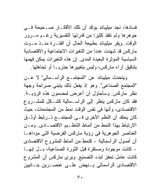 ‫ﻓﺴﺎﺩﻫﺎ، ﻨﺠﺩ ﻤﻴﻠﻴﺒﺎﻨﺩ ﻴﺅﻜﺩ ﺃﻥ ﺘﻠﻙ ﺍﻷﻓﻜـﺎﺭ ﺼـﺤﻴﺤﺔ ﻓـﻰ‬
‫ﺠﻭﻫﺭﻫﺎ ﻭﻟﻡ ﺘﻔﻘﺩ ﻜﺜﻴﺭﺍ ﻤﻥ ﻗﺩﺭﺘﻬﺎ ﺍﻟﺘﻔﺴﻴﺭﻴﺔ ﺭﻏـﻡ ﻤـﺭﻭﺭ‬
                                   ‫ﹰ‬
‫ﺍﻟﻭﻗﺕ. ﻭﻴﻘﺭ ﻤﻴﻠﻴﺒﺎﻨﺩ ﺒﻁﺒﻴﻌﺔ ﺍﻟﺤﺎل ﺃﻥ ﺍﻟﻔﺘـﺭﺓ ﻤﻨـﺫ ﻤـﻭﺕ‬
‫ﻤﺎﺭﻜﺱ ﻗﺩ ﺸﻬﺩﺕ ﻋﺩﺩﺍ ﻤﻥ ﺍﻟﺘﻐﻴﺭﺍﺕ ﺍﻻﺠﺘﻤﺎﻋﻴﺔ ﻭﺍﻻﻗﺘﺼﺎﺩﻴﺔ‬
                                   ‫ﹰ‬
‫ﺍﻟﺴﻴﺎﺴﻴﺔ ﺍﻟﻤﺅﺜﺭﺓ ﺍﻟﺒﻌﻴﺩﺓ ﺍﻟﻤﺩﻯ. ﺇﻥ ﻫﺫﻩ ﺍﻟﺘﻐﻴﺭﺍﺕ ﻴﻤﻜﻥ ﻓﻬﻤﻬﺎ‬
    ‫ﺒﺘﺩﻗﻴﻕ ﺁﺭﺍﺀ ﻤﺎﺭﻜﺱ، ﻭﻟﻴﺱ ﺒﺘﻐﻴﻴﺭﻫﺎ ﺠﺫﺭﻴـﹰ ﺃﻭ ﺘﺠﺎﻫﻠﻬﺎ.‬
                ‫ﺎ‬
‫ﻭﻴﺘﺤﺩﺙ ﻤﻴﻠﻴﺒﺎﻨﺩ ﻋﻥ "ﺍﻟﻤﺠﺘﻤـﻊ ﺍﻟﺭﺃﺴـﻤﺎﻟﻰ" ﻻ ﻋـﻥ‬
‫"ﺍﻟﻤﺠﺘﻤﻊ ﺍﻟﺼﻨﺎﻋﻰ". ﻭﻫﻭ ﺇﺫ ﻴﻔﻌل ﺫﻟﻙ ﻴﺘﺒﻨﻰ ﺼﺭﺍﺤﺔ ﻭﺠﻬﺔ‬
‫ﻨﻅﺭ ﻤﺎﺭﻜﺱ. ﻭﺴﺄﺤﺎﻭل ﺃﻥ ﺃﻋﺭﺽ ﻟﻤﻀﻤﻭﻥ ﻫﺫﻩ ﺍﻟﺭﺅﻴـﺔ.‬
‫ﻓﻘﺩ ﻜﺎﻥ ﻤﺎﺭﻜﺱ ﻴﻨﻅﺭ ﺇﻟﻰ ﺍﻟﺭﺃﺴـﻤﺎﻟﻴﺔ ﻜﺸـﻜل ﻟﻠﻤﺸـﺭﻭﻉ‬
‫ﺍﻻﻗﺘﺼﺎﺩﻯ، ﻭﺃﻨﻬﺎ ﻓﻰ ﻨﻔﺱ ﺍﻟﻭﻗﺕ ﻨﻤﻁ ﻤﻥ ﺍﻟﻤﺠﺘﻤﻌﺎﺕ، ﺤﻴﺙ‬
‫ﻜﺎﻥ ﻴﻌﺘﻘﺩ ﺃﻥ ﺍﻟﻨﻅﻡ ﺍﻷﺨﺭﻯ ﻓـﻰ ﺍﻟﻤﺠﺘﻤـﻊ ﺘـﺭﺘﺒﻁ ﺃﻭﺜـﻕ‬
‫ﺍﻻﺭﺘﺒﺎﻁ ﺒﻬﺫﺍ ﺍﻟﻨﻤﻁ ﻤﻥ ﺃﻨﻤﺎﻁ ﺍﻟﺘﻨﻅـﻴﻡ ﺍﻻﻗﺘﺼـﺎﺩﻯ. ﻭﻤـﻥ‬
‫ﺍﻟﻌﻨﺎﺼﺭ ﺍﻟﺠﻭﻫﺭﻴﺔ ﻓﻰ ﺭﺅﻴﺔ ﻤﺎﺭﻜﺱ ﺍﻟﻔﺭﻀﻴﺔ ﺍﻟﺘﻰ ﻤﺅﺩﺍﻫـﺎ‬
‫ﺃﻥ ﺃﺼﻭل ﺍﻟﺭﺃﺴﻤﺎﻟﻴﺔ - ﻜﻨﻤﻁ ﻤﻥ ﺃﻨﻤﺎﻁ ﺍﻟﻤﺸﺭﻭﻉ ﺍﻻﻗﺘﺼﺎﺩﻯ‬
‫- ﻜﺎﻨﺕ ﻤﻭﺠﻭﺩﺓ ﻭﻤﺴﺘﻘﺭﺓ ﻗﺒل ﺍﻟﺜﻭﺭﺓ ﺍﻟﺼﻨﺎﻋﻴﺔ، ﺒـل ﺇﻨﻬـﺎ‬
‫ﻜﺎﻨﺕ ﻋﺎﻤل ﺘﺤﻔﺯ ﻟﺒﺩﺀ ﺍﻟﺘﺼﻨﻴﻊ. ﻭﻴﺭﻯ ﻤﺎﺭﻜﺱ ﺃﻥ ﺍﻟﻤﺸﺭﻭﻉ‬
‫ﺍﻻﻗﺘﺼﺎﺩﻯ ﺍﻟﺭﺃﺴﻤﺎﻟﻰ ﻴـﻨﻬﺽ ﻋﻠـﻰ ﻋﻨﺼـﺭﻴﻥ ﺒﻨـﺎﺌﻴﻴﻥ‬

                           ‫٠٧‬
 