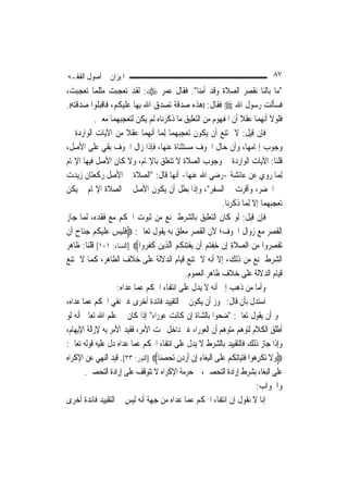 ‫ﺍﳌﻴﺰﺍﻥ ﰲ ﺃﺻﻮﻝ ﺍﻟﻔﻘـﻪ‬                                                                ‫٧٨‬
‫"ﻣﺎ ﺑﺎﻟﻨﺎ ﻧﻘﺼﺮ ﺍﻟﺼﻼﺓ ﻭﻗﺪ ﹶﺃﻣ‪‬ﺎ". ﻓﻘﺎﻝ ﻋﻤﺮ ‪ :‬ﻟﻘﺪ ﺗﻌﺠﺒﺖ ﻣﺜﻠﻤﺎ ﺗﻌﺠﺒﺖ،‬
                                                    ‫ِﻨ‬
‫ﻓﺴﺄﻟﺖ ﺭﺳﻮﻝ ﺍﷲ ‪ ‬ﻓﻘﺎﻝ: ))ﻫﺬﻩ ﺻﺪﻗﺔ ﺗﺼﺪﻕ ﺍﷲ ﺑِﻬﺎ ﻋﻠﻴﻜﻢ، ﻓﺎﻗﺒﻠﻮﺍ ﺻﺪﻗﺘﻪ((.‬
            ‫ﻓﻠﻮﻻ ﺃ‪‬ﻬﻤﺎ ﻋﻘﻼ ﺃﻥ ﺍﳌﻔﻬﻮﻡ ﻣﻦ ﺍﻟﺘﻌﻠﻴﻖ ﻣﺎ ﺫﻛﺮﻧﺎﻩ ﻟﹶﻢ ﻳﻜﻦ ﻟﺘﻌﺠﺒﻬﻤﺎ ﻣﻌﲎ.‬   ‫ﻧ‬
‫ﻓﺈﻥ ﻗﻴﻞ: ﻻ ﳝﺘﻨﻊ ﺃﻥ ﻳﻜﻮﻥ ﺗﻌﺠﺒﻬﻤﺎ ِﻟﻤ‪‬ﺎ ﺃ‪‬ﻬﻤﺎ ﻋﻘﻼ ﻣﻦ ﺍﻵﻳﺎﺕ ﺍﻟﻮﺍﺭﺩﺓ ﰲ‬
                                 ‫ﻧ‬
‫ﻭﺟﻮﺏ ﺇﲤﺎﻣﻬﺎ، ﻭﺃﻥ ﺣﺎﻝ ﺍﳋﻮﻑ ﻣﺴﺘﺜﻨﺎﺓ ﻋﻨﻬﺎ، ﻓﺈﺫﺍ ﺯﺍﻝ ﺍﳋﻮﻑ ﺑﻘﻲ ﻋﻠﻰ ﺍﻷﺻﻞ،‬
‫ﻗﻠﻨﺎ: ﺍﻵﻳﺎﺕ ﺍﻟﻮﺍﺭﺩﺓ ﰲ ﻭﺟﻮﺏ ﺍﻟﺼﻼﺓ ﻻ ﺗﺘﻌﻠﻖ ﺑﺎﻹﲤﺎﻡ، ﻭﻻ ﻛﺎﻥ ﺍﻷﺻﻞ ﻓﻴﻬﺎ ﺍﻹﲤﺎﻡ‬
‫ِﻟﻤ‪‬ﺎ ﺭﻭﻱ ﻋﻦ ﻋﺎﺋﺸﺔ -ﺭﺿﻲ ﺍﷲ ﻋﻨﻬﺎ- ﺃ‪‬ﻬﺎ ﻗﺎﻝ: "ﺍﻟﺼﻼﺓ ﰲ ﺍﻷﺻﻞ ﺭﻛﻌﺘﺎﻥ ﺯﻳﺪﺕ‬
                                         ‫ﻧ‬
‫ﰲ ﺍﳊﻀﺮ، ﻭﺃﻗﺮﺕ ﰲ ﺍﻟﺴﻔﺮ"، ﻭﺇﺫﺍ ﺑﻄﻞ ﺃﻥ ﻳﻜﻮﻥ ﺍﻷﺻﻞ ﰲ ﺍﻟﺼﻼﺓ ﺍﻹﲤﺎﻡ ﱂ ﻳﻜﻦ‬
                                                                ‫ﺗﻌﺠﺒﻬﻤﺎ ﺇﻻ ِﻟﻤ‪‬ﺎ ﺫﻛﺮﻧﺎ.‬
‫ﻓﺈﻥ ﻗﻴﻞ: ﻟﻮ ﻛﺎﻥ ﺍﻟﺘﻌﻠﻴﻖ ﺑﺎﻟﺸﺮﻁ ﳝﻨﻊ ﻣﻦ ﺛﺒﻮﺕ ﺍﳊﻜﻢ ﻣﻊ ﻓﻘﺪﻩ، ﹶﻟﻤ‪‬ﺎ ﺟﺎﺯ‬
‫ﺍﻟﻘﺼﺮ ﻣﻊ ﺯﻭﺍﻝ ﺍﳋﻮﻑ؛ ﻷﻥ ﺍﻟﻘﺼﺮ ﻣﻌﻠﻖ ﺑﻪ ﻳﻘﻮﻝ ﺗﻌﺎﱃ: ‪‬ﻓﻠﻴﺲ ﻋﻠﻴﻜﻢ ﺟﻨ‪‬ﺎ ‪ ‬ﺃﹶﻥ‬
     ‫ﹶﹶ‪  ‬ﹶ‪ ‬ﹸ ‪  ‬ﺡ‬
‫‪‬ﺗﻘ ‪ ‬ﻭﺍ ﻣﻦ ﺍﻟﺼﻼﺓ ِﺇﻥ ﺧﻔﺘﻢ ﺃﹶﻥ ‪‬ﻳﻔﺘﻨ ﹸ ‪ ‬ﺍﱠﻟﺬِﻳﻦ ﻛﻔ ‪‬ﻭﺍ‪] ‬ﺍﻟﻨﺴﺎﺀ: ١٠١[ ﻗﻠﻨﺎ: ﻇﺎﻫﺮ‬
                              ‫‪ ‬ﹶ ﹶﺮ‬     ‫ﹾ ِ ‪ ‬ﻜﻢ‬      ‫ﹾﺼﺮ ِ ‪  ‬ﹶ ِ ﹾ ِ ﹾ‪ ‬‬
‫ﺍﻟﺸﺮﻁ ﳝﻨﻊ ﻣﻦ ﺫﻟﻚ، ﺇﻻ ﺃﻧﻪ ﻻ ﳝﺘﻨﻊ ﻗﻴﺎﻡ ﺍﻟﺪﻻﻟﺔ ﻋﻠﻰ ﺧﻼﻑ ﺍﻟﻈﺎﻫﺮ، ﻛﻤﺎ ﻻ ﳝﺘﻨﻊ‬
                                             ‫ﻗﻴﺎﻡ ﺍﻟﺪﻻﻟﺔ ﻋﻠﻰ ﺧﻼﻑ ﻇﺎﻫﺮ ﺍﻟﻌﻤﻮﻡ.‬
                    ‫ﻭﺃﻣﺎ ﻣﻦ ﺫﻫﺐ ﺇﱃ ﺃﻧﻪ ﻻ ﻳﺪﻝ ﻋﻠﻰ ﺍﻧﺘﻔﺎﺀ ﺍﳊﻜﻢ ﻋﻤﺎ ﻋﺪﺍﻩ:‬
‫ﺍﺳﺘﺪﻝ ﺑﺄﻥ ﻗﺎﻝ: ﳚﻮﺯ ﺃﻥ ﻳﻜﻮﻥ ﰲ ﺍﻟﺘﻘﻴﻴﺪ ﻓﺎﺋﺪﺓ ﺃﺧﺮﻯ ﻏﲑ ﻧﻔﻲ ﺍﳊﻜﻢ ﻋﻤﺎ ﻋﺪﺍﻩ،‬
‫ﳓﻮ ﺃﻥ ﻳﻘﻮﻝ ﺗﻌﺎﱃ: "ﺿﺤﻮﺍ ﺑﺎﻟﺸﺎﺓ ﺇﻥ ﻛﺎﻧﺖ ﻋﻮﺭﺍﺀ" ﺇﺫﺍ ﻛﺎﻥ ﰲ ﻋﻠﻢ ﺍﷲ ﺗﻌﺎﱃ ﺃﻧﻪ ﻟﻮ‬
‫ﺃﻃﻠﻖ ﺍﻟﻜﻼﻡ ﻟﺘﻮﻫﻢ ﻣﺘﻮﻫﻢ ﺃﻥ ﺍﻟﻌﻮﺭﺍﺀ ﻏﲑ ﺩﺍﺧﻞ ﲢﺖ ﺍﻷﻣﺮ، ﻓﻘﻴﺪ ﺍﻷﻣﺮ ﺑﻪ ﻹﺯﺍﻟﺔ ﺍﻹﻳﻬﺎﻡ،‬
‫ﻭﺇﺫﺍ ﺟﺎﺯ ﺫﻟﻚ ﻓﺎﻟﺘﻘﻴﻴﺪ ﺑﺎﻟﺸﺮﻁ ﻻ ﻳﺪﻝ ﻋﻠﻰ ﺍﻧﺘﻔﺎﺀ ﺍﳊﻜﻢ ﻋﻤﺎ ﻋﺪﺍﻩ ﺩﻝ ﻋﻠﻴﻪ ﻗﻮﻟﻪ ﺗﻌﺎﱃ:‬
‫‪‬ﻭﻻ ‪‬ﺗﻜﺮ ‪‬ﻮﺍ ﻓﺘﻴ‪‬ﺎِﺗﻜﻢ ﻋﻠﹶﻰ ﺍﹾﻟﺒﻐ‪‬ﺎﺀ ِﺇﻥ ﹶﺃﺭﺩﻥ ‪‬ﺗﺤﺼﻨ‪‬ﺎ‪] ‬ﺍﻟﻨﻮﺭ: ٣٣[. ﻗﻴﺪ ﺍﻟﻨﻬﻲ ﻋﻦ ﺍﻹﻛﺮﺍﻩ‬
                                     ‫‪ ‬ﹶ ﹾ ِﻫ ﹶ‪ ‬ﹸ ‪ ِ ِ  ‬ﹾ ‪  ‬ﹶ ‪ ‬‬
         ‫ﻋﻠﻰ ﺍﻟﺒﻐﺎﺀ ﺑﺸﺮﻁ ﺇﺭﺍﺩﺓ ﺍﻟﺘﺤﺼﲔ، ﰒ ﺣﺮﻣﺔ ﺍﻹﻛﺮﺍﻩ ﻻ ﺗﺘﻮﻗﻒ ﻋﻠﻰ ﺇﺭﺍﺩﺓ ﺍﻟﺘﺤﺼﲔ.‬
                                                                                ‫ﻭﺍﳉﻮﺍﺏ:‬
‫ﺇﻧﺎ ﻻ ﻧﻘﻮﻝ ﺇﻥ ﺍﻧﺘﻔﺎﺀ ﺍﳊﻜﻢ ﻋﻤﺎ ﻋﺪﺍﻩ ﻣﻦ ﺟﻬﺔ ﺃﻧﻪ ﻟﻴﺲ ﰲ ﺍﻟﺘﻘﻴﻴﺪ ﻓﺎﺋﺪﺓ ﺃﺧﺮﻯ‬
 