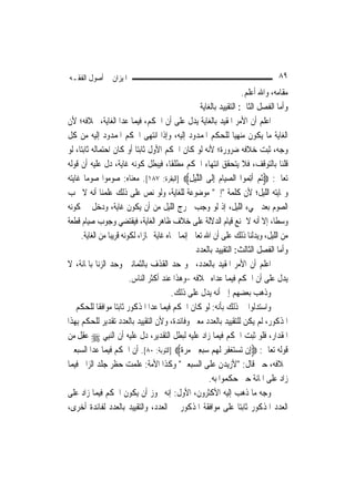 ‫ﺍﳌﻴﺰﺍﻥ ﰲ ﺃﺻﻮﻝ ﺍﻟﻔﻘـﻪ‬                                                                  ‫٩٨‬
                                                                          ‫ﻣﻘﺎﻣﻪ، ﻭﺍﷲ ﺃﻋﻠﻢ.‬
                                                         ‫ﻭﺃﻣﺎ ﺍﻟﻔﺼﻞ ﺍﻟﺜﺎﱐ: ﺍﻟﺘﻘﻴﻴﺪ ﺑﺎﻟﻐﺎﻳﺔ‬
‫ﺍﻋﻠﻢ ﺃﻥ ﺍﻷﻣﺮ ﺍﳌﻘﻴﺪ ﺑﺎﻟﻐﺎﻳﺔ ﻳﺪﻝ ﻋﻠﻰ ﺃﻥ ﺍﳊﻜﻢ، ﻓﻴﻤﺎ ﻋﺪﺍ ﺍﻟﻐﺎﻳﺔ، ﲞﻼﻓﻪ؛ ﻷﻥ‬
‫ﺍﻟﻐﺎﻳﺔ ﻣﺎ ﻳﻜﻮﻥ ﻣﻨﻬ‪‬ﺎ ﻟﻠﺤﻜﻢ ﺍﳌﻤﺪﻭﺩ ﺇﻟﻴﻪ، ﻭﺇﺫﺍ ﺍﻧﺘﻬﻰ ﺍﳊﻜﻢ ﺍﳌﻤﺪﻭﺩ ﺇﻟﻴﻪ ﻣﻦ ﻛﻞ‬
                                                                        ‫ﻴ‬
‫ﻭﺟﻪ، ﺛﺒﺖ ﺧﻼﻓﻪ ﺿﺮﻭﺭﺓ؛ ﻷﻧﻪ ﻟﻮ ﻛﺎﻥ ﺍﳊﻜﻢ ﺍﻷﻭﻝ ﺛﺎﺑﺘ‪‬ﺎ ﺃﻭ ﻛﺎﻥ ﺍﺣﺘﻤﺎﻟﻪ ﺛﺎﺑﺘ‪‬ﺎ، ﻟﻮ‬
‫ﻗﻠﻨﺎ ﺑﺎﻟﺘﻮﻗﻒ، ﻓﻼ ﻳﺘﺤﻘﻖ ﺍﻧﺘﻬﺎﺀ ﺍﳊﻜﻢ ﻣﻄﻠﻘﹰﺎ، ﻓﻴﺒﻄﻞ ﻛﻮﻧﻪ ﻏﺎﻳﺔ، ﺩﻝ ﻋﻠﻴﻪ ﺃﻥ ﻗﻮﻟﻪ‬
‫ﺗﻌﺎﱃ: ‪‬ﹸﺛﻢ ﹶﺃِﺗ ‪‬ﻮﺍ ﺍﻟﺼﻴ‪‬ﺎﻡ ِﺇﻟﹶﻰ ﺍﻟﻠﻴﻞ‪] ‬ﺍﻟﺒﻘﺮﺓ: ٧٨١[. ﻣﻌﻨﺎﻩ: ﺻﻮﻣﻮﺍ ﺻﻮﻣ‪‬ﺎ ﻏﺎﻳﺘﻪ‬
                                                    ‫ﱠ‪ِ ‬‬         ‫‪ ‬‬       ‫‪ ‬ﻤ‬
‫ﻭ‪‬ﺎﻳﺘﻪ ﺍﻟﻠﻴﻞ؛ ﻷﻥ ﻛﻠﻤﺔ "ﺇﱃ" ﻣﻮﺿﻮﻋﺔ ﻟﻠﻐﺎﻳﺔ، ﻭﻟﻮ ﻧﺺ ﻋﻠﻰ ﺫﻟﻚ ﻋﻠﻤﻨﺎ ﺃﻧﻪ ﻻ ﳚﺐ‬
‫ﺍﻟﺼﻮﻡ ﺑﻌﺪ ﳎﻲﺀ ﺍﻟﻠﻴﻞ، ﺇﺫ ﻟﻮ ﻭﺟﺐ ﳋﺮﺝ ﺍﻟﻠﻴﻞ ﻣﻦ ﺃﻥ ﻳﻜﻮﻥ ﻏﺎﻳﺔ، ﻭﺩﺧﻞ ﰲ ﻛﻮﻧﻪ‬
‫ﻭﺳﻄﹰﺎ، ﺇﻻ ﺃﻧﻪ ﻻ ﳝﻨﻊ ﻗﻴﺎﻡ ﺍﻟﺪﻻﻟﺔ ﻋﻠﻰ ﺧﻼﻑ ﻇﺎﻫﺮ ﺍﻟﻐﺎﻳﺔ، ﻓﻴﻘﺘﻀﻲ ﻭﺟﻮﺏ ﺻﻴﺎﻡ ﻗﻄﻌﺔ‬
      ‫ﻣﻦ ﺍﻟﻠﻴﻞ، ﻭﻳﺪﻟﻨﺎ ﺫﻟﻚ ﻋﻠﻰ ﺃﻥ ﺍﷲ ﺗﻌﺎﱃ ﺇ‪‬ﻤﺎ ﲰﺎﻩ ﻏﺎﻳﺔ ﳎﺎﺯ‪‬ﺍ، ﻟﻜﻮﻧﻪ ﻗﺮﻳﺒ‪‬ﺎ ﻣﻦ ﺍﻟﻐﺎﻳﺔ.‬
                                                 ‫ﻧ‬
                                                       ‫ﻭﺃﻣﺎ ﺍﻟﻔﺼﻞ ﺍﻟﺜﺎﻟﺚ: ﺍﻟﺘﻘﻴﻴﺪ ﺑﺎﻟﻌﺪﺩ‬
‫ﺍﻋﻠﻢ ﺃﻥ ﺍﻷﻣﺮ ﺍﳌﻘﻴﺪ ﺑﺎﻟﻌﺪﺩ، ﳓﻮ ﺣﺪ ﺍﻟﻘﺬﻑ ﺑﺎﻟﺜﻤﺎﻧﲔ ﻭﺣﺪ ﺍﻟﺰﻧﺎ ﺑﺎﳌﺎﺋﺔ، ﻻ‬
                           ‫ﻳﺪﻝ ﻋﻠﻰ ﺃﻥ ﺍﳊﻜﻢ ﻓﻴﻤﺎ ﻋﺪﺍﻩ ﲞﻼﻓﻪ -ﻭﻫﺬﺍ ﻋﻨﺪ ﺃﻛﺜﺮ ﺍﻟﻨﺎﺱ.‬
                                            ‫ﻭﺫﻫﺐ ﺑﻌﻀﻬﻢ ﺇﱃ ﺃﻧﻪ ﻳﺪﻝ ﻋﻠﻰ ﺫﻟﻚ.‬
‫ﻭﺍﺳﺘﺪﻟﻮﺍ ﰲ ﺫﻟﻚ ﺑﺄﻧﻪ: ﻟﻮ ﻛﺎﻥ ﺍﳊﻜﻢ ﻓﻴﻤﺎ ﻋﺪﺍ ﺍﳌﺬﻛﻮﺭ ﺛﺎﺑﺘ‪‬ﺎ ﻣﻮﺍﻓﻘﹰﺎ ﻟﻠﺤﻜﻢ ﰲ‬
‫ﺍﳌﺬﻛﻮﺭ، ﻟﹶﻢ ﻳﻜﻦ ﻟﻠﺘﻘﻴﻴﺪ ﺑﺎﻟﻌﺪﺩ ﻣﻌﲎ ﻭﻓﺎﺋﺪﺓ، ﻭﻷﻥ ﺍﻟﺘﻘﻴﻴﺪ ﺑﺎﻟﻌﺪﺩ ﺗﻘﺪﻳﺮ ﻟﻠﺤﻜﻢ ﺑِﻬﺬﺍ‬
‫ﺍﳌﻘﺪﺍﺭ، ﻓﻠﻮ ﺛﺒﺖ ﺍﳊﻜﻢ ﻓﻴﻤﺎ ﺯﺍﺩ ﻋﻠﻴﻪ ﻟﺒﻄﻞ ﺍﻟﺘﻘﺪﻳﺮ، ﺩﻝ ﻋﻠﻴﻪ ﺃﻥ ﺍﻟ‪‬ﻨﺒِﻲ ‪ ‬ﻋﻘﻞ ﻣﻦ‬
    ‫‪ ِ‬ﹶ‬
‫ﻗﻮﻟﻪ ﺗﻌﺎﱃ: ‪‬ﺇِﻥ ‪‬ﺗﺴﺘﻐﻔﺮ ﹶﻟﻬﻢ ﺳﺒﻌﲔ ﻣﺮﺓ‪] ‬ﺍﻟﺘﻮﺑﺔ: ٠٨[. ﺃﻥ ﺍﳊﻜﻢ ﻓﻴﻤﺎ ﻋﺪﺍ ﺍﻟﺴﺒﻌﲔ‬
                                               ‫‪    ِ      ِ  ‬ﹰ‬
‫ﲞﻼﻓﻪ، ﺣﱴ ﻗﺎﻝ: "ﻷﺯﻳﺪﻥ ﻋﻠﻰ ﺍﻟﺴﺒﻌﲔ" ﻭﻛﺬﺍ ﺍﻷﻣﺔ: ﻋﻠﻤﺖ ﺣﻈﺮ ﺟﻠﺪ ﺍﻟﺰﺍﱐ ﻓﻴﻤﺎ‬
                                                             ‫ﺯﺍﺩ ﻋﻠﻰ ﺍﳌﺎﺋﺔ ﺣﱴ ﺣﻜﻤﻮﺍ ﺑﻪ.‬
‫ﻭﺟﻪ ﻣﺎ ﺫﻫﺐ ﺇﻟﻴﻪ ﺍﻷﻛﺜﺮﻭﻥ، ﺍﻷﻭﻝ: ﺇﻧﻪ ﳚﻮﺯ ﺃﻥ ﻳﻜﻮﻥ ﺍﳊﻜﻢ ﻓﻴﻤﺎ ﺯﺍﺩ ﻋﻠﻰ‬
‫ﺍﻟﻌﺪﺩ ﺍﳌﺬﻛﻮﺭ ﺛﺎﺑﺘ‪‬ﺎ ﻋﻠﻰ ﻣﻮﺍﻓﻘﺔ ﺍﳌﺬﻛﻮﺭ ﰲ ﺍﻟﻌﺪﺩ، ﻭﺍﻟﺘﻘﻴﻴﺪ ﺑﺎﻟﻌﺪﺩ ﻟﻔﺎﺋﺪﺓ ﺃﺧﺮﻯ،‬
 