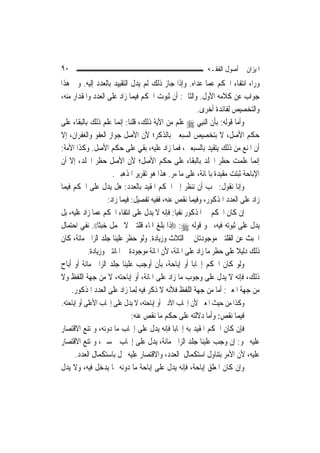 ‫٠٩‬                                                       ‫ﺍﳌﻴﺰﺍﻥ ﰲ ﺃﺻﻮﻝ ﺍﻟﻔﻘـﻪ‬
‫ﻭﺭﺍﺀ ﺍﻧﺘﻔﺎﺀ ﺍﳊﻜﻢ ﻋﻤﺎ ﻋﺪﺍﻩ. ﻭﺇﺫﺍ ﺟﺎﺯ ﺫﻟﻚ ﻟﹶﻢ ﻳﺪﻝ ﺍﻟﺘﻘﻴﻴﺪ ﺑﺎﻟﻌﺪﺩ ﺇﻟﻴﻪ. ﻭﰲ ﻫﺬﺍ‬
‫ﺟﻮﺍﺏ ﻋﻦ ﻛﻼﻣﻪ ﺍﻷﻭﻝ. ﻭﺍﻟﺜﺎﱐ: ﺃﻥ ﺛﺒﻮﺕ ﺍﳊﻜﻢ ﻓﻴﻤﺎ ﺯﺍﺩ ﻋﻠﻰ ﺍﻟﻌﺪﺩ ﻭﺍﳌﻘﺪﺍﺭ ﻣﻨﻪ،‬
                                                       ‫ﻭﺍﻟﺘﺨﺼﻴﺺ ﻟﻔﺎﺋﺪﺓ ﺃﺧﺮﻯ.‬
‫ﻭﺃﻣﺎ ﻗﻮﻟﻪ: ﺑﺄﻥ ﺍﻟ‪‬ﻨﺒِﻲ ‪ ‬ﻋﻠﻢ ﻣﻦ ﺍﻵﻳﺔ ﺫﻟﻚ، ﻗﻠﻨﺎ: ﺇ‪‬ﻤﺎ ﻋﻠﻢ ﺫﻟﻚ ﺑﺎﻟﺒﻘﺎﺀ ﻋﻠﻰ‬
                         ‫ﻧ‬
‫ﺣﻜﻢ ﺍﻷﺻﻞ، ﻻ ﺑﺘﺨﺼﻴﺺ ﺍﻟﺴﺒﻌﲔ ﺑﺎﻟﺬﻛﺮ؛ ﻷﻥ ﺍﻷﺻﻞ ﺟﻮﺍﺯ ﺍﻟﻌﻔﻮ ﻭﺍﻟﻐﻔﺮﺍﻥ، ﺇﻻ‬
‫ﺃﻥ ﺍﳌﻨﻊ ﻣﻦ ﺫﻟﻚ ﻳﺘﻘﻴﺪ ﺑﺎﻟﺴﺒﻌﲔ، ﻓﻤﺎ ﺯﺍﺩ ﻋﻠﻴﻪ، ﺑﻘﻲ ﻋﻠﻰ ﺣﻜﻢ ﺍﻷﺻﻞ. ﻭﻛﺬﺍ ﺍﻷﻣﺔ:‬
‫ﺇ‪‬ﻤﺎ ﻋﻠﻤﺖ ﺣﻈﺮ ﺍﳉﻠﺪ ﺑﺎﻟﺒﻘﺎﺀ ﻋﻠﻰ ﺣﻜﻢ ﺍﻷﺻﻞ؛ ﻷﻥ ﺍﻷﺻﻞ ﺣﻈﺮ ﺍﳉﻠﺪ، ﺇﻻ ﺃﻥ‬             ‫ﻧ‬
                     ‫ﺍﻹﺑﺎﺣﺔ ﺛﺒﺘﺖ ﻣﻘﻴﺪﺓ ﺑﺎﳌﺎﺋﺔ، ﻋﻠﻰ ﻣﺎ ﻣﺮ. ﻫﺬﺍ ﻫﻮ ﺗﻘﺮﻳﺮ ﺍﳌﺬﻫﺒﲔ.‬
‫ﻭﺇﻧﺎ ﻧﻘﻮﻝ: ﳚﺐ ﺃﻥ ﻧﻨﻈﺮ ﺇﱃ ﺍﳊﻜﻢ ﺍﳌﻘﻴﺪ ﺑﺎﻟﻌﺪﺩ: ﻫﻞ ﻳﺪﻝ ﻋﻠﻰ ﺍﳊﻜﻢ ﻓﻴﻤﺎ‬
                   ‫ﺯﺍﺩ ﻋﻠﻰ ﺍﻟﻌﺪﺩ ﺍﳌﺬﻛﻮﺭ، ﻭﻓﻴﻤﺎ ﻧﻘﺺ ﻋﻨﻪ، ﻓﻔﻴﻪ ﺗﻔﺼﻴﻞ: ﻓﻴﻤﺎ ﺯﺍﺩ:‬
‫ﺇﻥ ﻛﺎﻥ ﺍﳊﻜﻢ ﰲ ﺍﳌﺬﻛﻮﺭ ﻧﻔﻴ‪‬ﺎ: ﻓﺈﻧﻪ ﻻ ﻳﺪﻝ ﻋﻠﻰ ﺍﻧﺘﻔﺎﺀ ﺍﳊﻜﻢ ﻋﻤﺎ ﺯﺍﺩ ﻋﻠﻴﻪ، ﺑﻞ‬
‫ﻳﺪﻝ ﻋﻠﻰ ﺛﺒﻮﺗﻪ ﻓﻴﻪ، ﳓﻮ ﻗﻮﻟﻪ ‪)) :‬ﺇﺫﺍ ﺑﻠﻎ ﺍﳌﺎﺀ ﻗﻠﺘﲔ ﻻ ﳛﻤﻞ ﺧﺒﺜﹰﺎ((. ﻧﻔﻲ ﺍﺣﺘﻤﺎﻝ‬
        ‫‪‬‬
‫ﺍﳋﺒﺚ ﻋﻦ ﺍﻟﻘﻠﺘﲔ ﻣﻮﺟﻮﺩﺗﺎﻥ ﰲ ﺍﻟﺜﻼﺙ ﻭﺯﻳﺎﺩﺓ. ﻭﻟﻮ ﺣﻈﺮ ﻋﻠﻴﻨﺎ ﺟﻠﺪ ﺍﻟﺰﺍﱐ ﻣﺎﺋﺔ، ﻛﺎﻥ‬
           ‫ﺫﻟﻚ ﺩﻟﻴﻼ ﻋﻠﻰ ﺣﻈﺮ ﻣﺎ ﺯﺍﺩ ﻋﻠﻰ ﺍﳌﺎﺋﺔ، ﻷﻥ ﺍﳌﺎﺋﺔ ﻣﻮﺟﻮﺩﺓ ﰲ ﺍﳌﺎﺋﺘﲔ ﻭﺯﻳﺎﺩﺓ.‬
                                                                      ‫ﹰ‬
‫ﻭﻟﻮ ﻛﺎﻥ ﺍﳊﻜﻢ ﺇﳚﺎﺑ‪‬ﺎ ﺃﻭ ﺇﺑﺎﺣﺔ، ﺑﺄﻥ ﺃﻭﺟﺐ ﻋﻠﻴﻨﺎ ﺟﻠﺪ ﺍﻟﺰﺍﱐ ﻣﺎﺋﺔ ﺃﻭ ﺃﺑﺎﺡ‬
‫ﺫﻟﻚ، ﻓﺈﻧﻪ ﻻ ﻳﺪﻝ ﻋﻠﻰ ﻭﺟﻮﺏ ﻣﺎ ﺯﺍﺩ ﻋﻠﻰ ﺍﳌﺎﺋﺔ، ﺃﻭ ﺇﺑﺎﺣﺘﻪ، ﻻ ﻣﻦ ﺟﻬﺔ ﺍﻟﻠﻔﻆ ﻭﻻ‬
    ‫ﻣﻦ ﺟﻬﺔ ﺍﳌﻌﲎ: ﺃﻣﺎ ﻣﻦ ﺟﻬﺔ ﺍﻟﻠﻔﻆ ﻓﻸﻧﻪ ﻻ ﺫﻛﺮ ﻓﻴﻪ ِﻟﻤ‪‬ﺎ ﺯﺍﺩ ﻋﻠﻰ ﺍﻟﻌﺪﺩ ﺍﳌﺬﻛﻮﺭ.‬
‫ﻭﻛﺬﺍ ﻣﻦ ﺣﻴﺚ ﺍﳌﻌﲎ ﻷﻥ ﺇﳚﺎﺏ ﺍﻷﺩﱏ ﺃﻭ ﺇﺑﺎﺣﺘﻪ، ﻻ ﻳﺪﻝ ﻋﻠﻰ ﺇﳚﺎﺏ ﺍﻷﻋﻠﻰ ﺃﻭ ﺇﺑﺎﺣﺘﻪ.‬
                         ‫ﻓﻴﻤﺎ ﻧﻘﺺ: ﻭﺃﻣﺎ ﺩﻻﻟﺘﻪ ﻋﻠﻰ ﺣﻜﻢ ﻣﺎ ﻧﻘﺺ ﻋﻨﻪ:‬
‫ﻓﺈﻥ ﻛﺎﻥ ﺍﳊﻜﻢ ﺍﳌﻘﻴﺪ ﺑﻪ ﺇﳚﺎﺑ‪‬ﺎ ﻓﺈﻧﻪ ﻳﺪﻝ ﻋﻠﻰ ﺇﳚﺎﺏ ﻣﺎ ﺩﻭﻧﻪ، ﻭﳝﺘﻨﻊ ﺍﻻﻗﺘﺼﺎﺭ‬
‫ﻋﻠﻴﻪ ﳓﻮ: ﺇﻥ ﻭﺟﺐ ﻋﻠﻴﻨﺎ ﺟﻠﺪ ﺍﻟﺰﺍﱐ ﻣﺎﺋﺔ، ﻳﺪﻝ ﻋﻠﻰ ﺇﳚﺎﺏ ﲬﺴﲔ، ﻭﳝﺘﻨﻊ ﺍﻻﻗﺘﺼﺎﺭ‬
     ‫ﻋﻠﻴﻪ، ﻷﻥ ﺍﻷﻣﺮ ﺑﺘﻨﺎﻭﻝ ﺍﺳﺘﻜﻤﺎﻝ ﺍﻟﻌﺪﺩ، ﻭﺍﻻﻗﺘﺼﺎﺭ ﻋﻠﻴﻪ ﳜﻞ ﺑﺎﺳﺘﻜﻤﺎﻝ ﺍﻟﻌﺪﺩ.‬
‫ﻭﺇﻥ ﻛﺎﻥ ﺍﳌﻌﻠﻖ ﺇﺑﺎﺣﺔ، ﻓﺈﻧﻪ ﻳﺪﻝ ﻋﻠﻰ ﺇﺑﺎﺣﺔ ﻣﺎ ﺩﻭﻧﻪ ﳑﺎ ﻳﺪﺧﻞ ﻓﻴﻪ، ﻭﻻ ﻳﺪﻝ‬
 