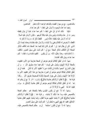 ‫ﺍﳌﻴﺰﺍﻥ ﰲ ﺃﺻﻮﻝ ﺍﻟﻔﻘـﻪ‬                                                        ‫٣٩‬
        ‫ﺑﺎﻟﺸﺎﻫﺪﻳﻦ، ﳝﻨﻊ ﻣﻦ ﺟﻮﺍﺯ ﺍﻟﻘﻀﺎﺀ ﺑﺎﻟﺸﺎﻫﺪ ﺍﻟﻮﺍﺣﺪ؛ ﻷﻧﻪ ﺩﺍﺧﻞ ﰲ ﺍﻟﺸﺎﻫﺪﻳﻦ.‬
                  ‫ﻭﻓﻴﻤﺎ ﻋﺪﺍ ﻫﺬﻩ ﺍﻟﻮﺟﻮﻩ، ﻻ ﻳﺪﻝ ﻋﻠﻰ ﺍﻧﺘﻔﺎﺀ ﺍﳊﻜﻢ ﻋﻤﺎ ﻋﺪﺍﻩ.‬
‫ﺩﻟﻴﻠﻨﺎ ﰲ ﺫﻟﻚ ﺃﻧﻪ ﻟﻮ ﺩﻝ ﻋﻠﻰ ﺍﻧﺘﻔﺎﺀ ﺍﳊﻜﻢ ﻋﻤﺎ ﻋﺪﺍﻩ: ﻓﺈﻣﺎ ﺃﻥ ﻳﺪﻝ ﺑﻠﻔﻈﻪ‬
 ‫ﻭﺻﺮﳛﻪ، ﺃﻭ ﲟﻌﻨﺎﻩ ﻭﻓﺎﺋﺪﺗﻪ، ﻭﻟﻴﺲ ﻳﺪﻝ ﻋﻠﻴﻪ ﺑﻜﻼ ﺍﻟﻮﺟﻬﲔ، ﻓﺈﺫﻥ ﻻ ﻳﺪﻝ ﻋﻠﻴﻪ ﺃﺻﻼ.‬
  ‫ﹰ‬
‫ﺃﻣﺎ ﺃﻧﻪ ﻻ ﻳﺪﻝ ﻋﻠﻴﻪ ﺑﻠﻔﻈﻪ: ﻓﻸﻧﻪ ﻟﻴﺲ ﰲ ﺍﻟﻠﻔﻆ ﺫﻛﺮ ﻟﻐﲑﻩ، ﻭﻣﺎ ﻻ ﺫﻛﺮ ﻟﻪ ﰲ‬
‫ﺍﻟﻠﻔﻆ، ﻻ ﻳﺘﻌﺮﺽ ﻟﻪ ﺍﻟﻜﻼﻡ ﺑﻨﻔﻲ ﻭﻻ ﺇﺛﺒﺎﺕ، ﻭﻻ ﻳﺪﻝ ﻋﻠﻴﻪ ﺑﻔﺎﺋﺪﺗﻪ ﻭﻣﻌﻨﺎﻩ ﺃﻳﻀ‪‬ﺎ؛ ﻷﻥ‬
‫ﺍﻟﺬﻱ ﳝﻜﻦ ﺃﻥ ﻳﻘﺎﻝ ﻓﻴﻪ: ﺇﻥ ﺍﳊﻜﻢ ﻟﻮ ﻛﺎﻥ ﺛﺎﺑﺘ‪‬ﺎ ﻓﻴﻤﺎ ﻋﺪﺍ ﺍﻟﺼﻔﺔ، ﹶﻟﻤ‪‬ﺎ ﺗﻜﻠﻒ ﻟﺬﻛﺮ‬
‫ﺍﻟﺼﻔﺔ؛ ﻷﻥ ﺍﻟﺘﻜﻠﻒ ﻟﺬﻛﺮ ﺍﻟﺼﻔﺔ -ﻣﻊ ﺃﻥ ﺍﳊﻜﻢ ﺛﺎﺑﺖ ﻋﻠﻰ ﺳﺒﻴﻞ ﺍﻟﻌﻤﻮﻡ -ﺗﻜﻠﻒ‬
‫ﲟﺎ ﻻ ﻓﺎﺋﺪﺓ ﻓﻴﻪ- ﻭﻫﺬﺍ ﺑﺎﻃﻞ؛ ﻷﻧﻪ ﳚﻮﺯ ﺃﻥ ﻳﻜﻮﻥ ﰲ ﺍﻟﺘﻘﻴﻴﺪ ﻓﺎﺋﺪﺓ ﻭﺭﺍﺀ ﺍﻧﺘﻔﺎﺀ ﺍﳊﻜﻢ‬
                                                   ‫ﻋﻤﺎ ﻋﺪﺍﻩ، ﻭﺑﻴﺎﻥ ﺗﻠﻚ ﺍﻟﻔﺎﺋﺪﺓ:‬
‫ﻣﻨﻬﺎ: ﺃﻧﻪ ﻟﻮ ﺃﻃﻠﻖ ﺍﻟﻜﻼﻡ ﻟﺘﻮﻫﻢ ﻣﺘﻮﻫﻢ ﺃﻥ ﺍﻟﺼﻔﺔ ﺧﺎﺭﺟﺔ ﻋﻦ ﺍﻷﻣﺮ، ﻓﺘﻘﻴﻴﺪﻩ‬
‫ﺑﺎﻟﺼﻔﺔ ﻹﺯﺍﻟﺔ ﺍﻹﻳﻬﺎﻡ، ﻭﻟﻴﺪﻝ ﻋﻠﻰ ﺛﺒﻮﺕ ﺍﳊﻜﻢ ﻓﻴﻤﺎ ﻋﺪﺍﻩ ﺑﻄﺮﻳﻖ ﺍﻷﻭﱃ، ﳓﻮ ﺃﻥ‬
‫ﻳﻘﻮﻝ ﺍﻟﺸﺎﺭﻉ: "ﺿﺤﻮﺍ ﺑﺎﻟﺸﺎﺓ ﺇﻥ ﻛﺎﻧﺖ ﻋﻮﺭﺍﺀ" ﻓﺘﻘﻴﻴﺪ ﺍﻷﻣﺮ ﺇﺫﺍ ﻛﺎﻥ ﰲ ﻋﻠﻤﻪ ﺃﻥ ﻟﻮ‬
‫ﺃﻃﻠﻖ ﺍﻟﻜﻼﻡ ﺇﻃﻼﻗﹰﺎ ﻟﺘﻮﻫﻢ ﻣﺘﻮﻫﻢ ﺃﻥ ﺍﻟﻌﻮﺭﺍﺀ ﺧﺎﺭﺟﺔ ﻋﻦ ﻫﺬﺍ ﺍﻷﻣﺮ ﻓﺘﻘﻴﻴﺪ ﺍﻷﻣﺮ ﺑﻪ‬
‫ﻹﺯﺍﻟﺔ ﻫﺬﺍ ﺍﻹﻳﻬﺎﻡ، ﻭﻟﻴﺪﻝ ﻋﻠﻰ ﺟﻮﺍﺯ ﺍﻟﻀﺤﻴﺔ ﺑﺎﻟﺸﺎﺓ ﺍﻟﺼﺤﻴﺤﺔ ﺑﻄﺮﻳﻖ ﺍﻷﻭﱃ. ﻭﻛﺬﺍ‬
‫ﻗﻮﻟﻪ ﺗﻌﺎﱃ: ‪‬ﻭﻻ ‪‬ﺗﻘ‪ ‬ﹸﻮﺍ ﹶﺃﻭﻻﺩﻛﹸﻢ ﺧﺸﻴﺔ ِﺇﻣﻼﻕ‪] ‬ﺍﻹﺳﺮﺍﺀ: ١٣[. ﻻ ﳝﻨﻊ ﺃﻥ ﻳﻌﻠﻢ ﺍﷲ‬
                                  ‫‪ ‬ﹶ ﹾﺘﻠ ‪ ‬ﹶ ‪    ‬ﹶ ‪ ‬ﹶ ٍ‬
‫ﺗﻌﺎﱃ ﺃﻧﻪ ﻟﻮ ﺃﻃﻠﻖ ﺍﻟﻜﻼﻡ ﺇﻃﻼﻗﹰﺎ ﻟﺘﻮﻫﻢ ﻣﺘﻮﻫﻢ ﺃﻥ ﺍﻟﻘﺘﻞ ﺧﺸﻴﺔ ﺍﻹﻣﻼﻕ ﻏﲑ ﻣﺮﺍﺩ،‬
                                             ‫ﻓﻴﻘﻴﺪ ﺍﷲ ﺗﻌﺎﱃ ﺍﻟﻨﻬﻲ ﺑﻪ ﻹﺯﺍﻟﺔ ﺍﻹ‪‬ﺎﻡ.‬
‫ﻭﻣﻨﻬﺎ: ﺃﻧﻪ ﻻ ﳝﺘﻨﻊ ﺃﻥ ﻳﻜﻮﻥ ﺍﻟﺒﻠﻮﻯ ﻭﺍﻗﻌﺔ ﺑﺎﻟﺼﻔﺔ، ﻓﻴﺒﲔ ﺣﻜﻢ ﺍﻟﺼﻔﺔ‬
‫ﺑﺎﻟﺘﻨﺼﻴﺺ ﻋﻠﻴﻪ، ﻭﻣﺎ ﻋﺪﺍ ﺫﻟﻚ ﻻ ﻳﺸﺘﺒﻪ، ﳓﻮ ﻗﻮﻟﻪ ﺗﻌﺎﱃ: ‪‬ﻭﻻ ‪‬ﺗﻘ‪ ‬ﹸﻮﺍ ﹶﺃﻭﻻﺩﻛﹸﻢ‬
‫‪ ‬ﹶ ﹾﺘﻠ ‪ ‬ﹶ ‪ ‬‬
‫ﺧﺸﻴﺔ ِﺇﻣﻼﻕ‪ ‬ﻛﺎﻥ ﻻ ﻳﺸﺘﺒﻪ ﻋﻠﻴﻬﻢ ﺣﺮﻣﺔ ﺍﻟﻘﺘﻞ، ﻭﺇ‪‬ﻤﺎ ﻳﺸﺘﺒﻪ ﻋﻠﻴﻬﻢ ﺍﻟﻘﺘﻞ ﺧﺸﻴﺔ‬
                            ‫ﻧ‬                                      ‫‪  ‬ﹶ ‪ ‬ﹶ ٍ‬
           ‫ﺍﻹﻣﻼﻕ، ﻓﻘﻴﺪ ﺍﷲ ‪ ‬ﺍﻟﻨﻬﻲ ﺑﻪ ﻟﻴﻌﻠﻢ ﺃﻥ ﺍﳊﻜﻢ ﺛﺎﺑﺖ ﻋﻠﻰ ﺳﺒﻴﻞ ﺍﻟﻌﻤﻮﻡ.‬
‫ﻭﻣﻨﻬﺎ: ﺃﻧﻪ ﻻ ﳝﺘﻨﻊ ﺃﻥ ﺗﻜﻮﻥ ﺍﳌﺼﻠﺤﺔ ﰲ ﺃﻥ ﻳﺒﲔ ﺣﻜﻢ ﺍﻟﺼﻔﺔ ﺑﺎﻟﺘﻨﺼﻴﺺ ﻋﻠﻴﻪ،‬
 