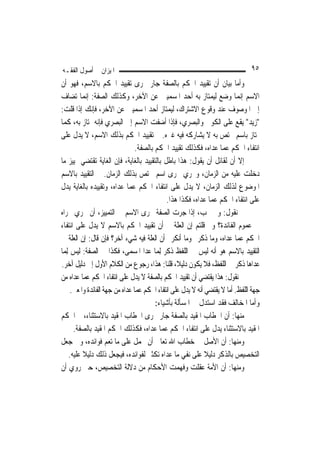 ‫ﺍﳌﻴﺰﺍﻥ ﰲ ﺃﺻﻮﻝ ﺍﻟﻔﻘـﻪ‬                                                             ‫٥٩‬
‫ﻭﺃﻣﺎ ﺑﻴﺎﻥ ﺃﻥ ﺗﻘﻴﻴﺪ ﺍﳊﻜﻢ ﺑﺎﻟﺼﻔﺔ ﺟﺎﺭ ﳎﺮﻯ ﺗﻘﻴﻴﺪ ﺍﳊﻜﻢ ﺑﺎﻻﺳﻢ، ﻓﻬﻮ ﺃﻥ‬
‫ﺍﻻﺳﻢ ﺇ‪‬ﻤﺎ ﻭﺿﻊ ﻟﻴﻤﺘﺎﺯ ﺑﻪ ﺃﺣﺪ ﺍﳌﺴﻤﻴﲔ ﻋﻦ ﺍﻵﺧﺮ، ﻭﻛﺬﻟﻚ ﺍﻟﺼﻔﺔ: ﺇ‪‬ﻤﺎ ﺗﻀﺎﻑ‬
             ‫ﻧ‬                                                               ‫ﻧ‬
‫ﺇﱃ ﺍﳌﻮﺻﻮﻑ ﻋﻨﺪ ﻭﻗﻮﻉ ﺍﻻﺷﺘﺮﺍﻙ، ﻟﻴﻤﺘﺎﺯ ﺃﺣﺪ ﺍﳌﺴﻤﻴﲔ ﻋﻦ ﺍﻵﺧﺮ، ﻓﺈﻧﻚ ﺇﺫﺍ ﻗﻠﺖ:‬
‫"ﺯﻳﺪ" ﻳﻘﻊ ﻋﻠﻰ ﺍﻟﻜﻮﰲ ﻭﺍﻟﺒﺼﺮﻱ، ﻓﺈﺫﺍ ﺃﺿﻔﺖ ﺍﻻﺳﻢ ﺇﱃ ﺍﻟﺒﺼﺮﻱ ﻓﺈﻧﻪ ﳝﺘﺎﺯ ﺑﻪ، ﻛﻤﺎ‬
‫ﳝﺘﺎﺯ ﺑﺎﺳﻢ ﳜﺘﺺ ﺑﻪ ﻻ ﻳﺸﺎﺭﻛﻪ ﻓﻴﻪ ﻏﲑﻩ. ﰒ ﺗﻘﻴﻴﺪ ﺍﳊﻜﻢ ﺑﺬﻟﻚ ﺍﻻﺳﻢ، ﻻ ﻳﺪﻝ ﻋﻠﻰ‬
                                  ‫ﺍﻧﺘﻔﺎﺀ ﺍﳊﻜﻢ ﻋﻤﺎ ﻋﺪﺍﻩ، ﻓﻜﺬﻟﻚ ﺗﻘﻴﻴﺪ ﺍﳊﻜﻢ ﺑﺎﻟﺼﻔﺔ.‬
‫ﺇﻻ ﺃﻥ ﻟﻘﺎﺋﻞ ﺃﻥ ﻳﻘﻮﻝ: ﻫﺬﺍ ﺑﺎﻃﻞ ﺑﺎﻟﺘﻘﻴﻴﺪ ﺑﺎﻟﻐﺎﻳﺔ، ﻓﺈﻥ ﺍﻟﻐﺎﻳﺔ ﺗﻘﺘﻀﻲ ﲤﻴﻴﺰ ﻣﺎ‬
‫ﺩﺧﻠﺖ ﻋﻠﻴﻪ ﻣﻦ ﺍﻟﺰﻣﺎﻥ، ﻭﲡﺮﻱ ﳎﺮﻯ ﺍﺳﻢ ﳜﺘﺺ ﺑﺬﻟﻚ ﺍﻟﺰﻣﺎﻥ. ﰒ ﺍﻟﺘﻘﻴﻴﺪ ﺑﺎﻻﺳﻢ‬
‫ﺍﳌﻮﺿﻮﻉ ﻟﺬﻟﻚ ﺍﻟﺰﻣﺎﻥ، ﻻ ﻳﺪﻝ ﻋﻠﻰ ﺍﻧﺘﻔﺎﺀ ﺍﳊﻜﻢ ﻋﻤﺎ ﻋﺪﺍﻩ، ﻭﺗﻘﻴﻴﺪﻩ ﺑﺎﻟﻐﺎﻳﺔ ﻳﺪﻝ‬
                                              ‫ﻋﻠﻰ ﺍﻧﺘﻔﺎﺀ ﺍﳊﻜﻢ ﻋﻤﺎ ﻋﺪﺍﻩ، ﻓﻜﺬﺍ ﻫﺬﺍ.‬
‫ﰒ ﻧﻘﻮﻝ: ﻭﱂ ﳚﺐ، ﺇﺫﺍ ﺟﺮﺕ ﺍﻟﺼﻔﺔ ﳎﺮﻯ ﺍﻻﺳﻢ ﰲ ﺍﻟﺘﻤﻴﻴﺰ، ﺃﻥ ﳚﺮﻱ ﳎﺮﺍﻩ‬
‫ﰲ ﻋﻤﻮﻡ ﺍﻟﻔﺎﺋﺪﺓ؟ ﻭﱂ ﻗﻠﺘﻢ ﺇﻥ ﺍﻟﻌﻠﺔ ﰲ ﺃﻥ ﺗﻘﻴﻴﺪ ﺍﳊﻜﻢ ﺑﺎﻻﺳﻢ ﻻ ﻳﺪﻝ ﻋﻠﻰ ﺍﻧﺘﻔﺎﺀ‬
‫ﺍﳊﻜﻢ ﻋﻤﺎ ﻋﺪﺍﻩ، ﻭﻣﺎ ﺫﻛﺮﰎ ﻭﻣﺎ ﺃﻧﻜﺮﰎ ﺃﻥ ﺍﻟﻌﻠﺔ ﻓﻴﻪ ﺷﻲﺀ ﺁﺧﺮ؟ ﻓﺈﻥ ﻗﺎﻝ: ﺇﻥ ﺍﻟﻌﻠﺔ ﰲ‬
‫ﺍﻟﺘﻘﻴﻴﺪ ﺑﺎﻻﺳﻢ ﻫﻮ ﺃﻧﻪ ﻟﻴﺲ ﰲ ﺍﻟﻠﻔﻆ ﺫﻛﺮ ِﻟﻤ‪‬ﺎ ﻋﺪﺍ ﺍﳌﺴﻤﻰ، ﻓﻜﺬﺍ ﰲ ﺍﻟﺼﻔﺔ: ﻟﻴﺲ ِﻟﻤ‪‬ﺎ‬
‫ﻋﺪﺍﻫﺎ ﺫﻛﺮ ﰲ ﺍﻟﻠﻔﻆ، ﻓﻼ ﻳﻜﻮﻥ ﺩﻟﻴﻼﹰ، ﻗﻠﻨﺎ: ﻫﺬﺍ، ﺭﺟﻮﻉ ﻣﻦ ﺍﻟﻜﻼﻡ ﺍﻷﻭﻝ ﺇﱃ ﺩﻟﻴﻞ ﺁﺧﺮ.‬
‫ﰒ ﻧﻘﻮﻝ: ﻫﺬﺍ ﻳﻘﺘﻀﻲ ﺃﻥ ﺗﻘﻴﻴﺪ ﺍﳊﻜﻢ ﺑﺎﻟﺼﻔﺔ ﻻ ﻳﺪﻝ ﻋﻠﻰ ﺍﻧﺘﻔﺎﺀ ﺍﳊﻜﻢ ﻋﻤﺎ ﻋﺪﺍﻩ ﻣﻦ‬
      ‫ﺟﻬﺔ ﺍﻟﻠﻔﻆ. ﺃﻣﺎ ﻻ ﻳﻘﺘﻀﻲ ﺃﻧﻪ ﻻ ﻳﺪﻝ ﻋﻠﻰ ﺍﻧﺘﻔﺎﺀ ﺍﳊﻜﻢ ﻋﻤﺎ ﻋﺪﺍﻩ ﻣﻦ ﺟﻬﺔ ﺍﻟﻔﺎﺋﺪﺓ ﻭﺍﳌﻌﲎ.‬
                                          ‫ﻭﺃﻣﺎ ﺍﳌﺨﺎﻟﻒ ﻓﻘﺪ ﺍﺳﺘﺪﻝ ﰲ ﺍﳌﺴﺄﻟﺔ ﺑﺄﺷﻴﺎﺀ:‬
‫ﻣﻨﻬﺎ: ﺃﻥ ﺍﳋﻄﺎﺏ ﺍﳌﻘﻴﺪ ﺑﺎﻟﺼﻔﺔ ﺟﺎﺭ ﳎﺮﻯ ﺍﳋﻄﺎﺏ ﺍﳌﻘﻴﺪ ﺑﺎﻻﺳﺘﺜﻨﺎﺀ، ﰒ ﺍﳊﻜﻢ‬
       ‫ﺍﳌﻘﻴﺪ ﺑﺎﻻﺳﺘﺜﻨﺎﺀ ﻳﺪﻝ ﻋﻠﻰ ﺍﻧﺘﻔﺎﺀ ﺍﳊﻜﻢ ﻋﻤﺎ ﻋﺪﺍﻩ، ﻓﻜﺬﻟﻚ ﺍﳊﻜﻢ ﺍﳌﻘﻴﺪ ﺑﺎﻟﺼﻔﺔ.‬
‫ﻭﻣﻨﻬﺎ: ﺃﻥ ﺍﻷﺻﻞ ﰲ ﺧﻄﺎﺏ ﺍﷲ ﺗﻌﺎﱃ ﺃﻥ ﳛﻤﻞ ﻋﻠﻰ ﻣﺎ ﺗﻌﻢ ﻓﻮﺍﺋﺪﻩ، ﻭﰲ ﺟﻌﻞ‬
     ‫ﺍﻟﺘﺨﺼﻴﺺ ﺑﺎﻟﺬﻛﺮ ﺩﻟﻴﻼ ﻋﻠﻰ ﻧﻔﻲ ﻣﺎ ﻋﺪﺍﻩ ﺗﻜﺜﲑ ﻟﻔﻮﺍﺋﺪﻩ، ﻓﻴﺠﻌﻞ ﺫﻟﻚ ﺩﻟﻴﻼ ﻋﻠﻴﻪ.‬
           ‫ﹰ‬                                                   ‫ﹰ‬
‫ﻭﻣﻨﻬﺎ: ﺃﻥ ﺍﻷﻣﺔ ﻋﻘﻠﺖ ﻭﻓﻬﻤﺖ ﺍﻷﺣﻜﺎﻡ ﻣﻦ ﺩﻻﻟﺔ ﺍﻟﺘﺨﺼﻴﺺ، ﺣﱴ ﺭﻭﻱ ﺃﻥ‬
 