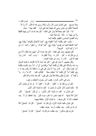 ‫ﺍﳌﻴﺰﺍﻥ ﰲ ﺃﺻﻮﻝ ﺍﻟﻔﻘـﻪ‬                                                          ‫٧٩‬
‫ﻭﻫﺬﺍ ﺻﺮﻳﺢ ﰲ ﻧﻔﻲ ﺍﻟﻐﺴﻞ ﺑﺪﻭﻥ ﺍﻹﻧـﺰﺍﻝ، ﻭﻛﺬﺍ ﺭﻭﻱ ﻋﻨﻪ ﺃﻧﻪ ﻗﺎﻝ: "ﻻ ﺭﺑﺎ ﺇﻻ ﰲ‬
      ‫ﺍﻟﻨﺴﻴﺌﺔ" ﻓﻠﻌﻞ ﺍﺑﻦ ﻋﺒﺎﺱ ﺭﺿﻲ ﺍﷲ ﻋﻨﻬﻤﺎ ﺇ‪‬ﻤﺎ ﻧﻔﻰ ﺍﻟﺮﺑﺎ ﰲ ﺍﻟﻨﻘﺪ ﺑِﻬﺬﺍ ﺍﳊﺪﻳﺚ.‬
                                       ‫ﻧ‬
‫ﺃﻣﺎ ﺍﳊﻜﻢ ﺍﳌﻘﻴﺪ ﺑﺼﻔﺔ ﻓﻼ ﻳﺪﻝ ﻋﻠﻰ ﺍﻧﺘﻔﺎﺀ ﺍﳊﻜﻢ ﻋﻤﺎ ﻋﺪﺍﻩ، ﻻ ﻣﻦ ﺟﻬﺔ ﺍﻟﻠﻔﻆ‬
                                           ‫ﻭﻻ ﻣﻦ ﺟﻬﺔ ﺍﳌﻌﲎ، ﻓﻼ ﳚﻌﻞ ﺩﻟﻴﻼ ﻋﻠﻴﻪ.‬
                                                 ‫ﹰ‬
                                         ‫ﻭﺃﻣﺎ ﺍﻟﻔﺼﻞ ﺍﻟﺴﺎﺩﺱ: ﺍﻟﺘﻘﻴﻴﺪ ﺑﻜﻠﻤﺔ ﺇ‪‬ﻤﺎ‬
                                            ‫ﻧ‬
‫ﺍﳋﻄﺎﺏ ﺍﳌﻘﻴﺪ ﺑﻜﻠﻤﺔ "ﺇ‪‬ﻤﺎ" ﻛﻘﻮﻟﻪ ‪" :‬ﺇ‪‬ﻤﺎ ﺍﻷﻋﻤﺎﻝ ﺑﺎﻟﻨﻴﺎﺕ" ﻭﻗﻮﻟﻪ ‪:‬‬
                                 ‫ﻧ‬                 ‫ﻧ‬
‫"ﺇ‪‬ﻤﺎ ﺍﻟﺸﻔﻌﺔ ﻓﻴﻤﺎ ﻟﹶﻢ ﻳﻘﺴﻢ" ﻭﻗﻮﻟﻪ ‪" :‬ﺇ‪‬ﻤﺎ ﺍﻟﻮﻻﺀ ﳌﻦ ﺃﻋﺘﻖ" ﻭ"ﺇ‪‬ﻤﺎ ﺍﳌﺎﺀ ﻣﻦ‬
            ‫ﻧ‬                        ‫ﻧ‬                                         ‫ﻧ‬
                                                    ‫ﺍﳌﺎﺀ" ﻭ"ﺇ‪‬ﻤﺎ ﺍﻟﺮﺑﺎ ﰲ ﺍﻟﻨﺴﻴﺌﺔ".‬
                                                                        ‫ﻧ‬
‫ﻗﺎﻝ ﺑﻌﻀﻬﻢ: ﻳﺪﻝ ﻋﻠﻰ ﺍﻧﺘﻔﺎﺀ ﺍﳊﻜﻢ ﻋﻤﺎ ﻋﺪﺍﻩ؛ ﻷﻥ ﺍﳌﻔﻬﻮﻡ ﻣﻨﻪ ﺫﻟﻚ، ﺃﻻ ﺗﺮﻯ‬
‫ﺃﻥ ﻣﻦ ﻗﺎﻝ ﻟﻐﲑﻩ: "ﻫﻞ ﰲ ﺍﻟﺪﺍﺭ ﻏﲑ ﺯﻳﺪ؟" ﻓﻘﻴﻞ ﻟﻪ ﰲ ﺍﳉﻮﺍﺏ: "ﺇ‪‬ﻤﺎ ﰲ ﺍﻟﺪﺍﺭ ﺯﻳﺪ"‬
                ‫ﻧ‬
                                   ‫ﻓﻬﻢ ﺃﻧﻪ ﻟﻴﺲ ﰲ ﺍﻟﺪﺍﺭ ﻏﲑ ﺯﻳﺪ، ﻣﻦ ﺣﻴﺚ ﺍﻟﻌﺮﻑ.‬
‫ﻭﻗﺎﻝ ﺑﻌﻀﻬﻢ: ﻻ ﻳﺪﻝ ﻋﻞ ﻧﻔﻲ ﺍﳊﻜﻢ ﻋﻤﺎ ﻋﺪﺍﻩ ﺇﻻ ﺇﺫﺍ ﺍﻗﺘﺮﻧﺖ ﺑﻪ ﻗﺮﻳﻨﺔ ﺍﻟﺴﺆﺍﻝ‬
‫ﻭﻏﲑﻫﺎ، ﻭﺍﻟﺪﻻﻟﺔ ﻋﻠﻰ ﺫﻟﻚ ﺃﻥ ﻛﻠﻤﺔ "ﺇ‪‬ﻤﺎ" ﻣﺮﻛﺒﺔ ﻣﻦ "ﺇﻥ" ﻭ "ﻣﺎ"، ﻭﻟﻮ ﺫﻛﺮﺕ ﺑﻜﻠﻤﺔ‬
                                              ‫ﻧ‬
‫"ﺇﻥ" ﻣﻔﺮﺩ‪‬ﺍ ﻭﻗﺎﻝ: "ﺇﻥ ﰲ ﺍﻟﺪﺍﺭ ﺯﻳﺪ‪‬ﺍ" ﻻ ﻳﺪﻝ ﻋﻠﻰ ﻧﻔﻲ ﻏﲑﻩ، ﻓﻜﺬﺍ ﺇﺫﺍ ﺭﻛﺐ ﻣﻌﻪ ﻏﲑﻩ‬
‫ﻭﻫﻮ ﻛﻠﻤﺔ "ﻣﺎ" ﻷﻥ ﻛﻠﻤﺔ "ﻣﺎ" ﺩﺧﻠﺖ ﺻﻠﺔ ﰲ ﺍﻟﻜﻼﻡ، ﻛﻤﺎ ﰲ "ﺇﺫﺍ ﻣﺎ" ﻭ"ﻣﱴ ﻣﺎ"‬
      ‫ﻭ"ﺃﻳﻨﻤﺎ" ﺃﻭ ﳛﺘﻤﻞ ﺃﻥ ﺗﻜﻮﻥ ﺻﻠﺔ، ﻓﻼ ﻳﺪﻝ ﻋﻠﻰ ﻧﻔﻲ ﺍﳊﻜﻢ ﻋﻤﺎ ﻋﺪﺍﻩ، ﻭﺍﷲ ﺃﻋﻠﻢ.‬
           ‫ﺑﺎب ﻓﻲ اﻷﻣﺮ اﻟﻮارد ﻋﻘﻴﺐ أﻣﺮ ﺑﺤﺮف اﻟﻌﻄﻒ وﻏﻴﺮﻩ‬
‫ﺍﻋﻠﻢ ﺃﻥ ﻣﻦ ﻗﺎﻝ ﻟﻐﲑﻩ: "ﺍﻓﻌﻞ" ﰒ ﻗﺎﻝ ﻟﻪ : "ﺍﻓﻌﻞ" ﻻ ﳜﻠﻮ ﺇﻣﺎ ﺃﻥ ﻳﺘﻨﺎﻭﻝ ﺍﻷﻣﺮ‬
            ‫ﺍﻟﺜﺎﱐ ﻣﺜﻠﻤﺎ ﺗﻨﺎﻭﻝ ﺍﻷﻣﺮ ﺍﻷﻭﻝ، ﺃﻭ ﺗﻨﺎﻭﻝ ﻣﺎ ﳜﺎﻟﻒ ﻣﺎ ﺗﻨﺎﻭﻟﻪ ﺍﻷﻣﺮ ﺍﻷﻭﻝ.‬
‫ﻓﺈﻥ ﺗﻨﺎﻭﻝ ﻣﺎ ﳜﺎﻟﻒ ﻣﺎ ﺗﻨﺎﻭﻟﻪ ﺍﻷﻣﺮ ﺍﻷﻭﻝ، ﳓﻮ ﺃﻥ ﻗﺎﻝ: "ﺗﺼﺪﻕ" ﰒ ﻗﺎﻝ:‬
‫"ﺻﻞ" ﻓﻼ ﺷﺒﻬﺔ ﰲ ﺃﻧﻪ ﻳﻔﻴﺪ ﻣﺄﻣﻮﺭ‪‬ﺍ ﺑﻪ ﺁﺧﺮ، ﺳﻮﺍﺀ ﻛﺎﻥ ﲝﺮﻑ ﺍﻟﻌﻄﻒ ﺃﻭ ﻻ ﲝﺮﻑ‬
                     ‫ﺍﻟﻌﻄﻒ، ﻷﻧﻪ ﻻ ﳝﻜﻦ ﺻﺮﻓﻪ ﺇﱃ ﻣﺎ ﺗﻨﺎﻭﻟﻪ ﺍﻷﻭﻝ ﳌﺨﺎﻟﻔﺔ ﺑﻴﻨﻬﻤﺎ.‬
‫ﻓﺈﻥ ﺗﻨﺎﻭﻝ ﻣﺜﻠﻤﺎ ﺗﻨﺎﻭﻟﻪ ﺍﻷﻭﻝ، ﺑﺄﻥ ﻗﺎﻝ ﻟﻪ: "ﺗﺼﺪﻕ" ﰒ ﻗﺎﻝ ﻟﻪ: "ﺗﺼﺪﻕ" ﻓﻼ‬
                             ‫ﳜﻠﻮ ﺇﻣﺎ ﺇﻥ ﺫﻛﺮﻩ ﲝﺮﻑ ﻋﻄﻒ، ﺃﻭ ﺑﻐﲑ ﺣﺮﻑ ﻋﻄﻒ.‬
   ‫ﻓﺈﻥ ﻟﹶﻢ ﻳﻜﻦ ﻣﺬﻛﻮﺭ‪‬ﺍ ﲝﺮﻑ ﻋﻄﻒ، ﺑﺄﻥ ﻗﺎﻝ ﻟﻪ: "ﺗﺼﺪﻕ" ﰒ ﻗﺎﻝ ﻟﻪ: "ﺗﺼﺪﻕ".‬
 