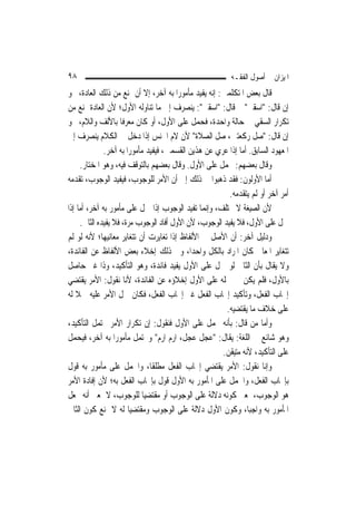 ‫٨٩‬                                                        ‫ﺍﳌﻴﺰﺍﻥ ﰲ ﺃﺻﻮﻝ ﺍﻟﻔﻘـﻪ‬
‫ﻗﺎﻝ ﺑﻌﺾ ﺍﳌﺘﻜﻠﻤﲔ: ﺇﻧﻪ ﻳﻔﻴﺪ ﻣﺄﻣﻮﺭ‪‬ﺍ ﺑﻪ ﺁﺧﺮ، ﺇﻻ ﺃﻥ ﳝﻨﻊ ﻣﻦ ﺫﻟﻚ ﺍﻟﻌﺎﺩﺓ، ﳓﻮ‬
‫ﺇﻥ ﻗﺎﻝ: "ﺍﺳﻘﲏ" ﰒ ﻗﺎﻝ: "ﺍﺳﻘﲏ": ﻳﻨﺼﺮﻑ ﺇﱃ ﻣﺎ ﺗﻨﺎﻭﻟﻪ ﺍﻷﻭﻝ؛ ﻷﻥ ﺍﻟﻌﺎﺩﺓ ﲤﻨﻊ ﻣﻦ‬
‫ﺗﻜﺮﺍﺭ ﺍﻟﺴﻘﻲ ﰲ ﺣﺎﻟﺔ ﻭﺍﺣﺪﺓ، ﻓﺤﻤﻞ ﻋﻠﻰ ﺍﻷﻭﻝ، ﺃﻭ ﻛﺎﻥ ﻣﻌﺮﻓﹰﺎ ﺑﺎﻷﻟﻒ ﻭﺍﻟﻼﻡ، ﳓﻮ‬
‫ﺇﻥ ﻗﺎﻝ: "ﺻﻞ ﺭﻛﻌﺘﲔ، ﺻﻞ ﺍﻟﺼﻼﺓ" ﻷﻥ ﻻﻡ ﺍﳉﻨﺲ ﺇﺫﺍ ﺩﺧﻞ ﰲ ﺍﻟﻜﻼﻡ ﻳﻨﺼﺮﻑ ﺇﱃ‬
               ‫ﺍﳌﻌﻬﻮﺩ ﺍﻟﺴﺎﺑﻖ. ﺃﻣﺎ ﺇﺫﺍ ﻋﺮﻱ ﻋﻦ ﻫﺬﻳﻦ ﺍﻟﻘﺴﻤﲔ، ﻓﻴﻔﻴﺪ ﻣﺄﻣﻮﺭ‪‬ﺍ ﺑﻪ ﺁﺧﺮ.‬
      ‫ﻭﻗﺎﻝ ﺑﻌﻀﻬﻢ: ﳛﻤﻞ ﻋﻠﻰ ﺍﻷﻭﻝ. ﻭﻗﺎﻝ ﺑﻌﻀﻬﻢ ﺑﺎﻟﺘﻮﻗﻒ ﻓﻴﻪ، ﻭﻫﻮ ﺍﳌﺨﺘﺎﺭ.‬
‫ﺃﻣﺎ ﺍﻷﻭﻟﻮﻥ: ﻓﻘﺪ ﺫﻫﺒﻮﺍ ﰲ ﺫﻟﻚ ﺇﱃ ﺃﻥ ﺍﻷﻣﺮ ﻟﻠﻮﺟﻮﺏ، ﻓﻴﻔﻴﺪ ﺍﻟﻮﺟﻮﺏ، ﺗﻘﺪﻣﻪ‬
                                                         ‫ﺃﻣﺮ ﺁﺧﺮ ﺃﻭ ﻟﹶﻢ ﻳﺘﻘﺪﻣﻪ.‬
‫ﻷﻥ ﺍﻟﺼﻴﻐﺔ ﻻ ﲣﺘﻠﻒ، ﻭﺇ‪‬ﻤﺎ ﺗﻔﻴﺪ ﺍﻟﻮﺟﻮﺏ ﺇﺫﺍ ﲪﻞ ﻋﻠﻰ ﻣﺄﻣﻮﺭ ﺑﻪ ﺁﺧﺮ، ﺃﻣﺎ ﺇﺫﺍ‬
                                                  ‫ﻧ‬
      ‫ﲪﻞ ﻋﻠﻰ ﺍﻷﻭﻝ، ﻓﻼ ﻳﻔﻴﺪ ﺍﻟﻮﺟﻮﺏ، ﻷﻥ ﺍﻷﻭﻝ ﺃﻓﺎﺩ ﺍﻟﻮﺟﻮﺏ ﻣﺮﺓ، ﻓﻼ ﻳﻔﻴﺪﻩ ﺍﻟﺜﺎﱐ.‬
‫ﻭﺩﻟﻴﻞ ﺁﺧﺮ: ﺃﻥ ﺍﻷﺻﻞ ﰲ ﺍﻷﻟﻔﺎﻅ ﺇﺫﺍ ﺗﻐﺎﻳﺮﺕ ﺃﻥ ﺗﺘﻐﺎﻳﺮ ﻣﻌﺎﻧﻴﻬﺎ؛ ﻷﻧﻪ ﻟﻮ ﻟﹶﻢ‬
‫ﺗﺘﻐﺎﻳﺮ ﺍﳌﻌﺎﱐ ﻛﺎﻥ ﺍﳌﺮﺍﺩ ﺑﺎﻟﻜﻞ ﻭﺍﺣﺪ‪‬ﺍ، ﻭﰲ ﺫﻟﻚ ﺇﺧﻼﺀ ﺑﻌﺾ ﺍﻷﻟﻔﺎﻅ ﻋﻦ ﺍﻟﻔﺎﺋﺪﺓ،‬
‫ﻭﻻ ﻳﻘﺎﻝ ﺑﺄﻥ ﺍﻟﺜﺎﱐ ﻟﻮ ﲪﻞ ﻋﻠﻰ ﺍﻷﻭﻝ ﻳﻔﻴﺪ ﻓﺎﺋﺪﺓ، ﻭﻫﻮ ﺍﻟﺘﺄﻛﻴﺪ، ﻭﺫﺍ ﻏﲑ ﺣﺎﺻﻞ‬
‫ﺑﺎﻷﻭﻝ، ﻓﻠﻢ ﻳﻜﻦ ﰲ ﲪﻠﻪ ﻋﻠﻰ ﺍﻷﻭﻝ ﺇﺧﻼﺅﻩ ﻋﻦ ﺍﻟﻔﺎﺋﺪﺓ، ﻷﻧﺎ ﻧﻘﻮﻝ: ﺍﻷﻣﺮ ﻳﻘﺘﻀﻲ‬
‫ﺇﳚﺎﺏ ﺍﻟﻔﻌﻞ، ﻭﺗﺄﻛﻴﺪ ﺇﳚﺎﺏ ﺍﻟﻔﻌﻞ ﻏﲑ ﺇﳚﺎﺏ ﺍﻟﻔﻌﻞ، ﻓﻜﺎﻥ ﲪﻞ ﺍﻷﻣﺮ ﻋﻠﻴﻪ ﲪﻼ ﻟﻪ‬
    ‫ﹰ‬
                                                        ‫ﻋﻠﻰ ﺧﻼﻑ ﻣﺎ ﻳﻘﺘﻀﻴﻪ.‬
‫ﻭﺃﻣﺎ ﻣﻦ ﻗﺎﻝ: ﺑﺄﻧﻪ ﳛﻤﻞ ﻋﻠﻰ ﺍﻷﻭﻝ ﻓﻨﻘﻮﻝ: ﺇﻥ ﺗﻜﺮﺍﺭ ﺍﻷﻣﺮ ﳛﺘﻤﻞ ﺍﻟﺘﺄﻛﻴﺪ،‬
‫ﻭﻫﻮ ﺷﺎﺋﻊ ﰲ ﺍﻟﻠﻐﺔ: ﻳﻘﺎﻝ: "ﻋﺠﻞ ﻋﺠﻞ، ﺍﺭﻡ ﺍﺭﻡ" ﻭﳛﺘﻤﻞ ﻣﺄﻣﻮﺭ‪‬ﺍ ﺑﻪ ﺁﺧﺮ، ﻓﻴﺤﻤﻞ‬
                                                       ‫ﻋﻠﻰ ﺍﻟﺘﺄﻛﻴﺪ، ﻷﻧﻪ ﻣﺘﻴﻘﻦ.‬
‫ﻭﺇﻧﺎ ﻧﻘﻮﻝ: ﺍﻷﻣﺮ ﻳﻘﺘﻀﻲ ﺇﳚﺎﺏ ﺍﻟﻔﻌﻞ ﻣﻄﻠﻘﹰﺎ، ﻭﺍﳊﻤﻞ ﻋﻠﻰ ﻣﺄﻣﻮﺭ ﺑﻪ ﻗﻮﻝ‬
‫ﺑﺈﳚﺎﺏ ﺍﻟﻔﻌﻞ، ﻭﺍﳊﻤﻞ ﻋﻠﻰ ﺍﳌﺄﻣﻮﺭ ﺑﻪ ﺍﻷﻭﻝ ﻗﻮﻝ ﺑﺈﳚﺎﺏ ﺍﻟﻔﻌﻞ ﺑﻪ؛ ﻷﻥ ﺇﻓﺎﺩﺓ ﺍﻷﻣﺮ‬
‫ﻫﻮ ﺍﻟﻮﺟﻮﺏ، ﲟﻌﲎ ﻛﻮﻧﻪ ﺩﻻﻟﺔ ﻋﻠﻰ ﺍﻟﻮﺟﻮﺏ ﺃﻭ ﻣﻘﺘﻀﻴ‪‬ﺎ ﻟﻠﻮﺟﻮﺏ، ﻻ ﲟﻌﲎ ﺃﻧﻪ ﳚﻌﻞ‬
‫ﺍﳌﺄﻣﻮﺭ ﺑﻪ ﻭﺍﺟﺒ‪‬ﺎ، ﻭﻛﻮﻥ ﺍﻷﻭﻝ ﺩﻻﻟﺔ ﻋﻠﻰ ﺍﻟﻮﺟﻮﺏ ﻭﻣﻘﺘﻀﻴ‪‬ﺎ ﻟﻪ ﻻ ﳝﻨﻊ ﻛﻮﻥ ﺍﻟﺜﺎﱐ‬
 