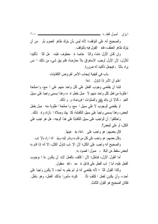 ‫٠٠١‬                                                        ‫ﺍﳌﻴﺰﺍﻥ ﰲ ﺃﺻﻮﻝ ﺍﻟﻔﻘـﻪ‬
‫ﻭﺍﻟﺼﺤﻴﺢ ﺃﻧﻪ ﻋﻠﻰ ﺍﻟﺘﻮﻗﻒ؛ ﻷﻧﻪ ﻟﻴﺲ ﺑﺄﻥ ﻳﺘﺮﻙ ﻇﺎﻫﺮ ﺍﻟﻌﻤﻮﻡ ﺑﺄﻭﱃ ﻣﻦ ﺃﻥ‬
                                ‫ﻳﺘﺮﻙ ﻇﺎﻫﺮ ﺍﻟﻌﻄﻒ، ﻓﺘﻌﲔ ﺍﻟﻘﻮﻝ ﻓﻴﻪ ﺑﺎﻟﺘﻮﻗﻒ.‬
‫ﻭﺇﻥ ﻛﺎﻥ ﺍﻷﻭﻝ ﻋﺎ ‪‬ﺎ، ﻭﺍﻟﺜﺎﱐ ﺧﺎ ‪‬ﺎ ﻏﲑ ﻣﻌﻄﻮﻑ ﻋﻠﻴﻪ، ﳚﻌﻞ ﺍﻟﺜﺎﱐ ﺗﺄﻛﻴﺪ‪‬ﺍ‬
                                  ‫ﺻ‬              ‫ﻣ‬
‫ﻟﻸﻭﻝ، ﻷﻥ ﺍﻷﻭﻝ ﺃﻭﺟﺐ ﺍﻻﺳﺘﻐﺮﺍﻕ ﺑﻼ ﻣﻌﺎﺭﺿﺔ، ﻓﻠﻢ ﻳﺒﻖ ﺷﻲﺀ ﻣﻦ ﺫﻟﻚ ﺍﳉﻨﺲ‬
                                      ‫ﻳﺮﺍﺩ ﺑﺎﻟﺜﺎﱐ، ﻓﻴﺠﻌﻞ ﺗﺄﻛﻴﺪ‪‬ﺍ ﻟﻪ ﺿﺮﻭﺭﺓ.‬
               ‫ﺑﺎب ﻓﻲ آﻴﻔﻴﺔ إﻳﺠﺎب اﻷﻣﺮ ﻟﻔﺮوض اﻟﻜﻔﺎﻳﺎت‬
                                         ‫ﺍﻋﻠﻢ ﺃﻥ ﺍﻷﻣﺮ ﺇﺫﺍ ﺗﻨﺎﻭﻝ ﲨﺎﻋﺔ:‬
‫ﻓﺈﻣﺎ ﺃﻥ ﻳﻘﺘﻀﻲ ﻭﺟﻮﺏ ﺍﻟﻔﻌﻞ ﻋﻠﻰ ﻛﻞ ﻭﺍﺣﺪ ﻣﻨﻬﻢ ﻋﻠﻰ ﺍﳉﻤﻊ، ﻭﺍﳌﺼﻠﺤﺔ‬
‫ﺍﳌﻄﻠﻮﺑﺔ ﻣﻦ ﻓﻌﻞ ﻛﻞ ﻭﺍﺣﺪ ﻣﻨﻬﻢ ﻻ ﳛﺼﻞ ﺑﻔﻌﻞ ﻏﲑﻩ، ﻭﻫﺬﺍ ﻳﺴﻤﻰ ﻭﺍﺟﺒ‪‬ﺎ ﻋﻠﻰ ﺳﺒﻴﻞ‬
                     ‫ﺍﻟﺘﻌﻴﲔ، ﻛﺎﻹﳝﺎﻥ ﺑﺎﷲ ‪ ‬ﻭﺍﻟﺼﻠﻮﺍﺕ ﺍﳌﻔﺮﻭﺿﺔ، ﻭﳓﻮ ﺫﻟﻚ.‬
‫ﺃﻭ ﻳﻘﺘﻀﻲ ﺍﻟﻮﺟﻮﺏ ﻻ ﻋﻠﻰ ﺳﺒﻴﻞ ﺍﳉﻤﻊ، ﻭﺍﳌﺼﻠﺤﺔ ﺍﳌﻄﻠﻮﺑﺔ ﻣﻨﻪ ﲢﺼﻞ ﺑﻔﻌﻞ‬
 ‫ﺍﻟﺒﻌﺾ، ﻭﻫﺬﺍ ﻳﺴﻤﻰ ﻭﺍﺟﺒ‪‬ﺎ ﻋﻠﻰ ﺳﺒﻴﻞ ﺍﻟﻜﻔﺎﻳﺔ، ﻛﺎﳉﻬﺎﺩ ﻭﺻﻼﺓ ﺍﳉﻨﺎﺯﺓ، ﻭﻏﲑ ﺫﻟﻚ.‬
‫ﻭﺍﺧﺘﻠﻔﻮﺍ: ﺃﻥ ﺍﻟﻮﺍﺟﺐ ﻋﻠﻰ ﺳﺒﻴﻞ ﺍﻟﻜﻔﺎﻳﺔ ﻋﻠﻰ ﻫﺬﺍ ﺍﻟﻮﺟﻪ- ﻫﻞ ﻫﻮ ﺍﺟﺐ ﻋﻠﻰ‬
                                                     ‫ﺍﻟﻜﻞ، ﺃﻭ ﻋﻠﻰ ﺍﻟﺒﻌﺾ؟.‬
                         ‫ﻗﺎﻝ ﺑﻌﻀﻬﻢ: ﻫﻮ ﻭﺍﺟﺐ ﻋﻠﻰ ﲨﺎﻋﺔ، ﺑﻐﲑ ﻋﻴﻨﻬﺎ.‬
  ‫ﻭﻗﺎﻝ ﺑﻌﻀﻬﻢ: ﻫﻮ ﻭﺍﺟﺐ ﻋﻠﻰ ﻛﻞ ﻣﻦ ﻗﺎﻡ ﺑﻪ ﻭﺑﺎﺩﺭ ﺇﻟﻴﻪ، ﻭﻳﺘﺒﲔ ﺃﻧﻪ ﺍﳌﺮﺍﺩ ﺑﺎﻹﳚﺎﺏ.‬
‫ﻭﺍﻟﺼﺤﻴﺢ ﺃﻧﻪ ﻭﺍﺟﺐ ﻋﻠﻰ ﺍﻟﻜﻞ؛ ﻷﻥ ﺍﻹﳚﺎﺏ ﺗﻨﺎﻭﻝ ﺍﻟﻜﻞ، ﺇﻻ ﺃﻧﻪ ﺇﺫﺍ ﻗﺎﻡ ﺑﻪ‬
                                   ‫ﺍﻟﺒﻌﺾ ﺳﻘﻂ ﻋﻦ ﺍﻟﺒﺎﻗﲔ، ﳊﺼﻮﻝ ﺍﳌﻘﺼﻮﺩ ﺑﻪ.‬
‫ﺃﻣﺎ ﺍﻟﻘﻮﻝ ﺍﻷﻭﻝ، ﻓﺒﺎﻃﻞ؛ ﻷﻥ ﺍﳌﻜﻠﻒ ﺑﺎﻟﻔﻌﻞ ﻻﺑﺪ ﺃﻥ ﻳﻜﻮﻥ ﻋﺎﳌﹰﺎ ﺑﻮﺟﻮﺏ‬
                    ‫ﺍﻟﻔﻌﻞ ﻋﻠﻴﻪ، ﺃﻣﺎ ﺇﳚﺎﺏ ﺍﻟﻔﻌﻞ ﻋﻠﻰ ﻓﺎﻋﻞ ﻏﲑ ﻣﻌﲔ، ﻓﻐﲑ ﻣﻌﻘﻮﻝ.‬
‫ﻭﻛﺬﺍ ﺍﻟﻘﻮﻝ ﺍﻟﺜﺎﱐ؛ ﻷﻧﻪ ﻳﻘﺘﻀﻲ ﺃﻧﻪ ﻟﻮ ﻟﹶﻢ ﻳﻘﻢ ﺑﻪ ﺃﺣﺪ، ﻻ ﻳﻜﻮﻥ ﻭﺍﺟﺒ‪‬ﺎ ﻋﻠﻰ‬
‫ﺃﺣﺪ،، ﻭﺃﻥ ﻳﻜﻮﻥ ﻟﻔﻌﻞ ﺍﳌﻜﻠﻒ ﺗﺄﺛﲑ ﰲ ﻛﻮﻧﻪ ﻣﺄﻣﻮﺭ‪‬ﺍ ﺑﺬﻟﻚ ﺍﻟﻔﻌﻞ، ﻭﻫﻮ ﺑﺎﻃﻞ.‬
                                              ‫ﻓﻜﺎﻥ ﺍﻟﺼﺤﻴﺢ ﻫﻮ ﺍﻟﻘﻮﻝ ﺍﻟﺜﺎﻟﺚ.‬
 