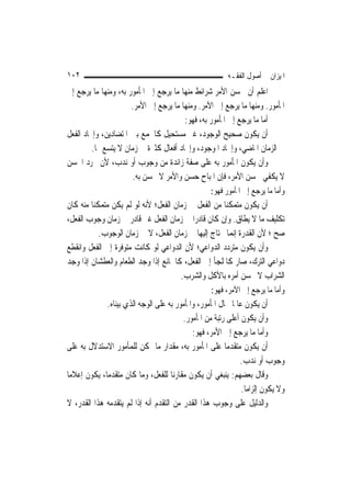 ‫٢٠١‬                                                        ‫ﺍﳌﻴﺰﺍﻥ ﰲ ﺃﺻﻮﻝ ﺍﻟﻔﻘـﻪ‬
‫ﺍﻋﻠﻢ ﺃﻥ ﳊﺴﻦ ﺍﻷﻣﺮ ﺷﺮﺍﺋﻂ ﻣﻨﻬﺎ ﻣﺎ ﻳﺮﺟﻊ ﺇﱃ ﺍﳌﺄﻣﻮﺭ ﺑﻪ، ﻭﻣﻨﻬﺎ ﻣﺎ ﻳﺮﺟﻊ ﺇﱃ‬
                      ‫ﺍﳌﺄﻣﻮﺭ. ﻭﻣﻨﻬﺎ ﻣﺎ ﻳﺮﺟﻊ ﺇﱃ ﺍﻵﻣﺮ. ﻭﻣﻨﻬﺎ ﻣﺎ ﻳﺮﺟﻊ ﺇﱃ ﺍﻷﻣﺮ.‬
                                        ‫ﺃﻣﺎ ﻣﺎ ﻳﺮﺟﻊ ﺇﱃ ﺍﳌﺄﻣﻮﺭ ﺑﻪ، ﻓﻬﻮ:‬
‫ﺃﻥ ﻳﻜﻮﻥ ﺻﺤﻴﺢ ﺍﻟﻮﺟﻮﺩ، ﻏﲑ ﻣﺴﺘﺤﻴﻞ ﻛﺎﳉﻤﻊ ﺑﲔ ﺍﳌﺘﻀﺎﺩﻳﻦ، ﻭﺇﳚﺎﺩ ﺍﻟﻔﻌﻞ‬
         ‫ﰲ ﺍﻟﺰﻣﺎﻥ ﺍﳌﺎﺿﻲ، ﻭﺇﳚﺎﺩ ﺍﳌﻮﺟﻮﺩ، ﻭﺇﳚﺎﺩ ﺃﻓﻌﺎﻝ ﻛﺜﲑﺓ ﰲ ﺯﻣﺎﻥ ﻻ ﻳﺘﺴﻊ ﳍﺎ.‬
‫ﻭﺃﻥ ﻳﻜﻮﻥ ﺍﳌﺄﻣﻮﺭ ﺑﻪ ﻋﻠﻰ ﺻﻔﺔ ﺯﺍﺋﺪﺓ ﻣﻦ ﻭﺟﻮﺏ ﺃﻭ ﻧﺪﺏ، ﻷﻥ ﳎﺮﺩ ﺍﳊﺴﻦ‬
                      ‫ﻻ ﻳﻜﻔﻲ ﳊﺴﻦ ﺍﻷﻣﺮ، ﻓﺈﻥ ﺍﳌﺒﺎﺡ ﺣﺴﻦ ﻭﺍﻷﻣﺮ ﻻ ﳛﺴﻦ ﺑﻪ.‬
                                                    ‫ﻭﺃﻣﺎ ﻣﺎ ﻳﺮﺟﻊ ﺇﱃ ﺍﳌﺄﻣﻮﺭ ﻓﻬﻮ:‬
‫ﺃﻥ ﻳﻜﻮﻥ ﻣﺘﻤﻜﻨ‪‬ﺎ ﻣﻦ ﺍﻟﻔﻌﻞ ﰲ ﺯﻣﺎﻥ ﺍﻟﻔﻌﻞ؛ ﻷﻧﻪ ﻟﻮ ﻟﹶﻢ ﻳﻜﻦ ﻣﺘﻤﻜﻨ‪‬ﺎ ﻣﻨﻪ ﻛﺎﻥ‬
‫ﺗﻜﻠﻴﻒ ﻣﺎ ﻻ ﻳﻄﺎﻕ. ﻭﺇﻥ ﻛﺎﻥ ﻗﺎﺩﺭ‪‬ﺍ ﰲ ﺯﻣﺎﻥ ﺍﻟﻔﻌﻞ ﻏﲑ ﻗﺎﺩﺭ ﰲ ﺯﻣﺎﻥ ﻭﺟﻮﺏ ﺍﻟﻔﻌﻞ،‬
            ‫ﺻﺢ ؛ ﻷﻥ ﺍﻟﻘﺪﺭﺓ ﺇ‪‬ﻤﺎ ﳛﺘﺎﺝ ﺇﻟﻴﻬﺎ ﰲ ﺯﻣﺎﻥ ﺍﻟﻔﻌﻞ، ﻻ ﰲ ﺯﻣﺎﻥ ﺍﻟﻮﺟﻮﺏ.‬
                                                          ‫ﻧ‬
‫ﻭﺃﻥ ﻳﻜﻮﻥ ﻣﺘﺮﺩﺩ ﺍﻟﺪﻭﺍﻋﻲ؛ ﻷﻥ ﺍﻟﺪﻭﺍﻋﻲ ﻟﻮ ﻛﺎﻧﺖ ﻣﺘﻮﻓﺮﺓ ﺇﱃ ﺍﻟﻔﻌﻞ ﻭﺍﻧﻘﻄﻊ‬
‫ﺩﻭﺍﻋﻲ ﺍﻟﺘﺮﻙ، ﺻﺎﺭ ﻛﺎﳌﻠﺠﺄ ﺇﱃ ﺍﻟﻔﻌﻞ، ﻛﺎﳉﺎﺋﻊ ﺇﺫﺍ ﻭﺟﺪ ﺍﻟﻄﻌﺎﻡ ﻭﺍﻟﻌﻄﺸﺎﻥ ﺇﺫﺍ ﻭﺟﺪ‬
                                        ‫ﺍﻟﺸﺮﺍﺏ ﻻ ﳛﺴﻦ ﺃﻣﺮﻩ ﺑﺎﻷﻛﻞ ﻭﺍﻟﺸﺮﺏ.‬
                                                     ‫ﻭﺃﻣﺎ ﻣﺎ ﻳﺮﺟﻊ ﺇﱃ ﺍﻵﻣﺮ، ﻓﻬﻮ:‬
              ‫ﺃﻥ ﻳﻜﻮﻥ ﻋﺎﳌﹰﺎ ﲝﺎﻝ ﺍﳌﺄﻣﻮﺭ، ﻭﺍﳌﺄﻣﻮﺭ ﺑﻪ ﻋﻠﻰ ﺍﻟﻮﺟﻪ ﺍﻟﺬﻱ ﺑﻴﻨﺎﻩ.‬
                                          ‫ﻭﺃﻥ ﻳﻜﻮﻥ ﺃﻋﻠﻰ ﺭﺗﺒﺔ ﻣﻦ ﺍﳌﺄﻣﻮﺭ.‬
                                             ‫ﻭﺃﻣﺎ ﻣﺎ ﻳﺮﺟﻊ ﺇﱃ ﺍﻷﻣﺮ، ﻓﻬﻮ:‬
‫ﺃﻥ ﻳﻜﻮﻥ ﻣﺘﻘﺪﻣ‪‬ﺎ ﻋﻠﻰ ﺍﳌﺄﻣﻮﺭ ﺑﻪ، ﻣﻘﺪﺍﺭ ﻣﺎ ﳝﻜﻦ ﻟﻠﻤﺄﻣﻮﺭ ﺍﻻﺳﺘﺪﻻﻝ ﺑﻪ ﻋﻠﻰ‬
                                                               ‫ﻭﺟﻮﺏ ﺃﻭ ﻧﺪﺏ.‬
‫ﻭﻗﺎﻝ ﺑﻌﻀﻬﻢ: ﻳﻨﺒﻐﻲ ﺃﻥ ﻳﻜﻮﻥ ﻣﻘﺎﺭﻧ‪‬ﺎ ﻟﻠﻔﻌﻞ، ﻭﻣﺎ ﻛﺎﻥ ﻣﺘﻘﺪﻣ‪‬ﺎ، ﻳﻜﻮﻥ ﺇﻋﻼﻣ‪‬ﺎ‬
                                                                ‫ﻭﻻ ﻳﻜﻮﻥ ﺇﻟﺰﺍﻣ‪‬ﺎ.‬
‫ﻭﺍﻟﺪﻟﻴﻞ ﻋﻠﻰ ﻭﺟﻮﺏ ﻫﺬﺍ ﺍﻟﻘﺪﺭ ﻣﻦ ﺍﻟﺘﻘﺪﻡ ﺃﻧﻪ ﺇﺫﺍ ﻟﹶﻢ ﻳﺘﻘﺪﻣﻪ ﻫﺬﺍ ﺍﻟﻘﺪﺭ، ﻻ‬
 