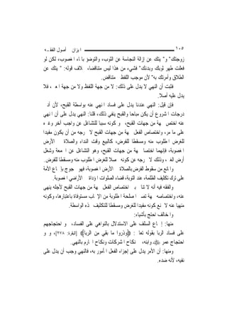 ‫ﺍﳌﻴﺰﺍﻥ ﰲ ﺃﺻﻮﻝ ﺍﻟﻔﻘـﻪ‬                                                     ‫٥٠١‬
‫ﺯﻭﺟﺘﻚ" ﻭ"‪‬ﻴﺘﻚ ﻋﻦ ﺇﺯﺍﻟﺔ ﺍﻟﻨﺠﺎﺳﺔ ﻋﻦ ﺍﻟﺜﻮﺏ، ﻭﺍﻟﺘﻮﺿﺆ ﺑﺎﳌﺎﺀ ﺍﳌﻐﺼﻮﺏ، ﻟﻜﻦ ﻟﻮ‬
‫ﻓﻌﻠﺖ ﻃﻬﺮ ﺛﻮﺑﻚ ﻭﺑﺪﻧﻚ" ﻓﺸﻲﺀ ﻣﻦ ﻫﺬﺍ ﻟﻴﺲ ﻣﺘﻨﺎﻗﻀ‪‬ﺎ، ﲞﻼﻑ ﻗﻮﻟﻪ: "‪‬ﻴﺘﻚ ﻋﻦ‬
                                ‫ﺍﻟﻄﻼﻕ ﻭﺃﻣﺮﺗﻚ ﺑﻪ" ﻷﻥ ﻣﻮﺟﺐ ﺍﻟﻠﻔﻈﲔ ﻣﺘﻨﺎﻗﺾ.‬
‫ﻓﺜﺒﺖ ﺃﻥ ﺍﻟﻨﻬﻲ ﻻ ﻳﺪﻝ ﻋﻠﻰ ﺫﻟﻚ: ﻻ ﻣﻦ ﺟﻬﺔ ﺍﻟﻠﻔﻆ ﻭﻻ ﻣﻦ ﺟﻬﺔ ﺍﳌﻌﲎ، ﻓﻼ‬
                                                                ‫ﻳﺪﻝ ﻋﻠﻴﻪ ﺃﺻﻼ.‬
                                                                 ‫ﹰ‬
‫ﻓﺈﻥ ﻗﻴﻞ: ﺍﻟﻨﻬﻲ ﻋﻨﺪﻧﺎ ﻳﺪﻝ ﻋﻠﻰ ﻓﺴﺎﺩ ﺍﳌﻨﻬﻲ ﻋﻨﻪ ﺑﻮﺍﺳﻄﺔ ﺍﻟﻘﺒﺢ، ﻷﻥ ﺃﺩﱏ‬
‫ﺩﺭﺟﺎﺕ ﺍﳌﺸﺮﻭﻉ ﺃﻥ ﻳﻜﻦ ﻣﺒﺎﺣ‪‬ﺎ ﻭﺍﻟﻘﺒﺢ ﻳﻨﻔﻲ ﺫﻟﻚ، ﻗﻠﻨﺎ: ﺍﻟﻨﻬﻲ ﻳﺪﻝ ﻋﻠﻰ ﺃﻥ ﺍﳌﻨﻬﻲ‬
‫ﻋﻨﻪ ﺍﺧﺘﺺ ﲜﻬﺔ ﻣﻦ ﺟﻬﺎﺕ ﺍﻟﻘﺒﺢ، ﳓﻮ ﻛﻮﻧﻪ ﺳﺒﺒ‪‬ﺎ ﻟﻠﺘﺸﺎﻏﻞ ﻋﻦ ﻭﺍﺟﺐ ﺁﺧﺮ ﻭﻏﲑﻩ‬
‫ﻋﻠﻰ ﻣﺎ ﻣﺮ، ﻭﺍﺧﺘﺼﺎﺹ ﺍﻟﻔﻌﻞ ﲜﻬﺔ ﻣﻦ ﺟﻬﺎﺕ ﺍﻟﻘﺒﺢ ﻻ ﳜﺮﺟﻪ ﻣﻦ ﺃﻥ ﻳﻜﻮﻥ ﻣﻔﻴﺪ‪‬ﺍ‬
‫ﻟﻠﻐﺮﺽ ﺍﳌﻄﻠﻮﺏ ﻣﻨﻪ ﻭﻣﺴﻘﻄﹰﺎ ﻟﻠﻔﺮﺽ، ﻛﺎﻟﺒﻴﻊ ﻭﻗﺖ ﺍﻟﻨﺪﺍﺀ ﻭﺍﻟﺼﻼﺓ ﰲ ﺍﻷﺭﺽ‬
‫ﺍﳌﻐﺼﻮﺑﺔ، ﻓﺈ‪‬ﻬﻤﺎ ﺍﺧﺘﺼﺎ ﲜﻬﺔ ﻣﻦ ﺟﻬﺎﺕ ﺍﻟﻘﺒﺢ، ﻭﻫﻮ ﺍﻟﺘﺸﺎﻏﻞ ﻋﻦ ﺍﳉﻤﻌﺔ ﻭﺷﻐﻞ‬ ‫ﻧ‬
 ‫ﺃﺭﺽ ﺍﻟﻐﲑ، ﻭﺫﻟﻚ ﻻ ﳜﺮﺟﻪ ﻋﻦ ﻛﻮﻧﻪ ﳏﺼﻼ ﻟﻠﻐﺮﺽ ﺍﳌﻄﻠﻮﺏ ﻣﻨﻪ ﻭﻣﺴﻘﻄﹰﺎ ﻟﻠﻔﺮﺽ.‬
                                    ‫ﹰ‬
‫ﻭﺍﳌﺎﻧﻊ ﻣﻦ ﺳﻘﻮﻁ ﺍﻟﻔﺮﺽ ﺑﺎﻟﺼﻼﺓ ﰲ ﺍﻷﺭﺽ ﺍﳌﻐﺼﻮﺑﺔ، ﻓﻬﻮ ﳏﺠﻮﺝ ﺑﺈﲨﺎﻉ ﺍﻷﻣﺔ‬
      ‫ﻋﻠﻰ ﺗﺮﻙ ﺗﻜﻠﻴﻒ ﺍﻟﻈﻠﻤﺔ، ﻋﻨﺪ ﺍﻟﺘﻮﺑﺔ، ﻗﻀﺎﺀ ﺍﻟﺼﻠﻮﺍﺕ ﺍﳌﺆﺩﺍﺓ ﰲ ﺍﻷﺭﺍﺿﻲ ﺍﳌﻐﺼﻮﺑﺔ.‬
‫ﻭﺍﻟﻔﻘﻪ ﻓﻴﻪ ﺃﻧﻪ ﻻ ﺗﻨﺎﰲ ﺑﲔ ﺍﺧﺘﺼﺎﺹ ﺍﻟﻔﻌﻞ ﲜﻬﺔ ﻣﻦ ﺟﻬﺎﺕ ﺍﻟﻘﺒﺢ ﻷﺟﻠﻪ ﻳﻨﻬﻰ‬
‫ﻋﻨﻪ، ﻭﺍﺧﺘﺼﺎﺻﻪ ﲜﻬﺔ ﺗﺼﲑ ﺍﳌﺼﻠﺤﺔ ﺍﳌﻄﻠﻮﺑﺔ ﻣﻦ ﺍﻹﳚﺎﺏ ﻣﺴﺘﻮﻓﺎﺓ ﺑﺎﻋﺘﺒﺎﺭﻫﺎ، ﻭﻛﻮﻧﻪ‬
               ‫ﻣﻨﻬ‪‬ﺎ ﻋﻨﻪ ﻻ ﳝﻨﻊ ﻛﻮﻧﻪ ﻣﻔﻴﺪ‪‬ﺍ ﻟﻠﻐﺮﺽ ﻭﻣﺴﻘﻄﹰﺎ ﻟﻠﺘﻜﻠﻴﻒ ‪‬ﺬﻩ ﺍﻟﻮﺍﺳﻄﺔ.‬
                                                                          ‫ﻴ‬
                                                  ‫ﻭﺍﳌﺨﺎﻟﻒ ﺍﺣﺘﺞ ﺑﺄﺷﻴﺎﺀ:‬
‫ﻣﻨﻬﺎ: ﺇﲨﺎﻉ ﺍﻟﺴﻠﻒ ﻋﻠﻰ ﺍﻻﺳﺘﺪﻻﻝ ﺑﺎﻟﻨﻮﺍﻫﻲ ﻋﻠﻰ ﺍﻟﻔﺴﺎﺩ، ﳓﻮ ﺍﺣﺘﺠﺎﺟﻬﻢ‬
‫ﻋﻠﻰ ﻓﺴﺎﺩ ﺍﻟﺮﺑﺎ ﺑﻘﻮﻟﻪ ﺗﻌﺎﱃ: ‪‬ﻭﺫ ‪‬ﻭﺍ ﻣ‪‬ﺎ ‪‬ﺑﻘﻲ ﻣﻦ ﺍﻟﺮﺑ‪‬ﺎ‪] ‬ﺍﻟﺒﻘﺮﺓ: ٨٧٢[، ﻭﳓﻮ‬
                         ‫ِ‪ ِ ‬‬          ‫‪ ‬ﹶﺭ‬
                ‫ﺍﺣﺘﺠﺎﺝ ﻋﻤﺮ ‪ ‬ﻭﺍﺑﻨﻪ، ﰲ ﻧﻜﺎﺡ ﺍﳌﺸﺮﻛﺎﺕ ﻭﻧﻜﺎﺡ ﺍﶈﺎﺭﻡ ﺑﺎﻟﻨﻬﻲ.‬
‫ﻭﻣﻨﻬﺎ: ﺃﻥ ﺍﻷﻣﺮ ﻳﺪﻝ ﻋﻠﻰ ﺇﺟﺰﺍﺀ ﺍﻟﻔﻌﻞ ﺍﳌﺄﻣﻮﺭ ﺑﻪ، ﻓﺎﻟﻨﻬﻲ ﻭﺟﺐ ﺃﻥ ﻳﺪﻝ ﻋﻠﻰ‬
                                                                ‫ﻧﻔﻴﻪ، ﻷﻧﻪ ﺿﺪﻩ.‬
 