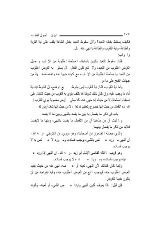 ‫ﺍﳌﻴﺰﺍﻥ ﰲ ﺃﺻﻮﻝ ﺍﻟﻔﻘـﻪ‬                                                    ‫٧٠١‬
‫ﻓﻜﻴﻒ ﻳﺴﻘﻂ ﺑﻔﻌﻠﻪ ﺍﻟﺘﻌﺒﺪ؟ ﻭﻷﻥ ﺳﻘﻮﻁ ﺍﻟﺘﻌﺒﺪ ﺑﻔﻌﻞ ﺍﻟﻄﺎﻋﺔ ﻳﻘﻒ ﻋﻠﻰ ﻧﻴﺔ ﺍﻟﻘﺮﺑﺔ‬
                                ‫ﻭﺍﻟﻄﺎﻋﺔ، ﻭﻧﻴﺔ ﺍﻟﺘﻘﺮﺏ ﻭﺍﻟﻄﺎﻋﺔ ﺑﺎﳌﻨﻬﻲ ﻋﻨﻪ ﳏﺎﻝ.‬
                                                                     ‫ﻭﺍﳉﻮﺍﺏ:‬
‫ﻗﻠﻨﺎ: ﺳﻘﻮﻁ ﺍﻟﺘﻌﺒﺪ ﻳﻜﻮﻥ ﺑﺎﺳﺘﻴﻔﺎﺀ ﺍﳌﺼﻠﺤﺔ ﺍﳌﻄﻠﻮﺑﺔ ﻣﻦ ﺍﻹﳚﺎﺏ ﻭﲢﺼﻴﻞ‬
‫ﺍﻟﻐﺮﺽ ﺍﳌﻄﻠﻮﺏ ﻣﻦ ﺍﻟﺘﻌﺒﺪ، ﻭﻻ ﳝﺘﻨﻊ ﻛﻮﻥ ﺍﻟﻔﻌﻞ ﲝﺎﻝ ﻳﺴﺘﻮﰲ ﺑﻪ ﺍﻟﻐﺮﺽ ﺍﳌﻄﻠﻮﺏ‬
‫ﻣﻦ ﺍﻟﺘﻌﺒﺪ ﻭﺍﳌﺼﻠﺤﺔ ﺍﳌﻄﻠﻮﺑﺔ ﻣﻦ ﺍﻹﳚﺎﺏ، ﻣﻊ ﻛﻮﻧﻪ ﻣﻨﻬ‪‬ﺎ ﻋﻨﻪ ﻭﺍﺧﺘﺼﺎﺻﻪ ﲜﻬﺔ ﻣﻦ‬
                          ‫ﻴ‬
                                                     ‫ﺟﻬﺎﺕ ﺍﻟﻘﺒﺢ ﻋﻠﻰ ﻣﺎ ﻣﺮ.‬
‫ﻭﺃﻣﺎ ﻧﻴﺔ ﺍﻟﺘﻘﺮﺏ، ﻗﻠﻨﺎ: ﻧﻴﺔ ﺍﻟﺘﻘﺮﺏ ﻟﻴﺲ ﺑﺸﺮﻁ ﰲ ﲨﻴﻊ ﺍﳌﻮﺍﺿﻊ، ﺑﻞ ﺍﻟﺸﺮﻁ ﻓﻴﻪ ﻧﻴﺔ‬
‫ﺃﺩﺍﺀ ﻣﺎ ﻭﺟﺐ ﻋﻠﻴﻪ، ﻭﺇﻥ ﻛﺎﻥ ﺫﻟﻚ ﺷﺮﻃﹰﺎ، ﻓﺎﳌﻜﻠﻒ ﻳﻨﻮﻱ ﺑﻪ ﺍﻟﺘﻘﺮﺏ ﻣﻦ ﺣﻴﺚ ﺍﺷﺘﻤﻞ ﻋﻠﻰ‬
‫ﺍﺳﺘﻴﻔﺎﺀ ﺍﳌﺼﻠﺤﺔ، ﻻ ﻣﻦ ﺣﻴﺚ ﺇﻧﻪ ﻣﻨﻬﻲ ﻋﻨﻪ، ﻛﺎﳌﺼﻠﻲ ﰲ ﺃﺭﺽ ﻣﻐﺼﻮﺑﺔ ﻳﻨﻮﻱ ﺍﻟﺘﻘﺮﺏ ﺇﱃ‬
    ‫ﺍﷲ ‪‬ﺬﻩ ﺍﻷﻓﻌﺎﻝ ﻣﻦ ﺣﻴﺚ ﺇ‪‬ﻬﺎ ﺧﻀﻮﻉ ﻭﺗﻌﻈﻴﻢ ﷲ ﺗﻌﺎﱃ، ﻻ ﻣﻦ ﺣﻴﺚ ﺇ‪‬ﻬﺎ ﺷﻐﻞ ﺃﺭﺽ ﺍﻟﻐﲑ.‬
                    ‫ﻧ‬                                 ‫ﻧ‬
        ‫ﺑﺎب ﻓﻲ ذآﺮ ﻣﺎ ﻳﻔﺼﻞ ﺑﻪ ﺑﻴﻦ ﻣﺎ ﻳﻔﺴﺪ ﺑﺎﻟﻨﻬﻲ وﺑﻴﻦ ﻣﺎ ﻻ ﻳﻔﺴﺪ‬
‫ﻭﳌﺎ ﺛﺒﺖ ﺃﻥ ﻣﻦ ﻣﺬﻫﺒﻨﺎ ﺃﻥ ﻣﻦ ﺍﻷﻓﻌﺎﻝ ﻣﺎ ﻳﻔﺴﺪ ﺑﺎﻟﻨﻬﻲ، ﻭﻣﻨﻬﺎ ﻣﺎ ﻻﻳﻔﺴﺪ‬
                                             ‫ﻓﻼﺑﺪ ﻣﻦ ﺫﻛﺮ ﻣﺎ ﻳﻔﺼﻞ ﺑﻴﻨﻬﻤﺎ.‬
‫ﻭﺍﻟﺬﻱ ﺣﺼﻠﻪ ﺍﳌﺘﻘﺪﻣﻮﻥ ﻣﻦ ﺃﺻﺤﺎﺑﻨﺎ، ﻭﻫﻮ ﻣﺮﻭﻱ ﻋﻦ ﺍﻟﻜﺮﺧﻲ -ﺭﲪﻪ ﺍﷲ-‬
‫ﺃﻥ ﺍﻟﻨﻬﻲ ﻣﱴ ﻭﺭﺩ ﳌﻌﲎ ﳜﺘﺺ ﺑﺎﻟﺸﻲﺀ ﻳﻮﺟﺐ ﻓﺴﺎﺩﻩ، ﻭﻣﱴ ﻭﺭﺩ ﻻ ﳌﻌﲎ ﳜﺘﺺ ﺑﻪ ﻻ‬
                                                            ‫ﻳﻮﺟﺐ ﻓﺴﺎﺩﻩ.‬
‫ﻭﻫﻮ ﻗﺮﻳﺐ ﳑﺎ ﻗﺎﻟﻪ ﺍﻟﻘﺎﺿﻲ ﺍﻹﻣﺎﻡ ﺃﺑﻮ ﺯﻳﺪ -ﺭﲪﻪ ﺍﷲ- ﺇﻥ ﺍﻟﻨﻬﻲ ﺇﺫﺍ ﻭﺭﺩ ﳌﻌﲎ‬
                  ‫ﰲ ﻋﻴﻨﻪ ﻳﻮﺟﺐ ﻓﺴﺎﺩﻩ، ﻭﻣﱴ ﻭﺭﺩ ﳌﻌﲎ ﰲ ﻏﲑﻩ ﻻ ﻳﻮﺟﺐ ﻓﺴﺎﺩﻩ.‬
‫ﻭﺇ‪‬ﻤﺎ ﻛﺎﻥ ﻛﺬﻟﻚ ﻷﻥ ﺍﻟﻨﻬﻲ، ﻟﻌﻴﻨﻪ ﺃﻭ ﳌﻌﲎ ﳜﺼﻪ، ﻧ‪‬ﻬﻰ ﻋﻨﻪ ﻣﻦ ﺣﻴﺚ ﻳﻔﻴﺪ‬   ‫ﻧ‬
‫ﺍﻟﻐﺮﺽ ﺍﳌﻄﻠﻮﺏ ﻣﻨﻪ، ﻓﻴﻮﺟﺐ ﺍﳌﻨﻊ ﻣﻦ ﺍﻟﻐﺮﺽ ﺍﳌﻄﻠﻮﺏ ﻣﻨﻪ، ﻭﻓﻴﻪ ﺇﺧﺮﺍﺟﻪ ﻣﻦ ﺃﻥ‬
                                                        ‫ﻳﻜﻮﻥ ﻣﻔﻴﺪ‪‬ﺍ ﻟﻠﻐﺮﺽ.‬
‫ﻓﺈﻥ ﻗﻴﻞ: ﲟﺎﺫﺍ ﻳﻌﺮﻑ ﻛﻮﻥ ﺍﻟﻨﻬﻲ ﻭﺍﺭﺩ‪‬ﺍ ﳌﻌﲎ ﳜﺺ ﺍﻟﺸﻲﺀ ﺃﻭ ﻟﻌﻴﻨﻪ، ﻭﻛﻮﻧﻪ‬
 