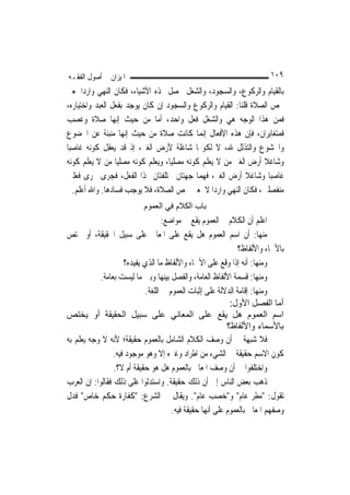 ‫ﺍﳌﻴﺰﺍﻥ ﰲ ﺃﺻﻮﻝ ﺍﻟﻔﻘـﻪ‬                                                     ‫٩٠١‬
‫ﺑﺎﻟﻘﻴﺎﻡ ﻭﺍﻟﺮﻛﻮﻉ، ﻭﺍﻟﺴﺠﻮﺩ، ﻭﺍﻟﺸﻐﻞ ﳛﺼﻞ ‪‬ﺬﻩ ﺍﻷﺷﻴﺎﺀ، ﻓﻜﺎﻥ ﺍﻟﻨﻬﻲ ﻭﺍﺭﺩ‪‬ﺍ ﳌﻌﲎ‬
‫ﳜﺺ ﺍﻟﺼﻼﺓ ﻗﻠﻨﺎ: ﺍﻟﻘﻴﺎﻡ ﻭﺍﻟﺮﻛﻮﻉ ﻭﺍﻟﺴﺠﻮﺩ ﺇﻥ ﻛﺎﻥ ﻳﻮﺟﺪ ﺑﻔﻌﻞ ﺍﻟﻌﺒﺪ ﻭﺍﺧﺘﻴﺎﺭﻩ،‬
‫ﻓﻤﻦ ﻫﺬﺍ ﺍﻟﻮﺟﻪ ﻫﻲ ﻭﺍﻟﺸﻐﻞ ﻓﻌﻞ ﻭﺍﺣﺪ، ﺃﻣﺎ ﻣﻦ ﺣﻴﺚ ﺇ‪‬ﻬﺎ ﺻﻼﺓ ﻭﻏﺼﺐ‬
                  ‫ﻧ‬
‫ﻓﻤﺘﻐﺎﻳﺮﺍﻥ، ﻓﺈﻥ ﻫﺬﻩ ﺍﻷﻓﻌﺎﻝ ﺇ‪‬ﻤﺎ ﻛﺎﻧﺖ ﺻﻼﺓ ﻣﻦ ﺣﻴﺚ ﺇ‪‬ﻬﺎ ﻣﻨﺒﺌﺔ ﻋﻦ ﺍﳋﻀﻮﻉ‬
                     ‫ﻧ‬                      ‫ﻧ‬
‫ﻭﺍﳋﺸﻮﻉ ﻭﺍﻟﺘﺬﻟﻞ ﷲ، ﻻ ﻟﻜﻮ‪‬ﺎ ﺷﺎﻏﻠﺔ ﻷﺭﺽ ﺍﻟﻐﲑ، ﺇﺫ ﻗﺪ ﻳﻌﻘﻞ ﻛﻮﻧﻪ ﻏﺎﺻﺒ‪‬ﺎ‬
‫ﻭﺷﺎﻏﻼ ﺃﺭﺽ ﺍﻟﻐﲑ ﻣﻦ ﻻ ﻳﻌﻠﻢ ﻛﻮﻧﻪ ﻣﺼﻠ‪‬ﺎ، ﻭﻳﻌﻠﻢ ﻛﻮﻧﻪ ﻣﺼﻠ‪‬ﺎ ﻣﻦ ﻻ ﻳﻌﻠﻢ ﻛﻮﻧﻪ‬
                  ‫ﻴ‬                ‫ﻴ‬                             ‫ﹰ‬
‫ﻏﺎﺻﺒ‪‬ﺎ ﻭﺷﺎﻏﻼ ﺃﺭﺽ ﺍﻟﻐﲑ، ﻓﻬﻤﺎ ﺟﻬﺘﺎﻥ ﳐﺘﻠﻔﺘﺎﻥ ﳍﺬﺍ ﺍﻟﻔﻌﻞ، ﻓﺠﺮﻯ ﳎﺮﻯ ﻓﻌﻠﲔ‬
                                                            ‫ﹰ‬
   ‫ﻣﻨﻔﺼﻠﲔ، ﻓﻜﺎﻥ ﺍﻟﻨﻬﻲ ﻭﺍﺭﺩ‪‬ﺍ ﻻ ﳌﻌﲎ ﳜﺺ ﺍﻟﺼﻼﺓ، ﻓﻼ ﻳﻮﺟﺐ ﻓﺴﺎﺩﻫﺎ. ﻭﺍﷲ ﺃﻋﻠﻢ.‬
                           ‫ﺑﺎب اﻟﻜﻼم ﻓﻲ اﻟﻌﻤﻮم‬
                                    ‫ﺍﻋﻠﻢ ﺃﻥ ﺍﻟﻜﻼﻡ ﰲ ﺍﻟﻌﻤﻮﻡ ﻳﻘﻊ ﰲ ﻣﻮﺍﺿﻊ:‬
‫ﻣﻨﻬﺎ: ﺃﻥ ﺍﺳﻢ ﺍﻟﻌﻤﻮﻡ ﻫﻞ ﻳﻘﻊ ﻋﻠﻰ ﺍﳌﻌﺎﱐ ﻋﻠﻰ ﺳﺒﻴﻞ ﺍﳊﻘﻴﻘﺔ، ﺃﻭ ﳜﺘﺺ‬
                                                              ‫ﺑﺎﻷﲰﺎﺀ ﻭﺍﻷﻟﻔﺎﻅ؟‬
                     ‫ﻭﻣﻨﻬﺎ: ﺃﻧﻪ ﺇﺫﺍ ﻭﻗﻊ ﻋﻠﻰ ﺍﻷﲰﺎﺀ ﻭﺍﻷﻟﻔﺎﻅ ﻣﺎ ﺍﻟﺬﻱ ﻳﻔﻴﺪﻩ؟‬
            ‫ﻭﻣﻨﻬﺎ: ﻗﺴﻤﺔ ﺍﻷﻟﻔﺎﻅ ﺍﻟﻌﺎﻣﺔ، ﻭﺍﻟﻔﺼﻞ ﺑﻴﻨﻬﺎ ﻭﺑﲔ ﻣﺎ ﻟﻴﺴﺖ ﺑﻌﺎﻣﺔ.‬
                             ‫ﻭﻣﻨﻬﺎ: ﺇﻗﺎﻣﺔ ﺍﻟﺪﻻﻟﺔ ﻋﻠﻰ ﺇﺛﺒﺎﺕ ﺍﻟﻌﻤﻮﻡ ﰲ ﺍﻟﻠﻐﺔ.‬
                                                            ‫أﻣﺎ اﻟﻔﺼﻞ اﻷول:‬
‫اﺳﻢ اﻟﻌﻤﻮم هﻞ ﻳﻘﻊ ﻋﻠﻰ اﻟﻤﻌﺎﻧﻲ ﻋﻠﻰ ﺳﺒﻴﻞ اﻟﺤﻘﻴﻘﺔ أو ﻳﺨﺘﺺ‬
                                                           ‫ﺑﺎﻷﺳﻤﺎء واﻷﻟﻔﺎظ؟‬
‫ﻓﻼ ﺷﺒﻬﺔ ﰲ ﺃﻥ ﻭﺻﻒ ﺍﻟﻜﻼﻡ ﺍﻟﺸﺎﻣﻞ ﺑﺎﻟﻌﻤﻮﻡ ﺣﻘﻴﻘﺔ؛ ﻷﻧﻪ ﻻ ﻭﺟﻪ ﻳﻌﻠﻢ ﺑﻪ‬
                 ‫ﻛﻮﻥ ﺍﻻﺳﻢ ﺣﻘﻴﻘﺔ ﰲ ﺍﻟﺸﻲﺀ ﻣﻦ ﺍﻃﺮﺍﺩ ﻭﻏﲑﻩ ﺇﻻ ﻭﻫﻮ ﻣﻮﺟﻮﺩ ﻓﻴﻪ.‬
                 ‫ﻭﺍﺧﺘﻠﻔﻮﺍ ﰲ ﺃﻥ ﻭﺻﻒ ﺍﳌﻌﺎﱐ ﺑﺎﻟﻌﻤﻮﻡ ﻫﻞ ﻫﻮ ﺣﻘﻴﻘﺔ ﺃﻡ ﻻ؟.‬
‫ﺫﻫﺐ ﺑﻌﺾ ﺍﻟﻨﺎﺱ ﺇﱃ ﺃﻥ ﺫﻟﻚ ﺣﻘﻴﻘﺔ. ﻭﺍﺳﺘﺪﻟﻮﺍ ﻋﻠﻰ ﺫﻟﻚ ﻓﻘﺎﻟﻮﺍ: ﺇﻥ ﺍﻟﻌﺮﺏ‬
‫ﺗﻘﻮﻝ: "ﻣﻄﺮ ﻋﺎﻡ" ﻭ"ﺧﺼﺐ ﻋﺎﻡ". ﻭﻳﻘﺎﻝ ﰲ ﺍﻟﺸﺮﻉ: "ﻛﻔﺎﺭﺓ ﺣﻜﻢ ﺧﺎﺹ" ﻓﺪﻝ‬
                                       ‫ﻭﺻﻔﻬﻢ ﺍﳌﻌﺎﱐ ﺑﺎﻟﻌﻤﻮﻡ ﻋﻠﻰ ﺃ‪‬ﻬﺎ ﺣﻘﻴﻘﺔ ﻓﻴﻪ.‬
                                                    ‫ﻧ‬
 