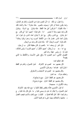 ‫٠١١‬                                                     ‫ﺍﳌﻴﺰﺍﻥ ﰲ ﺃﺻﻮﻝ ﺍﻟﻔﻘـﻪ‬
‫ﻭﺇﻧﺎ ﻧﻘﻮﻝ: ﺇﻥ ﺫﻟﻚ ﳎﺎﺯ؛ ﻷﻥ ﺍﻟﻌﻤﻮﻡ ﻋﺒﺎﺭﺓ ﻋﻦ ﺍﻟﺸﻤﻮﻝ، ﻭﺍﻟﻌﺎﻡ ﻫﻮ ﺍﻟﺸﺎﻣﻞ،‬
‫ﻭﺇ‪‬ﻤﺎ ﻳﻜﻮﻥ ﺷﺎﻣﻼ ﻟﻮ ﻛﺎﻥ ﺍﳌﻮﺻﻮﻑ ﺑﺎﻟﻌﻤﻮﻡ ﲜﻤﻠﺘﻪ ﻣﺘﻨﺎﻭﻻ ﺍﳉﻤﻠﺔ ﻭﻵﺣﺎﺩ ﺗﻠﻚ‬
                    ‫ﹰ‬                                    ‫ﹰ‬              ‫ﻧ‬
‫ﺍﳉﻤﻠﺔ، ﻛﻘﻮﻟﻨﺎ: "ﺍﳌﺸﺮﻛﻮﻥ" ﻓﺈﻥ ﻫﺬﺍ ﺍﻟﻠﻔﻆ ﲜﻤﻠﺘﻪ ﻳﺘﻨﺎﻭﻝ ﲨﻴﻊ ﺍﳌﺸﺮﻛﲔ ﻭﻳﺘﻨﺎﻭﻝ‬
‫ﻛﻞ ﻭﺍﺣﺪ ﻣﻨﻬﻢ، ﻭﻫﺬﺍ ﻻ ﻳﺘﺼﻮﺭ ﰲ ﺍﳌﻌﺎﱐ، ﻓﺈﻥ ﻗﻮﻟﻨﺎ: "ﻋﻤﻬﻢ ﺍﳌﻄﺮ" ﺃﻱ ﻛﺎﻥ ﲨﻴﻊ‬
‫ﺍﳌﻄﺮ ﻳﺘﻨﺎﻭﻝ ﲨﻴﻊ ﺍﻟﻨﺎﺱ، ﻭﻟﻜﻦ ﲨﻴﻊ ﺍﳌﻄﺮ ﻻ ﻳﺘﻨﺎﻭﻝ ﺁﺣﺎﺩ ﺍﻟﻨﺎﺱ، ﺑﻞ ﺃﺟﺰﺍﺀ ﺍﳌﻄﺮ‬
‫ﻳﺘﻨﺎﻭﻝ ﺁﺣﺎﺩ ﺍﻟﻨﺎﺱ -ﻓﺼﺎﺭ ﻧﻈﲑﻩ ﻣﻦ ﺍﻷﻟﻔﺎﻅ "ﺍﺿﺮﺏ ﺯﻳﺪ‪‬ﺍ ﻭﻋﻤﺮ‪‬ﺍ ﻭﺑﻜﺮ‪‬ﺍ ﻭﺧﺎﻟﺪﺍ"‬
  ‫‪‬‬
            ‫ﲞﻼﻑ ﻗﻮﻟﻪ: "ﺍﺿﺮﺏ ﺍﻟﺮﺟﺎﻝ" ﻷﻧﻪ ﲜﻤﻠﺘﻪ ﺗﻨﺎﻭﻝ ﻛﻞ ﻭﺍﺣﺪ ﻣﻦ ﺍﻟﺮﺟﺎﻝ.‬
‫ﺩﻟﻴﻞ ﺁﺧﺮ: ﺇﻥ ﻭﺻﻒ ﺍﳌﻌﺎﱐ ﺑﺎﻟﻌﻤﻮﻡ ﻟﻮ ﻛﺎﻥ ﺣﻘﻴﻘﺔ ﻟﻜﺎﻥ ﳚﺐ ﺃﻥ ﻳﻄﺮﺩ ﰲ‬
‫ﲨﻴﻊ ﺍﳌﻌﺎﱐ، ﺣﱴ ﳚﺐ ﺃﻥ ﻳﻘﺎﻝ: "ﻋﻤﻬﻢ ﺍﻷﻛﻞ" ﻭ "ﻋﻤﻬﻢ ﺍﻟﺸﺮﺏ"، ﻭﻟﻴﺲ ﻛﺬﻟﻚ،‬
                                        ‫ﻓﺪﻝ ﺃﻧﻪ ﳎﺎﺯ، ﻭﻟﻴﺲ ﲝﻘﻴﻘﺔ. ﻭﺍﷲ ﺃﻋﻠﻢ.‬
‫اﻟﻔﺼﻞ اﻟﺜﺎﻧﻲ: اﺳﻢ اﻟﻌﻤﻮم إذا وﻗﻊ ﻋﻠﻰ اﻷﺳﻤﺎء واﻷﻟﻔﺎظ ﻣﺎ اﻟﺬي‬
                                                                    ‫ﻳﻔﻴﺪﻩ؟‬
                                                       ‫ﻓﻘﺪ ﺍﺧﺘﻠﻔﻮﺍ ﻓﻴﻪ:‬
‫ﻗﺎﻝ ﺑﻌﻀﻬﻢ: ﻣﻌﲎ ﺍﻟﻌﻤﻮﻡ ﻫﻮ ﺍﻻﺷﺘﺮﺍﻙ ﰲ ﺃﺻﻞ ﺍﻟﺸﻤﻮﻝ، ﻭﺍﻟﻌﺎﻡ ﻫﻮ ﺍﻟﻠﻔﻆ‬
                                ‫ﺍﳌﺘﻨﺎﻭﻝ ﻟﺸﻴﺌﲔ ﻓﺼﺎﻋﺪ‪‬ﺍ -ﻭﻫﻮ ﻗﻮﻝ ﺍﻷﺷﻌﺮﻱ.‬
                    ‫ﻭﻗﺎﻝ ﺑﻌﻀﻬﻢ: ﻣﻌﲎ ﺍﻟﻌﻤﻮﻡ ﻫﻮ ﺍﻻﺳﺘﻴﻌﺎﺏ ﻭﺍﻻﺳﺘﻐﺮﺍﻕ.‬
                                                  ‫ﻭﺍﺧﺘﻠﻒ ﻫﺆﻻﺀ ﰲ ﺣﺪ ﺍﻟﻌﺎﻡ:‬
                         ‫ﻗﺎﻝ ﺑﻌﻀﻬﻢ: ﻫﻮ ﺍﻟﻠﻔﻆ ﺍﳌﺘﻨﺎﻭﻝ ﳉﻤﻴﻊ ﻣﺎ ﻳﺼﻠﺢ ﻟﻪ.‬
                        ‫ﻭﻗﺎﻝ ﺑﻌﻀﻬﻢ: ﻫﻮ ﺍﻟﻠﻔﻆ ﺍﳌﺘﻨﺎﻭﻝ ﳉﻤﻴﻊ ﻣﺎ ﻭﺿﻊ ﻟﻪ.‬
                                                 ‫ﻭﻫﺬﻩ ﺍﻷﻗﺎﻭﻳﻞ ﻏﲑ ﺻﺤﻴﺤﺔ:‬
‫ﺃﻣﺎ ﻗﻮﻝ ﺍﻷﺷﻌﺮﻱ، ﻓﻸﻧﻪ ﻳﻨﺘﻘﺾ ﺑﻠﻔﻆ ﺍﻟﺘﺜﻨﻴﺔ ﻭﺍﳉﻤﻊ، ﻓﺈﻧﻪ ﻳﻔﻴﺪ ﺍﻻﺷﺘﺮﺍﻙ ﰲ‬
‫ﺃﺻﻞ ﺍﻟﺸﻤﻮﻝ، ﻭﻻ ﻳﻘﺎﻝ ﺇﻧﻪ ﻋﺎﻡ، ﺑﻞ ﻳﺴﻤﻰ ﺗﺜﻨﻴﺔ ﻭﲨﻌ‪‬ﺎ -ﻓﺈﻥ ﻗﺎﻝ ﺑﺄﻧﻪ ﺗﺜﻨﻴﺔ ﻭﲨﻊ‬
‫ﻭﻋﺎﻡ ﺃﻳﻀ‪‬ﺎ- ﻗﻠﻨﺎ: ﺃﻫﻞ ﺍﻟﻠﻐﺔ ﻓﺼﻠﻮﺍ ﺑﲔ ﺍﻟﺘﺜﻨﻴﺔ ﻭﺍﳉﻤﻊ ﻭﺍﻟﻌﺎﻡ، ﺑﺎﻻﺳﻢ، ﻓﻴﺠﺐ ﺍﻟﻔﺼﻞ‬
                           ‫ﺑﲔ ﻣﻌﺎﻧﻴﻬﺎ ﻭﺍﻻﺧﺘﻼﻑ ﺑﻴﻨﻬﺎ، ﻋﻠﻰ ﻣﺎ ﻫﻮ ﻗﻀﻴﺔ ﺍﻷﺻﻞ.‬
 