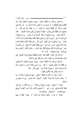 ‫ﺍﳌﻴﺰﺍﻥ ﰲ ﺃﺻﻮﻝ ﺍﻟﻔﻘـﻪ‬                                                       ‫١١١‬
‫ﻭﺃﻣﺎ ﻗﻮﻝ ﻣﻦ ﻗﺎﻝ: ﺇﻧﻪ ﺍﻟﻠﻔﻆ ﺍﳌﺘﻨﺎﻭﻝ ﳉﻤﻴﻊ ﻣﺎ ﻳﺼﻠﺢ ﻟﻪ ﻓﺒﺎﻃﻞ ﺃﻳﻀ‪‬ﺎ، ﻷﻥ‬
‫ﺍﻟﻠﻔﻆ ﻳﺼﻠﺢ ﻟﻠﺤﻘﻴﻘﺔ ﻭﺍ‪‬ﺎﺯ، ﻓﻮﺟﺐ ﺃﻥ ﻻ ﻳﻜﻮﻥ ﻋﺎ ‪‬ﺎ ﺇﻻ ﺑﺘﻨﺎﻭﳍﻤﺎ ﲨﻴﻌ‪‬ﺎ. ﻭﻓﻴﻪ ﻧﻔﻲ‬
                              ‫ﻣ‬
‫ﺍﻟﻌﻤﻮﻡ ﺃﺻﻼﹰ؛ ﻷﻥ ﺍﻟﻠﻔﻆ ﺍﻟﻮﺍﺣﺪ ﻻ ﻳﺘﻨﺎﻭﻝ ﺍ‪‬ﺎﺯ ﻭﺍﳊﻘﻴﻘﺔ ﻣﻌ‪‬ﺎ، ﻓﺈﻥ ﻗﻴﻞ: ﺍﳊﺪ‬
‫ﺻﺤﻴﺢ؛ ﻷﻥ ﺍﻟﻠﻔﻆ ﺍﻟﺬﻱ ﻳﺘﻨﺎﻭﻝ ﺍﳊﻘﻴﻘﺔ ﻻ ﻳﺼﻠﺢ ﺃﻥ ﻳﻜﻮﻥ ﻣﺘﻨﺎﻭﻻ ﻟﻠﻤﺠﺎﺯ ﰲ ﺗﻠﻚ‬
                ‫ﹰ‬
‫ﺍﳊﺎﻟﺔ ﻓﻘﺪ ﺗﻨﺎﻭﻝ ﲨﻴﻊ ﻣﺎ ﻳﺼﻠﺢ ﻟﻪ- ﻗﻠﻨﺎ: ﺍﻟﺸﺮﻁ ﻫﻮ ﺃﻥ ﻳﺘﻨﺎﻭﻝ ﲨﻴﻊ ﻣﺎ ﻳﺼﻠﺢ ﻟﻪ‬
‫ﻋﻠﻰ ﺍﻟﺒﺪﻝ ﻻ ﻋﻠﻰ ﺍﳉﻤﻊ، ﻭﻻ ﻳﻠﺰﻡ ﺃﻥ ﻳﻜﻮﻥ ﻟﻔﻈﺔ ﺍﻟﺘﺜﻨﻴﺔ ﻭﻟﻔﻈﺔ ﺍﻟﻌﺸﺮﺓ ﻋﺎ ‪‬ﺎ؛ ﻷﻧﻪ ﻻ‬
        ‫ﻣ‬
‫ﻳﺘﻨﺎﻭﻝ ﲨﻴﻊ ﻣﺎ ﻳﺼﻠﺢ ﻟﻪ ﻋﻠﻰ ﺍﻟﺘﻘﺪﻳﺮ ﺍﻟﺬﻱ ﺫﻛﺮﰎ، ﻓﺈﻥ ﻟﻔﻈﺔ ﺍﻟﺘﺜﻨﻴﺔ ﻭﻟﻔﻈﺔ ﺍﻟﻌﺸﺮﺓ‬
‫ﻋﺎ ‪‬ﺎ؛ ﻷﻧﻪ ﻳﺼﻠﺢ ﳍﺬﻳﻦ ﻭﳍﺬﻳﻦ ﻋﻠﻰ ﺍﳉﻤﻊ، ﻭﻟﻔﻈﺔ ﺍﻟﻌﺸﺮﺓ ﻻ ﺗﺼﻠﺢ ﳉﻨﺲ ﺍﻟﻌﺸﺮﺍﺕ‬        ‫ﻣ‬
‫ﻋﻠﻰ ﺍﳉﻤﻊ، ﻟﻜﻦ ﹶﻟ ‪‬ﺎ ﻛﺎﻥ ﻳﺼﻠﺢ ﻟﻠﻜﻞ ﻋﻠﻰ ﺍﻟﺒﺪﻝ ﻭﱂ ﻳﺘﻨﺎﻭﻝ ﺍﻟﻜﻞ، ﻻ ﻳﻜﻮﻥ ﻋﺎ ‪‬ﺎ‬
 ‫ﻣ‬                                                           ‫ﻤ‬
                                         ‫ﻣﻊ ﺗﻨﺎﻭﻟﻪ ﲨﻴﻊ ﻣﺎ ﻳﺼﻠﺢ ﻟﻪ ﰲ ﻫﺬﻩ ﺍﳊﺎﻟﺔ.‬
‫ﺇﺫﺍ ﺛﺒﺖ ﻫﺬﺍ، ﻧﻘﻮﻝ: ﺍﻟﻠﻔﻆ ﺍﻟﻌﺎﻡ ﺍﳌﺘﻨﺎﻭﻝ ﻟﻠﺤﻘﻴﻘﺔ ﻳﺼﻠﺢ ﻣﺘﻨﺎﻭﻻ ﻟﻠﻤﺠﺎﺯ ﻋﻠﻰ‬
              ‫ﹰ‬
                     ‫ﺍﻟﺒﺪﻝ، ﻓﻴﺸﺘﺮﻁ ﺗﻨﺎﻭﳍﻤﺎ، ﻟﻜﻮﻧﻪ ﻋﺎ ‪‬ﺎ، ﻭﺇﻧﻪ ﺑﺎﻃﻞ ﻋﻠﻰ ﻣﺎ ﺫﻛﺮﻧﺎ.‬
                                                ‫ﻣ‬
‫ﻭﺃﻣﺎ ﻗﻮﻝ ﻣﻦ ﻗﺎﻝ: ﺑﺄﻧﻪ ﺍﻟﻠﻔﻆ ﺍﳌﺘﻨﺎﻭﻝ ﳉﻤﻴﻊ ﻣﺎ ﻭﺿﻊ ﻟﻪ ﻓﺒﺎﻃﻞ، ﻷﻧﻪ ﻳﻘﺘﻀﻲ‬
‫ﺃﻥ ﺍﻟﻠﻔﻆ ﺇﺫﺍ ﺍﺳﺘﻌﻤﻞ ﺑﻄﺮﻳﻖ ﺍ‪‬ﺎﺯ ﺃﻓﺎﺩ ﲨﻴﻊ ﺍﳌﺴﻤﻰ ﺑﺬﻟﻚ ﺍﻻﺳﻢ، ﻭﻻ ﻳﻜﻮﻥ ﻋﺎ ‪‬ﺎ‬
 ‫ﻣ‬
                    ‫ﻷﻧﻪ ﻟﹶﻢ ﻳﺘﻨﺎﻭﻝ ﺷﻴﺌﹰﺎ ﳑﺎ ﻭﺿﻊ ﻟﻪ، ﻓﻀﻼ ﻋﻦ ﺍﳉﻤﻴﻊ ﻭﺍﻷﻣﺮ ﲞﻼﻓﻪ.‬
                                             ‫ﹰ‬
                                        ‫ﺇﺫﺍ ﺛﺒﺖ ﺑﻄﻼﻥ ﻫﺬﻩ ﺍﻷﻗﺎﻭﻳﻞ ﻓﻨﻘﻮﻝ:‬
‫ﺍﳌﺬﻫﺐ ﺍﳌﺨﺘﺎﺭ ﺃﻥ "ﺍﻟﻌﺎﻡ ﻫﻮ ﺍﻟﻠﻔﻆ ﺍﳌﺴﺘﻐﺮﻕ ﳉﻤﻴﻊ ﻣﺎ ﻳﺼﻠﺢ ﺃﻥ ﻳﺘﻨﺎﻭﻟﻪ ﺑﺎﳉﻬﺔ‬
‫ﺍﻟﱵ ﻭﻗﻌﺖ ﻣﺘﻨﺎﻭﻻ ِﻟﻤ‪‬ﺎ ﺗﻨﺎﻭﻟﻪ" ﻛﻘﻮﻟﻪ: "ﺍﻟﺮﺟﺎﻝ" ﻓﺈﻧﻪ ﻳﺘﻨﺎﻭﻝ ﲨﻴﻊ ﻣﺎ ﻳﺼﻠﺢ ﻣﻦ‬
                                                              ‫ﹰ‬
                                                                        ‫ﺍﻟﺮﺟﺎﻝ.‬
‫ﻭﻗﻮﻟﻨﺎ: "ﺍﳌﺴﺘﻐﺮﻕ ﳉﻤﻴﻊ ﻣﺎ ﻳﺼﻠﺢ ﺃﻥ ﻳﺘﻨﺎﻭﻟﻪ" ﲢﺮﺯ ﻋﻦ ﺍﻟﺘﺜﻨﻴﺔ ﻭﺍﳉﻤﻊ، ﻓﺈﻥ‬
‫ﻟﻔﻈﺔ ﺍﻟﺘﺜﻨﻴﺔ ﺗﺼﻠﺢ ﳍﺬﻳﻦ ﻭﳍﺬﻳﻦ ﰒ ﻻ ﺗﺴﺘﻐﺮﻕ ﺍﻟﻜﻞ، ﻭﻛﺬﺍ ﺍﺳﻢ "ﺍﻟﻌﺸﺮﺓ" ﻳﺼﻠﺢ‬
                                     ‫ﳉﻤﻴﻊ ﺍﻟﻌﺸﺮﺍﺕ ﰒ ﻻ ﻳﺴﺘﻐﺮﻕ ﲨﻴﻊ ﺍﻟﻌﺸﺮﺍﺕ.‬
‫ﻭﻗﻮﻟﻨﺎ: "ﺑﺎﳉﻬﺔ ﺍﻟﱵ ﻭﻗﻌﺖ ﻣﺘﻨﺎﻭﻻ ِﻟﻤ‪‬ﺎ ﺗﻨﺎﻭﻟﻪ" ﺃﻋﲏ ﺟﻬﺔ ﺍﳊﻘﻴﻘﺔ ﺃﻭ ﺟﻬﺔ‬
                                        ‫ﹰ‬
 