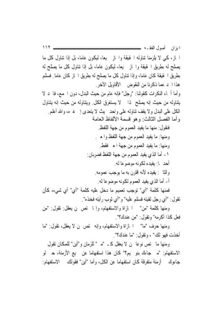 ‫٢١١‬                                                     ‫ﺍﳌﻴﺰﺍﻥ ﰲ ﺃﺻﻮﻝ ﺍﻟﻔﻘـﻪ‬
‫ﺍ‪‬ﺎﺯ، ﻛﻲ ﻻ ﻳﻠﺰﻣﻨﺎ ﺗﻨﺎﻭﻟﻪ ﺍﳊﻘﻴﻘﺔ ﻭﺍ‪‬ﺎﺯ ﲨﻴﻌ‪‬ﺎ، ﻟﻴﻜﻮﻥ ﻋﺎ ‪‬ﺎ، ﺑﻞ ﺇﺫﺍ ﺗﻨﺎﻭﻝ ﻛﻞ ﻣﺎ‬
                     ‫ﻣ‬
‫ﻳﺼﻠﺢ ﻟﻪ ﺑﻄﺮﻳﻖ ﺍﳊﻘﻴﻘﺔ ﻭﺍ‪‬ﺎﺯ ﲨﻴﻌ‪‬ﺎ، ﻟﻴﻜﻮﻥ ﻋﺎ ‪‬ﺎ، ﺑﻞ ﺇﺫﺍ ﺗﻨﺎﻭﻝ ﻛﻞ ﻣﺎ ﻳﺼﻠﺢ ﻟﻪ‬
                               ‫ﻣ‬
‫ﺑﻄﺮﻳﻖ ﺍﳊﻘﻴﻘﺔ ﻛﺎﻥ ﻋﺎ ‪‬ﺎ، ﻭﺇﺫﺍ ﺗﻨﺎﻭﻝ ﻛﻞ ﻣﺎ ﻳﺼﻠﺢ ﻟﻪ ﺑﻄﺮﻳﻖ ﺍ‪‬ﺎﺯ ﻛﺎﻥ ﻋﺎ ‪‬ﺎ. ﻓﺴﻠﻢ‬
        ‫ﻣ‬                                               ‫ﻣ‬
                              ‫ﻫﺬﺍ ﺍﳊﺪ ﻋﻤﺎ ﺫﻛﺮﻧﺎ ﻣﻦ ﺍﻟﻨﻘﻮﺽ ﰲ ﺍﻷﻗﺎﻭﻳﻞ ﺍﻷﺧﺮ.‬
‫ﻭﺃﻣﺎ ﺃﲰﺎﺀ ﺍﻟﻨﻜﺮﺍﺕ ﻛﻘﻮﻟﻨﺎ: "ﺭﺟﻞ" ﻓﺈﻧﻪ ﻋﺎﻡ ﻣﻦ ﺣﻴﺚ ﺍﻟﺒﺪﻝ، ﺩﻭﻥ ﺍﳉﻤﻊ، ﻓﺎﳊﺪ ﻻ‬
‫ﻳﺘﻨﺎﻭﻟﻪ ﻣﻦ ﺣﻴﺚ ﺇﻧﻪ ﻳﺼﻠﺢ ﳍﺬﺍ ﰒ ﻻ ﻳﺴﺘﻐﺮﻕ ﺍﻟﻜﻞ. ﻭﻳﺘﻨﺎﻭﻟﻪ ﻣﻦ ﺣﻴﺚ ﺇﻧﻪ ﻳﺘﻨﺎﻭﻝ‬
   ‫ﺍﻟﻜﻞ ﻋﻠﻰ ﺍﻟﺒﺪﻝ ﻭﻻ ﻳﻘﻒ ﺗﻨﺎﻭﻟﻪ ﻋﻠﻰ ﻭﺍﺣﺪ ﲝﻴﺚ ﻻ ﻳﺘﻌﺪﻯ ﺇﱃ ﻏﲑﻩ، ﻭﺍﷲ ﺃﻋﻠﻢ.‬
                            ‫وأﻣﺎ اﻟﻔﺼﻞ اﻟﺜﺎﻟﺚ: وهﻮ ﻗﺴﻤﺔ اﻷﻟﻔﺎظ اﻟﻌﺎﻣﺔ‬
                               ‫ﻓﻨﻘﻮﻝ: ﻣﻨﻬﺎ ﻣﺎ ﻳﻔﻴﺪ ﺍﻟﻌﻤﻮﻡ ﻣﻦ ﺟﻬﺔ ﺍﻟﻠﻔﻆ.‬
                              ‫ﻭﻣﻨﻬﺎ: ﻣﺎ ﻳﻔﻴﺪ ﺍﻟﻌﻤﻮﻡ ﻣﻦ ﺟﻬﺔ ﺍﻟﻠﻔﻆ ﻭﺍﳌﻌﲎ.‬
                                 ‫ﻭﻣﻨﻬﺎ: ﻣﺎ ﻳﻔﻴﺪ ﺍﻟﻌﻤﻮﻡ ﻣﻦ ﺟﻬﺔ ﺍﳌﻌﲎ ﻓﻘﻂ.‬
                         ‫١- ﺃﻣﺎ ﺍﻟﺬﻱ ﻳﻔﻴﺪ ﺍﻟﻌﻤﻮﻡ ﻣﻦ ﺟﻬﺔ ﺍﻟﻠﻔﻆ ﻓﻀﺮﺑﺎﻥ:‬
                                         ‫ﺃﺣﺪﳘﺎ: ﻳﻔﻴﺪﻩ ﻟﻜﻮﻧﻪ ﻣﻮﺿﻮﻋ‪‬ﺎ ﻟﻪ.‬
                             ‫ﻭﺍﻟﺜﺎﱐ: ﻳﻔﻴﺪﻩ ﻷﻧﻪ ﺍﻗﺘﺮﻥ ﺑﻪ ﻣﺎ ﻳﻮﺟﺐ ﻋﻤﻮﻣﻪ.‬
                               ‫ﺃ- ﺃﻣﺎ ﺍﻟﺬﻱ ﻳﻔﻴﺪ ﺍﻟﻌﻤﻮﻡ ﻟﻜﻮﻧﻪ ﻣﻮﺿﻮﻋ‪‬ﺎ ﻟﻪ.‬
‫ﻓﻤﻨﻬﺎ ﻛﻠﻤﺔ "ﺃﻱ" ﺗﻮﺟﺐ ﺗﻌﻤﻴﻢ ﻣﺎ ﺩﺧﻞ ﻋﻠﻴﻪ ﻛﻠﻤﺔ "ﺃﻱ" ﺃﻱ ﺷﻲﺀ، ﻛﺄﻥ‬
                      ‫ﺗﻘﻮﻝ: "ﺃﻱ ﺭﺟﻞ ﻟﻘﻴﺘﻪ ﻓﺴﻠﻢ ﻋﻠﻴﻪ" ﻭ"ﺃﻱ ﺛﻮﺏ ﺭﺃﻳﺘﻪ ﻓﺨﺬﻩ".‬
‫ﻭﻣﻨﻬﺎ ﻛﻠﻤﺔ "ﻣﻦ" ﰲ ﺍ‪‬ﺎﺯﺍﺓ ﻭﺍﻻﺳﺘﻔﻬﺎﻡ، ﻭﺇ‪‬ﺎ ﲣﺘﺺ ﲟﻦ ﻳﻌﻘﻞ: ﺗﻘﻮﻝ: "ﻣﻦ‬
                                          ‫ﻓﻌﻞ ﻛﺬﺍ ﺃﻛﺮﻣﻪ" ﻭﺗﻘﻮﻝ: "ﻣﻦ ﻋﻨﺪﻙ؟".‬
‫ﻭﻣﻨﻬﺎ ﺣﺮﻑ "ﻣﺎ" ﰲ ﺍ‪‬ﺎﺯﺍﺓ ﻭﺍﻻﺳﺘﻔﻬﺎﻡ، ﻭﺇﻧﻪ ﳜﺘﺺ ﲟﻦ ﻻ ﻳﻌﻘﻞ، ﺗﻘﻮﻝ: "ﻣﺎ‬
                                        ‫ﺃﺧﺬﺕ ﻓﻬﻮ ﻟﻚ" ، ﻭﺗﻘﻮﻝ: "ﻣﺎ ﻋﻨﺪﻙ؟".‬
‫ﻭﻣﻨﻬﺎ ﻣﺎ ﳜﺘﺺ ﻧﻮﻋ‪‬ﺎ ﳑﻦ ﻻ ﻳﻌﻘﻞ ﻛـ "ﻣﱴ" ﻟﻠﺰﻣﺎﻥ ﻭ"ﺃﻳﻦ" ﻟﻠﻤﻜﺎﻥ ﺗﻘﻮﻝ ﰲ‬
‫ﺍﻻﺳﺘﻔﻬﺎﻡ: "ﻣﱴ ﺟﺎﺀﻙ ﺑﻨﻮ ﲤﻴﻢ؟" ﻛﺎﻥ ﻫﺬﺍ ﺍﺳﺘﻔﻬﺎﻣ‪‬ﺎ ﻋﻦ ﲨﻴﻊ ﺍﻷﺯﻣﻨﺔ، ﺣﱴ ﻟﻮ‬
‫ﺟﺎﺀﻭﻙ ﰲ ﺃﺯﻣﻨﺔ ﻣﺘﻔﺮﻗﺔ ﻛﺎﻥ ﺍﺳﺘﻔﻬﺎﻣ‪‬ﺎ ﻋﻦ ﺍﻟﻜﻞ، ﻭﺃﻣﺎ "ﺃﻳﻦ" ﻓﻘﻮﻟﻚ ﰲ ﺍﻻﺳﺘﻔﻬﺎﻡ:‬
 