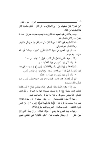 ‫ﺍﳌﻴﺰﺍﻥ ﰲ ﺃﺻﻮﻝ ﺍﻟﻔﻘـﻪ‬                                                             ‫٣١١‬
‫"ﺃﻳﻦ ﺍﻟﻘﻮﻡ؟" ﻛﺎﻥ ﺍﺳﺘﻔﻬﺎﻣ‪‬ﺎ ﻋﻦ ﲨﻴﻊ ﺍﻷﻣﺎﻛﻦ، ﺣﱴ ﻟﻮ ﻛﺎﻥ ﰲ ﺃﻣﺎﻛﻦ ﻣﺘﻔﺮﻗﺔ ﻛﺎﻥ‬
                                                                 ‫ﻫﺬﺍ ﺍﺳﺘﻔﻬﺎﻣ‪‬ﺎ ﻋﻦ ﺍﻟﻜﻞ.‬
‫ﺏ- ﻭﺃﻣﺎ ﺍﻟﺬﻱ ﻳﻔﻴﺪ ﺍﻟﻌﻤﻮﻡ ﻷﻧﻪ ﺍﻗﺘﺮﻥ ﺑﻪ ﻣﺎ ﻳﻮﺟﺐ ﻋﻤﻮﻣﻪ، ﻓﻀﺮﺑﺎﻥ: ﺃﺣﺪﳘﺎ‬
                                                         ‫ﻣﺘﺼﻞ ﺑﻪ، ﻭﺍﻵﺧﺮ ﻣﻨﻔﺼﻞ ﻋﻨﻪ.‬
‫ﻓﺄﻣﺎ ﺍﳌﺘﺼﻞ ﺑﻪ: ﻓﻬﻮ ﻛﻼﻡ ﺍﳉﻨﺲ ﺍﻟﺪﺍﺧﻞ ﻋﻠﻰ ﺍﺳﻢ ﺍﻟﻔﺮﺩ ﻭﺍﳉﻤﻊ ﻋﻠﻰ ﻣﺎ ﻧﺒﻴﻨﻪ.‬
                                                       ‫ﻭﺃﻣﺎ ﺍﳌﻨﻔﺼﻞ ﻋﻨﻪ: ﻓﻀﺮﺑﺎﻥ:‬
‫ﺃﺣﺪﳘﺎ: ﻳﻔﻴﺪ ﺍﻟﻌﻤﻮﻡ ﻣﻦ ﺟﻬﺔ ﺍﻹﺿﺎﻓﺔ ﺗﻘﻮﻝ: "ﺿﺮﺑﺖ ﻋﺒﻴﺪﻙ" ﻳﻔﻴﺪ ﺃﻧﻪ‬
                                                                    ‫ﺿﺎﺭﺏ ﲨﻴﻊ ﻋﺒﻴﺪﻩ.‬
          ‫ﻭﺍﻟﺜﺎﱐ: ﺣﺮﻑ ﺍﻟﻨﻔﻲ ﺍﻟﺪﺍﺧﻞ ﻋﻠﻰ ﺍﻟﻨﻜﺮﺓ، ﺗﻘﻮﻝ: "ﻣﺎ ﺟﺎﺀﱐ ﻣﻦ ﺃﺣﺪ"‬
                             ‫٢- ﻭﺃﻣﺎ ﺍﻟﺬﻱ ﻳﻔﻴﺪ ﺍﻟﻌﻤﻮﻡ ﻣﻦ ﺟﻬﺔ ﺍﻟﻠﻔﻆ ﻭﺍﳌﻌﲎ:‬
‫ﻓﻜﻘﻮﻟﻪ ﺗﻌﺎﱃ: ‪‬ﻭ‪‬ﺍﻟ ‪‬ﺎﺭﻕ ﻭ‪‬ﺍﻟ ‪‬ﺎﺭﻗ ﹸ ﻓﹶﺎﻗﻄ ‪‬ﻮﺍ ﹶﺃ‪‬ﻳﺪ‪‬ﻳﻬﻤ‪‬ﺎ‪] ‬ﺍﳌﺎﺋﺪﺓ: ٨٣[ ﻓﺈﻥ ﻫﺬﺍ‬
                            ‫ﺴ ِ ‪ ‬ﺴ ِ ﹶﺔ ﹾ ﹶﻌ ِ ‪‬‬
      ‫ﻳﻔﻴﺪ ﺍﻟﻌﻤﻮﻡ ﻟﺪﺧﻮﻝ ﻻﻡ ﺍﳉﻨﺲ ﻓﻴﻪ، ﻭﳋﺮﻭﺟﻪ ﳐﺮﺝ ﺍﻟﺰﺟﺮ، ﻓﺈﻧﻪ ﻳﻘﺘﻀﻲ ﺍﻟﻌﻤﻮﻡ.‬
                               ‫٣- ﻭﺃﻣﺎ ﺍﻟﺬﻱ ﻳﻔﻴﺪ ﺍﻟﻌﻤﻮﻡ ﻣﻦ ﺣﻴﺚ ﺍﳌﻌﲎ ﻓﻘﻂ:‬
‫ﻓﻬﻮ ﺃﻥ ﺍﻟﻠﻔﻆ ﺇﺫﺍ ﻛﺎﻥ ﺧﺎ ‪‬ﺎ ﻭﺍﻗﺘﺮﻥ ﺑﻪ ﻣﺎ ﻳﻮﺟﺐ ﻋﻤﻮﻣﻪ، ﻳﺜﺒﺖ ﺍﻟﻌﻤﻮﻡ ﲟﻌﻨﺎﻩ‬
                                                       ‫ﺻ‬
                                                                   ‫ﻓﻘﻂ. ﻭﺫﻟﻚ ﺿﺮﻭﺏ:‬
‫ﺃﺣﺪﳘﺎ: ﺃﻥ ﻳﻜﻮﻥ ﺍﻟﻠﻔﻆ ﻣﻔﻴﺪ‪‬ﺍ ﻟﻠﺤﻜﻢ ﻭﻋﻠﺘﻪ، ﻓﻴﻘﺘﻀﻲ ﺷﻴﺎﻉ ﺍﳊﻜﻢ ﻛﻴﻔﻤﺎ‬
‫ﺷﺎﻋﺖ ﺍﻟﻌﻠﺔ، ﻛﻘﻮﻟﻪ ‪)) :‬ﺍﳍﺮﺓ ﻟﻴﺴﺖ ﺑﻨﺠﺴﺔ: ﺇ‪‬ﻬﺎ ﻣﻦ ﺍﻟﻄﻮﺍﻓﲔ ﻭﺍﻟﻄﻮﺍﻓﺎﺕ‬
                                ‫ﻧ‬
                ‫ﻋﻠﻴﻜﻢ((. ﻫﺬﺍ ﻳﻘﺘﻀﻲ ﺗﻌﻤﻴﻢ ﻛﻞ ﻣﺎ ﻛﺎﻥ ﻣﻦ ﺍﻟﻄﻮﺍﻓﲔ ﻭﺍﻟﻄﻮﺍﻓﺎﺕ ﻋﻠﻴﻨﺎ.‬
‫ﻭﻣﻨﻬﺎ: ﺃﻥ ﻳﻜﻮﻥ ﺍﻟﻠﻔﻆ ﺧﺎ ‪‬ﺎ ﰲ ﳏﻞ، ﻭﺗﻌﺪﻯ ﺣﻜﻤﻪ ﺇﱃ ﻏﲑﻩ ﺑﻄﺮﻳﻖ ﺍﻟﺪﻻﻟﺔ‬
                                                     ‫ﺻ‬
‫ﺑﻔﺤﻮﻯ ﺍﳋﻄﺎﺏ، ﻣﺜﻞ ﻗﻮﻟﻪ ﺗﻌﺎﱃ: ‪‬ﻓﻼ ‪‬ﺗ ﹸﻞ ﱠﻟﻬﻤ‪‬ﺎ ﹸﺃﻑ‪] ‬ﺍﻹﺳﺮﺍﺀ: ٣٢[. ﻓﺈﻥ ﺍﻟﻨﻬﻲ‬
                              ‫‪‬‬      ‫ﹶﹶ ﻘ ‪‬‬
                   ‫ﻳﺘﻨﺎﻭﻝ ﺍﻟﺘﺄﻓﻴﻒ، ﰒ ﻳﺘﻌﺪﻯ ﺣﻜﻤﻪ ﺇﱃ ﺍﻟﻀﺮﺏ ﻭﺍﻟﺸﺘﻢ ﺑﻄﺮﻳﻖ ﺍﻟﺪﻻﻟﺔ.‬
‫ﻭﻣﻨﻬﺎ ﻣﺎ ﻳﻔﻴﺪ ﺍﻟﻌﻤﻮﻡ ِﻟﻤ‪‬ﺎ ﻳﺮﺟﻊ ﺇﱃ ﺳﺆﺍﻝ ﺍﻟﺴﺎﺋﻞ، ﳓﻮ ﺃﻥ ‪‬ﻳﺴﺄﹶﻝ ﺍﻟ‪‬ﻨﺒِﻲ ‪‬‬
              ‫‪‬‬
‫ﻋﻤﻦ ﺃﻓﻄﺮ ﰲ ‪‬ﺎﺭ ﺭﻣﻀﺎﻥ ﻣﺘﻌﻤﺪ‪‬ﺍ، ﻓﻘﺎﻝ: "ﻋﻠﻴﻪ ﺍﻟﻜﻔﺎﺭﺓ" ﻓﻬﻲ ﺗﻘﺘﻀﻲ ﺗﻌﻤﻴﻢ‬
 