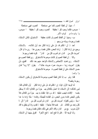 ‫٨١١‬                                                        ‫ﺍﳌﻴﺰﺍﻥ ﰲ ﺃﺻﻮﻝ ﺍﻟﻔﻘـﻪ‬
‫ﺃ- ﻣﻨﻬﺎ: ﺃﻥ ﻟﻔﻈﺔ ﺍﻟﻌﻤﻮﻡ ﻛﻤﺎ ﻫﻲ ﻣﺴﺘﻌﻤﻠﺔ ﰲ ﺍﻟﻌﻤﻮﻡ، ﻓﻬﻲ ﻣﺴﺘﻌﻤﻠﺔ ﰲ‬
‫ﺍﳋﺼﻮﺹ، ﻓﻜﻤﺎ ﻭﺟﺐ ﻛﻮ‪‬ﺎ ﺣﻘﻴﻘﺔ ﰲ ﺍﻟﻌﻤﻮﻡ، ﻭﺟﺐ ﻛﻮ‪‬ﺎ ﺣﻘﻴﻘﺔ ﰲ ﺍﳋﺼﻮﺹ،‬
                                                    ‫ﻭﺍﳉﻮﺍﺏ ﻣﺎ ﻣﺮ ﰲ ﺃﺑﻮﺍﺏ ﺍﻷﻣﺮ.‬
‫ﺏ- ﻭﻣﻨﻬﺎ: ﺃﻥ ﺃﻟﻔﺎﻅ ﺍﻟﻌﻤﻮﻡ ﻟﻮ ﻛﺎﻧﺖ ﺣﻘﻴﻘﺔ ﰲ ﺍﻻﺳﺘﻐﺮﺍﻕ، ﻟﻜﺎﻥ ﺍﻻﺳﺘﺜﻨﺎﺀ‬
                                                  ‫ﻧﻘﻀ‪‬ﺎ ﻭﺭﺟﻮﻋ‪‬ﺎ، ﻭﺑﻴﺎﻧﻪ ﻣﻦ ﻭﺟﻬﲔ:‬
‫ﺃﺣﺪﳘﺎ: ﺃﻥ ﺍﳌﺘﻜﻠﻢ ﻗﺪ ﺩﻝ ﻋﻠﻰ ﺇﺭﺍﺩﺓ ﺍﻟﻜﻞ ﻋﻨﺪ ﺃﻭﻝ ﻛﻼﻣﻪ، ﰒ ﺑﺎﻻﺳﺘﺜﻨﺎﺀ‬
‫ﻳﺮﺟﻊ ﻋﻦ ﺇﺭﺍﺩﺓ ﺍﻟﻜﻞ ﺇﱃ ﺇﺭﺍﺩﺓ ﺍﻟﺒﻌﺾ، ﻓﻜﺎﻥ ﻧﻘﻀ‪‬ﺎ، ﻭﺟﺮﻯ ﻫﺬﺍ ﳎﺮﻯ ﻣﺎ ﻟﻮ ﻗﺎﻝ:‬
     ‫"ﺿﺮﺑﺖ ﻛﻞ ﻣﻦ ﰲ ﺍﻟﺪﺍﺭ، ﻟﹶﻢ ﺃﺿﺮﺏ ﻛﻞ ﻣﻦ ﰲ ﺍﻟﺪﺍﺭ" ﰲ ﻛﻮﻧﻪ ﻧﻘﻀ‪‬ﺎ ﻭﺭﺟﻮﻋ‪‬ﺎ.‬
‫ﻭﺍﻟﺜﺎﱐ: ﺃﻥ ﻟﻔﻈﺔ ﺍﻟﻌﻤﻮﻡ ﻟﻮ ﻛﺎﻧﺖ ﻣﻮﺿﻮﻋﺔ ﻟﻼﺳﺘﻐﺮﺍﻕ ﳉﺮﻯ ﻟﻔﻈﺔ ﺍﻟﻌﻤﻮﻡ ﻣﻊ‬
‫ﺍﻻﺳﺘﺜﻨﺎﺀ ﳎﺮﻯ ﺗﻌﺪﻳﺪ ﺍﻷﺷﺨﺎﺹ ﻭﺍﻻﺳﺘﺜﻨﺎﺀ ﻟﻠﻮﺍﺣﺪ ﻣﻨﻬﻢ ﺑﻌﺪ ﺫﻟﻚ ﰲ ﺍﻟﻘﺒﺢ، ﺑﺄﻥ‬
‫ﻳﻘﻮﻝ: "ﺿﺮﺑﺖ ﺯﻳﺪ‪‬ﺍ ، ﺿﺮﺑﺖ ﻋﻤﺮ‪‬ﺍ، ﺿﺮﺑﺖ ﺧﺎﻟﺪ‪‬ﺍ"، ﰒ ﻳﻘﻮﻝ: "ﺇﻻ ﺯﻳﺪ‪‬ﺍ" ﻓﺪﻝ‬
                         ‫ﺣﺴﻦ ﺍﻻﺳﺘﺜﻨﺎﺀ ﻋﻠﻰ ﺃﻥ ﻟﻔﻈﺔ ﺍﻟﻌﻤﻮﻡ ﻏﲑ ﻣﻮﺿﻮﻋﺔ ﻟﻼﺳﺘﻐﺮﺍﻕ.‬
                                                                       ‫ﻭﺍﳉﻮﺍﺏ:‬
‫ﻗﻠﻨﺎ: ﻭِﻟﻢ ﳚﺐ ﺇﺫﺍ ﻛﺎﻥ ﻟﻔﻈﺔ ﺍﻟﻌﻤﻮﻡ ﻣﻮﺿﻮﻋﺔ ﻟﻼﺳﺘﻐﺮﺍﻕ ﺃﻥ ﻳﻜﻮﻥ ﺍﻻﺳﺘﺜﻨﺎﺀ‬‫‪‬‬
                                                                  ‫ﺭﺟﻮﻋ‪‬ﺎ ﻭﻧﻘﻀ‪‬ﺎ؟‬
‫ﺃﻣﺎ ﺍﻟﻮﺟﻪ ﺍﻷﻭﻝ: ﻗﻮﻟﻪ: ﺇﻥ ﺍﳌﺘﻜﻠﻢ ﻗﺪ ﺩﻝ ﻋﻠﻰ ﺇﺭﺍﺩﺓ ﺍﻟﻜﻞ ﰲ ﺃﻭﻝ ﺍﻟﻜﻼﻡ، ﻗﻠﻨﺎ:‬
‫ﻟﻴﺲ ﻛﺬﻟﻚ؛ ﻷﻥ ﺍﻻﺳﺘﺜﻨﺎﺀ ﺇﺫﺍ ﺍﺗﺼﻞ ﺑﺎﻟﻜﻼﻡ ﻳﺼﲑ ﺟﺰﺀًﺍ ﻣﻦ ﺍﻟﻜﻼﻡ؛ ﻷﻧﻪ ﻻ ﻳﺴﺘﻘﻞ‬
‫ﺑﻨﻔﺴﻪ ﰲ ﺍﻹﻓﺎﺩﺓ، ﻓﻴﺠﺐ ﺗﻌﻠﻴﻘﻪ ﲟﺎ ﻗﺪ ﻣﺮ، ﻓﺈﺫﺍ ﻋﻠﻘﻨﺎﻩ ﺑﻪ ﻳﺼﲑ ﺟﺰﺀًﺍ ﻣﻦ ﺍﻟﻜﻼﻡ، ﻓﻼ‬
‫ﻳﻜﻮﻥ ﻟﻠﺒﻌﺾ ﻓﺎﺋﺪﺓ ﺑﺪﻭﻥ ﺍﻟﺒﻌﺾ، ﺑﻞ ﺍﻟﻔﺎﺋﺪﺓ ﻟﻠﺠﻤﻠﺔ، ﻭﻓﺎﺋﺪﺓ ﺍﳉﻤﻠﺔ ﺇﺭﺍﺩﺓ ﻣﺎ ﻋﺪﺍ‬
‫ﺍﳌﺴﺘﺜﲎ، ﻭﻟﻴﺲ ﻛﻘﻮﻟﻪ: "ﺿﺮﺑﺖ ﻛﻞ ﻣﻦ ﰲ ﺍﻟﺪﺍﺭ، ﻟﹶﻢ ﺃﺿﺮﺏ ﻛﻞ ﻣﻦ ﰲ ﺍﻟﺪﺍﺭ" ﻷﻥ ﲦﺔ‬
‫ﻛﻞ ﻭﺍﺣﺪ ﻣﻦ ﺍﻟﻜﻼﻣﲔ ﺗﺎﻡ ﰲ ﻧﻔﺴﻪ ﻓﻼ ﺣﺎﺟﺔ ﺇﱃ ﺗﻌﻠﻴﻘﻪ ﲟﺎ ﺗﻘﺪﻡ، ﻭﺇﺫﺍ ﻟﹶﻢ ﻳﺘﻌﻠﻖ ﺑﻪ ﺃﻓﺎﺩ‬
          ‫ﺍﻷﻭﻝ ﺿﺮﺏ ﲨﻴﻊ ﻣﻦ ﰲ ﺍﻟﺪﺍﺭ، ﻭﺃﻓﺎﺩ ﺍﻵﺧﺮ ﻧﻔﻲ ﺫﻟﻚ، ﻓﻜﺎﻥ ﻧﻘﻀ‪‬ﺎ ﻭﺭﺟﻮﻋ‪‬ﺎ.‬
‫ﻭﺃﻣﺎ ﺍﻟﻮﺟﻪ ﺍﻟﺜﺎﱐ: ﻓﻠﻢ ﺇﺫﺍ ﻗﺒﺢ ﺃﺣﺪﳘﺎ ﻗﺒﺢ ﺍﻵﺧﺮ؟ ﰒ ﺍﻟﻔﺮﻕ ﺑﻴﻨﻬﻤﺎ ﺃﻥ ﺍﻻﺳﺘﺜﻨﺎﺀ‬
 