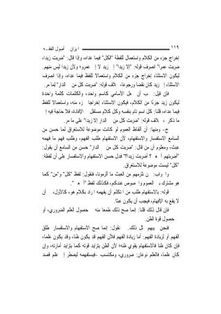 ‫ﺍﳌﻴﺰﺍﻥ ﰲ ﺃﺻﻮﻝ ﺍﻟﻔﻘـﻪ‬                                                       ‫٩١١‬
‫ﺇﺧﺮﺍﺝ ﺟﺰﺀ ﻣﻦ ﺍﻟﻜﻼﻡ ﻭﺍﺳﺘﻌﻤﺎﻝ ﻟﻠﻔﻈﺔ "ﺍﻟﻜﻞ" ﻓﻴﻤﺎ ﻋﺪﺍﻩ، ﻭﺇﺫﺍ ﻗﺎﻝ: "ﺿﺮﺑﺖ ﺯﻳﺪ‪‬ﺍ،‬
‫ﺿﺮﺑﺖ ﻋﻤﺮ‪‬ﺍ" ﺍﻧﺼﺮﻑ ﻗﻮﻟﻪ: "ﺇﻻ ﺯﻳﺪ‪‬ﺍ" ﺇﱃ ﺯﻳﺪ ﻻ ﺇﱃ ﻋﻤﺮﻭ؛ ﻭﻷﻥ ﺯﻳﺪ‪‬ﺍ ﻟﻴﺲ ﻣﻨﻬﻢ.‬
‫ﻟﻴﻜﻮﻥ ﺍﻻﺳﺘﺜﻨﺎﺀ ﺇﺧﺮﺍﺝ ﺟﺰﺀ ﻣﻦ ﺍﻟﻜﻼﻡ ﻭﺍﺳﺘﻌﻤﺎﻻ ﻟﻠﻔﻆ ﻓﻴﻤﺎ ﻋﺪﺍﻩ، ﻭﺇﺫﺍ ﺍﻧﺼﺮﻑ‬
                                  ‫ﹰ‬
 ‫ﺍﻻﺳﺘﺜﻨﺎﺀ ﺇﱃ ﺯﻳﺪ ﻛﺎﻥ ﻧﻘﻀ‪‬ﺎ ﻭﺭﺟﻮﻋ‪‬ﺎ، ﲞﻼﻑ ﻗﻮﻟﻪ: "ﺿﺮﺑﺖ ﻛﻞ ﻣﻦ ﰲ ﺍﻟﺪﺍﺭ" ِﻟﻤ‪‬ﺎ ﻣﺮ.‬
‫ﻓﺈﻥ ﻗﻴﻞ: ﳚﺐ ﺃﻥ ﳚﻌﻞ ﺍﻷﺳﺎﻣﻲ ﻛﺎﺳﻢ ﻭﺍﺣﺪ، ﻭﺍﻟﻜﻠﻤﺎﺕ ﻛﻠﻤﺔ ﻭﺍﺣﺪﺓ‬
‫ﻟﻴﻜﻮﻥ ﺯﻳﺪ ﺟﺰﺀﺍ ﻣﻦ ﺍﻟﻜﻼﻡ، ﻓﻴﻜﻮﻥ ﺍﻻﺳﺘﺜﻨﺎﺀ ﺇﺧﺮﺍﺟ‪‬ﺎ ﳉﺰﺀ ﻣﻨﻪ، ﻭﺍﺳﺘﻌﻤﺎﻻ ﻟﻠﻔﻆ‬
       ‫ﹰ‬                                                         ‫ً‬
‫ﻓﻴﻤﺎ ﻋﺪﺍﻩ، ﻗﻠﻨﺎ: ﻛﻞ ﺍﺳﻢ ﺗﺎﻡ ﺑﻨﻔﺴﻪ ﻭﻛﻞ ﻛﻼﻡ ﻣﺴﺘﻘﻞ ﰲ ﺍﻹﻓﺎﺩﺓ، ﻓﻼ ﺣﺎﺟﺔ ﻓﻴﻪ ﺇﱃ‬
               ‫ﻣﺎ ﺫﻛﺮﰎ، ﲞﻼﻑ ﻗﻮﻟﻪ: "ﺿﺮﺑﺖ ﻛﻞ ﻣﻦ ﰲ ﺍﻟﺪﺍﺭ ﺇﻻ ﺯﻳﺪ‪‬ﺍ" ﻋﻠﻰ ﻣﺎ ﻣﺮ.‬
‫ﺝ- ﻭﻣﻨﻬﺎ: ﺃﻥ ﺃﻟﻔﺎﻅ ﺍﻟﻌﻤﻮﻡ ﻟﻮ ﻛﺎﻧﺖ ﻣﻮﺿﻮﻋﺔ ﻟﻼﺳﺘﻐﺮﺍﻕ ﹶﻟﻤ‪‬ﺎ ﺣﺴﻦ ﻣﻦ‬
‫ﺍﻟﺴﺎﻣﻊ ﺍﻻﺳﺘﻔﺴﺎﺭ ﻭﺍﻻﺳﺘﻔﻬﺎﻡ، ﻷﻥ ﺍﻻﺳﺘﻔﻬﺎﻡ ﻃﻠﺐ ﺍﻟﻔﻬﻢ، ﻭﻃﻠﺐ ﻓﻬﻢ ﻣﺎ ﻓﻬﻤﻪ‬
‫ﻋﺒﺚ، ﻭﻣﻌﻠﻮﻡ ﺃﻥ ﻣﻦ ﻗﺎﻝ: "ﺿﺮﺑﺖ ﻛﻞ ﻣﻦ ﰲ ﺍﻟﺪﺍﺭ" ﺣﺴﻦ ﻣﻦ ﺍﻟﺴﺎﻣﻊ ﺃﻥ ﻳﻘﻮﻝ:‬
‫"ﺃﺿﺮﺑﺘﻬﻢ ﺃﲨﻌﲔ؟ ﺃﺿﺮﺑﺖ ﺯﻳﺪ‪‬ﺍ؟" ﻓﺪﻝ ﺣﺴﻦ ﺍﻻﺳﺘﻔﻬﺎﻡ ﻭﺍﻻﺳﺘﻔﺴﺎﺭ ﻋﻠﻰ ﺃﻥ ﻟﻔﻈﺔ:‬
                                                   ‫"ﻛﻞ" ﻟﻴﺴﺖ ﻣﻮﺿﻮﻋﺔ ﻟﻼﺳﺘﻐﺮﺍﻕ.‬
‫ﻭﺍﳉﻮﺍﺏ: ﳓﻦ ﻧﻠﺰﻣﻬﻢ ﻣﻦ ﺍﻟﻌﺒﺚ ﻣﺎ ﺃﻟﺰﻣﻮﻧﺎ، ﻓﻨﻘﻮﻝ: ﻟﻔﻆ "ﻛﻞ" ﻭ"ﻣﻦ" ﻛﻤﺎ‬
                   ‫ﻫﻮ ﻣﺸﺘﺮﻙ ﺑﲔ ﺍﻟﻌﻤﻮﻡ ﻭﺍﳋﺼﻮﺹ ﻋﻨﺪﻛﻢ، ﻓﻜﺬﻟﻚ ﻟﻔﻆ "ﺃﲨﻌﲔ".‬
‫ﻗﻮﻟﻪ: ﺑﺎﻻﺳﺘﻔﻬﺎﻡ ﻃﻠﺐ ﻣﻦ ﺍﳌﺘﻜﻠﻢ ﺃﻥ ﻳﻔﻬﻤﻪ ﺍﳌﺮﺍﺩ ﺑﻜﻼﻡ ﻫﻮ، ﻛﺎﻷﻭﻝ، ﰲ ﺃﻥ‬
                                            ‫ﻻ ﻳﻘﻊ ﺑﻪ ﺍﻹﻓﻬﺎﻡ، ﻓﻴﺠﺐ ﺃﻥ ﻳﻜﻮﻥ ﻋﺒﺜﹰﺎ.‬
‫ﻓﺈﻥ ﻗﺎﻝ ﺫﻟﻚ ﻗﻠﻨﺎ: ﺇ‪‬ﻤﺎ ﺻﺢ ﺫﻟﻚ ﻃﻤﻌ‪‬ﺎ ﻣﻨﻪ ﰲ ﺣﺼﻮﻝ ﺍﻟﻌﻠﻢ ﺍﻟﻀﺮﻭﺭﻱ، ﺃﻭ‬
                                                         ‫ﻧ‬
                                                              ‫ﰲ ﺣﺼﻮﻝ ﻗﻮﺓ ﺍﻟﻈﻦ.‬
‫ﻓﻨﺤﻦ ﳒﻴﺒﻬﻢ ﲟﺜﻞ ﺫﻟﻚ. ﰒ ﻧﻘﻮﻝ: ﺇ‪‬ﻤﺎ ﺻﺢ ﺍﻻﺳﺘﻔﻬﺎﻡ ﻭﺍﻻﺳﺘﻔﺴﺎﺭ ﳌﻄﻠﻖ‬
                                        ‫ﻧ‬
‫ﺍﻟﻔﻬﻢ ﺃﻭ ﻟﺰﻳﺎﺩﺓ ﺍﻟﻔﻬﻢ: ﺃﻣﺎ ﺯﻳﺎﺩﺓ ﺍﻟﻔﻬﻢ ﻓﻸﻥ ﺍﻟﻔﻬﻢ ﻗﺪ ﻳﻜﻮﻥ ﻇ‪‬ﺎ، ﻭﻗﺪ ﻳﻜﻮﻥ ﻋﻠﻤ‪‬ﺎ،‬
                      ‫ﻨ‬
‫ﻓﺈﻥ ﻛﺎﻥ ﻇ‪‬ﺎ ﻓﺎﻻﺳﺘﻔﻬﺎﻡ ﻳﻘﻮﻱ ﻇﻨﻪ؛ ﻷﻥ ﺍﻟﻈﻦ ﻳﺘﺰﺍﻳﺪ ﻗﻮﺗﻪ ﻛﻤﺎ ﻳﺘﺰﺍﻳﺪ ﺃﻣﺎﺭﺗﻪ، ﻭﺇﻥ‬
                                                                      ‫ﻨ‬
‫ﻛﺎﻥ ﻋﻠﻤ‪‬ﺎ، ﻓﺎﻟﻌﻠﻢ ﻧﻮﻋﺎﻥ: ﺿﺮﻭﺭﻱ، ﻭﻣﻜﺘﺴﺐ -ﻓﻴﺴﺘﻔﻬﻤﻪ ﻟﻴﻀﻄﺮ ﺇﱃ ﻋﻠﻢ ﻗﺼﺪ‬
 